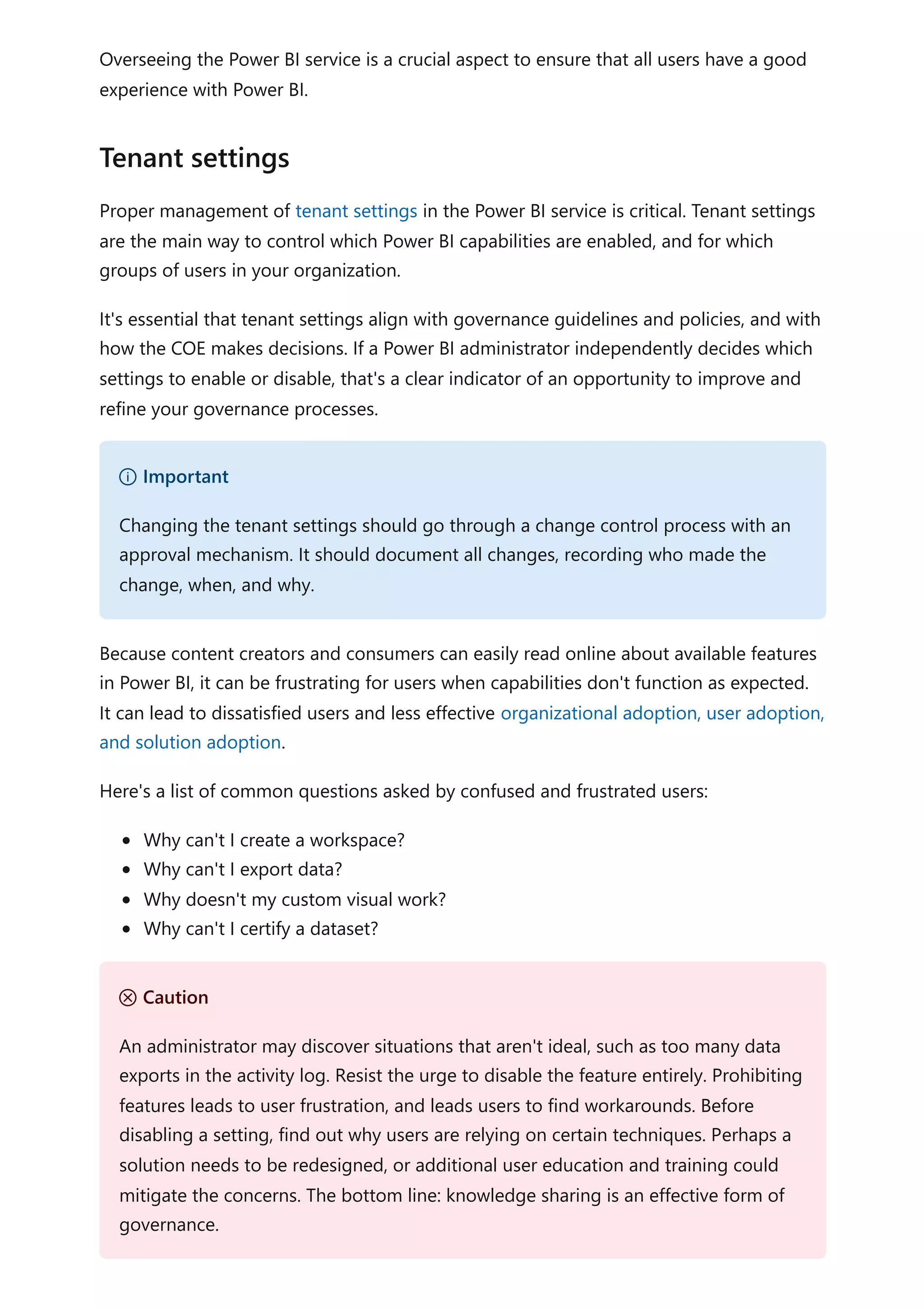 Overseeing the Power BI service is a crucial aspect to ensure that all users have a good
experience with Power BI.
Proper management of tenant settings in the Power BI service is critical. Tenant settings
are the main way to control which Power BI capabilities are enabled, and for which
groups of users in your organization.
It's essential that tenant settings align with governance guidelines and policies, and with
how the COE makes decisions. If a Power BI administrator independently decides which
settings to enable or disable, that's a clear indicator of an opportunity to improve and
refine your governance processes.
Because content creators and consumers can easily read online about available features
in Power BI, it can be frustrating for users when capabilities don't function as expected.
It can lead to dissatisfied users and less effective organizational adoption, user adoption,
and solution adoption.
Here's a list of common questions asked by confused and frustrated users:
Why can't I create a workspace?
Why can't I export data?
Why doesn't my custom visual work?
Why can't I certify a dataset?
Tenant settings
） Important
Changing the tenant settings should go through a change control process with an
approval mechanism. It should document all changes, recording who made the
change, when, and why.
Ｕ Caution
An administrator may discover situations that aren't ideal, such as too many data
exports in the activity log. Resist the urge to disable the feature entirely. Prohibiting
features leads to user frustration, and leads users to find workarounds. Before
disabling a setting, find out why users are relying on certain techniques. Perhaps a
solution needs to be redesigned, or additional user education and training could
mitigate the concerns. The bottom line: knowledge sharing is an effective form of
governance.
 