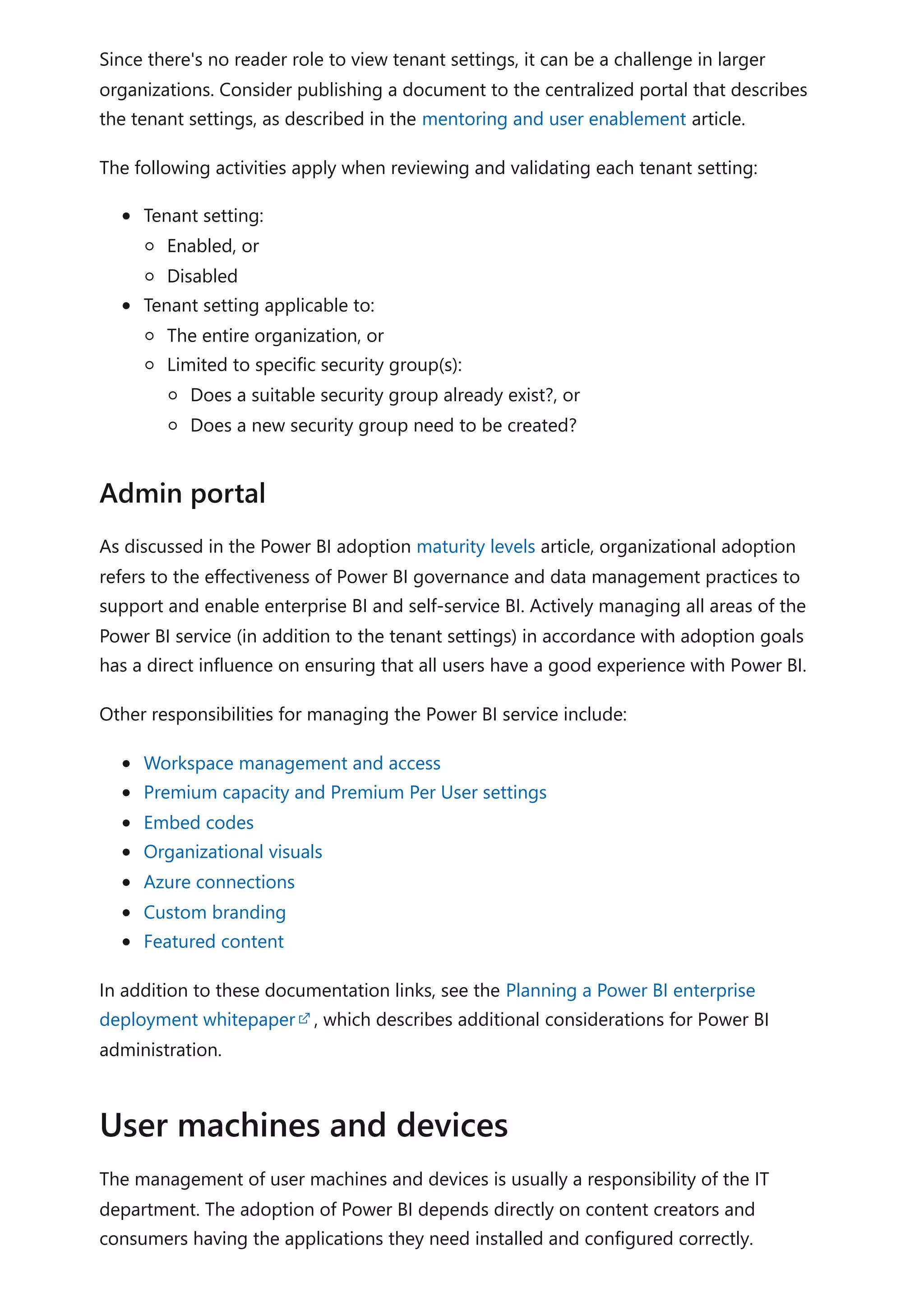 Since there's no reader role to view tenant settings, it can be a challenge in larger
organizations. Consider publishing a document to the centralized portal that describes
the tenant settings, as described in the mentoring and user enablement article.
The following activities apply when reviewing and validating each tenant setting:
Tenant setting:
Enabled, or
Disabled
Tenant setting applicable to:
The entire organization, or
Limited to specific security group(s):
Does a suitable security group already exist?, or
Does a new security group need to be created?
As discussed in the Power BI adoption maturity levels article, organizational adoption
refers to the effectiveness of Power BI governance and data management practices to
support and enable enterprise BI and self-service BI. Actively managing all areas of the
Power BI service (in addition to the tenant settings) in accordance with adoption goals
has a direct influence on ensuring that all users have a good experience with Power BI.
Other responsibilities for managing the Power BI service include:
Workspace management and access
Premium capacity and Premium Per User settings
Embed codes
Organizational visuals
Azure connections
Custom branding
Featured content
In addition to these documentation links, see the Planning a Power BI enterprise
deployment whitepaper , which describes additional considerations for Power BI
administration.
The management of user machines and devices is usually a responsibility of the IT
department. The adoption of Power BI depends directly on content creators and
consumers having the applications they need installed and configured correctly.
Admin portal
User machines and devices
 