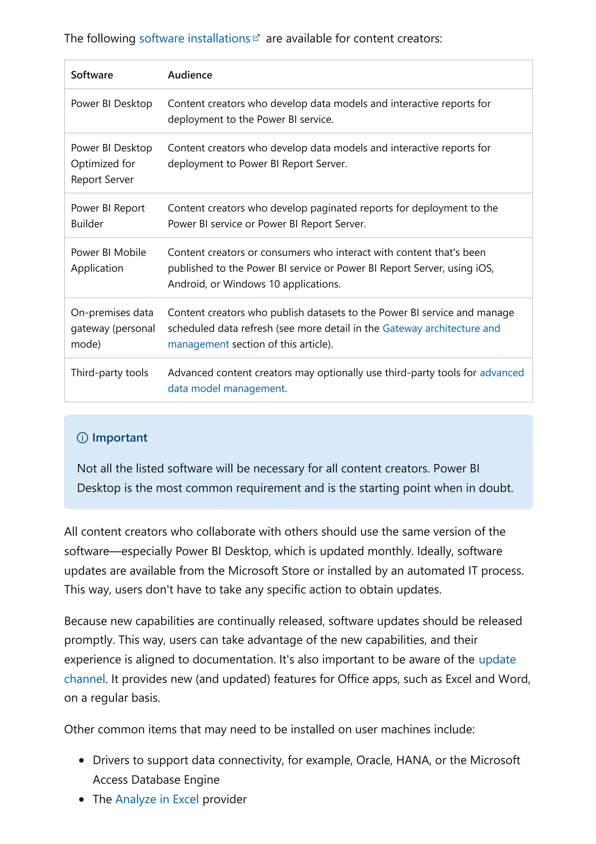The following software installations are available for content creators:
Software Audience
Power BI Desktop Content creators who develop data models and interactive reports for
deployment to the Power BI service.
Power BI Desktop
Optimized for
Report Server
Content creators who develop data models and interactive reports for
deployment to Power BI Report Server.
Power BI Report
Builder
Content creators who develop paginated reports for deployment to the
Power BI service or Power BI Report Server.
Power BI Mobile
Application
Content creators or consumers who interact with content that's been
published to the Power BI service or Power BI Report Server, using iOS,
Android, or Windows 10 applications.
On-premises data
gateway (personal
mode)
Content creators who publish datasets to the Power BI service and manage
scheduled data refresh (see more detail in the Gateway architecture and
management section of this article).
Third-party tools Advanced content creators may optionally use third-party tools for advanced
data model management.
All content creators who collaborate with others should use the same version of the
software—especially Power BI Desktop, which is updated monthly. Ideally, software
updates are available from the Microsoft Store or installed by an automated IT process.
This way, users don't have to take any specific action to obtain updates.
Because new capabilities are continually released, software updates should be released
promptly. This way, users can take advantage of the new capabilities, and their
experience is aligned to documentation. It's also important to be aware of the update
channel. It provides new (and updated) features for Office apps, such as Excel and Word,
on a regular basis.
Other common items that may need to be installed on user machines include:
Drivers to support data connectivity, for example, Oracle, HANA, or the Microsoft
Access Database Engine
The Analyze in Excel provider
） Important
Not all the listed software will be necessary for all content creators. Power BI
Desktop is the most common requirement and is the starting point when in doubt.
 