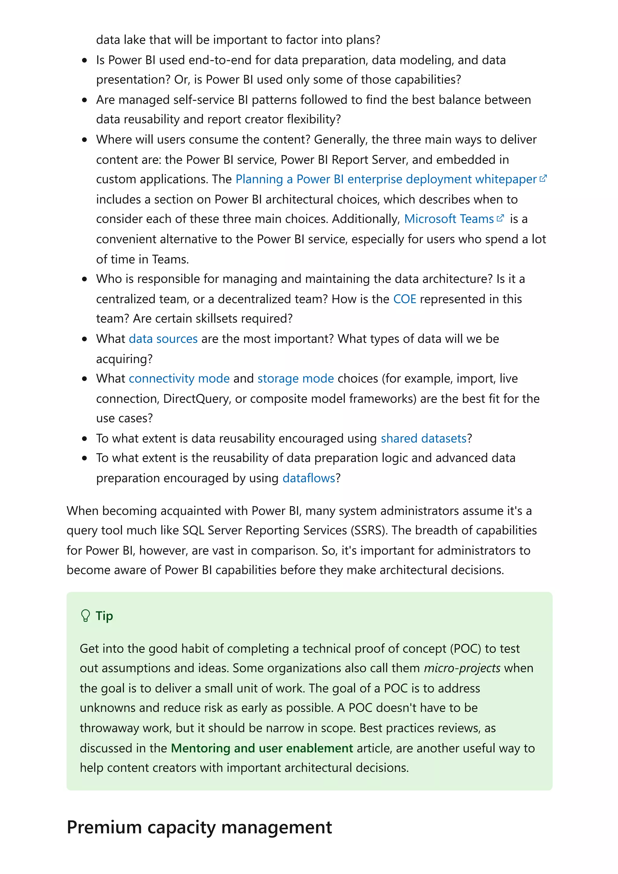 data lake that will be important to factor into plans?
Is Power BI used end-to-end for data preparation, data modeling, and data
presentation? Or, is Power BI used only some of those capabilities?
Are managed self-service BI patterns followed to find the best balance between
data reusability and report creator flexibility?
Where will users consume the content? Generally, the three main ways to deliver
content are: the Power BI service, Power BI Report Server, and embedded in
custom applications. The Planning a Power BI enterprise deployment whitepaper
includes a section on Power BI architectural choices, which describes when to
consider each of these three main choices. Additionally, Microsoft Teams is a
convenient alternative to the Power BI service, especially for users who spend a lot
of time in Teams.
Who is responsible for managing and maintaining the data architecture? Is it a
centralized team, or a decentralized team? How is the COE represented in this
team? Are certain skillsets required?
What data sources are the most important? What types of data will we be
acquiring?
What connectivity mode and storage mode choices (for example, import, live
connection, DirectQuery, or composite model frameworks) are the best fit for the
use cases?
To what extent is data reusability encouraged using shared datasets?
To what extent is the reusability of data preparation logic and advanced data
preparation encouraged by using dataflows?
When becoming acquainted with Power BI, many system administrators assume it's a
query tool much like SQL Server Reporting Services (SSRS). The breadth of capabilities
for Power BI, however, are vast in comparison. So, it's important for administrators to
become aware of Power BI capabilities before they make architectural decisions.
 Tip
Get into the good habit of completing a technical proof of concept (POC) to test
out assumptions and ideas. Some organizations also call them micro-projects when
the goal is to deliver a small unit of work. The goal of a POC is to address
unknowns and reduce risk as early as possible. A POC doesn't have to be
throwaway work, but it should be narrow in scope. Best practices reviews, as
discussed in the Mentoring and user enablement article, are another useful way to
help content creators with important architectural decisions.
Premium capacity management
 