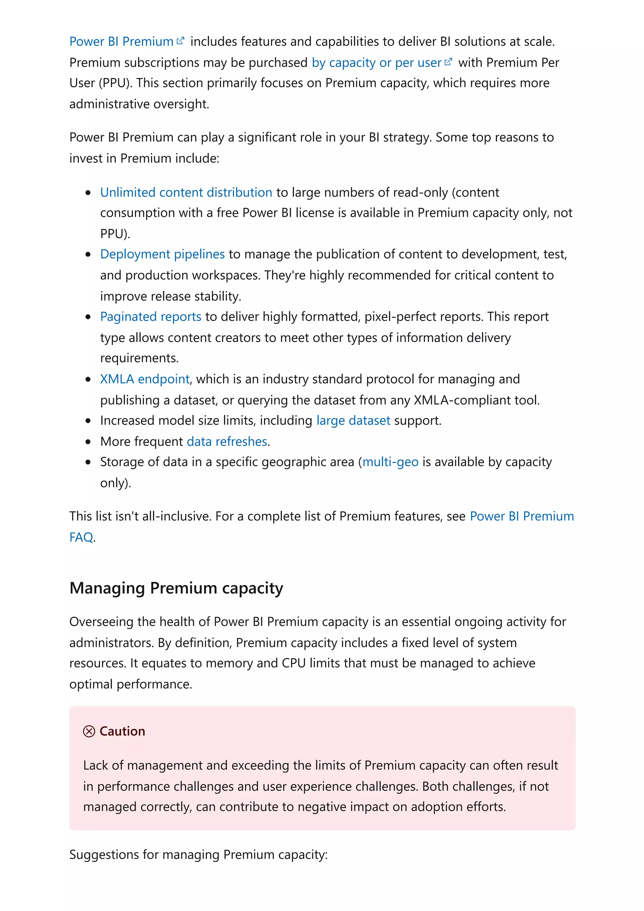 Power BI Premium includes features and capabilities to deliver BI solutions at scale.
Premium subscriptions may be purchased by capacity or per user with Premium Per
User (PPU). This section primarily focuses on Premium capacity, which requires more
administrative oversight.
Power BI Premium can play a significant role in your BI strategy. Some top reasons to
invest in Premium include:
Unlimited content distribution to large numbers of read-only (content
consumption with a free Power BI license is available in Premium capacity only, not
PPU).
Deployment pipelines to manage the publication of content to development, test,
and production workspaces. They're highly recommended for critical content to
improve release stability.
Paginated reports to deliver highly formatted, pixel-perfect reports. This report
type allows content creators to meet other types of information delivery
requirements.
XMLA endpoint, which is an industry standard protocol for managing and
publishing a dataset, or querying the dataset from any XMLA-compliant tool.
Increased model size limits, including large dataset support.
More frequent data refreshes.
Storage of data in a specific geographic area (multi-geo is available by capacity
only).
This list isn't all-inclusive. For a complete list of Premium features, see Power BI Premium
FAQ.
Overseeing the health of Power BI Premium capacity is an essential ongoing activity for
administrators. By definition, Premium capacity includes a fixed level of system
resources. It equates to memory and CPU limits that must be managed to achieve
optimal performance.
Suggestions for managing Premium capacity:
Managing Premium capacity
Ｕ Caution
Lack of management and exceeding the limits of Premium capacity can often result
in performance challenges and user experience challenges. Both challenges, if not
managed correctly, can contribute to negative impact on adoption efforts.
 