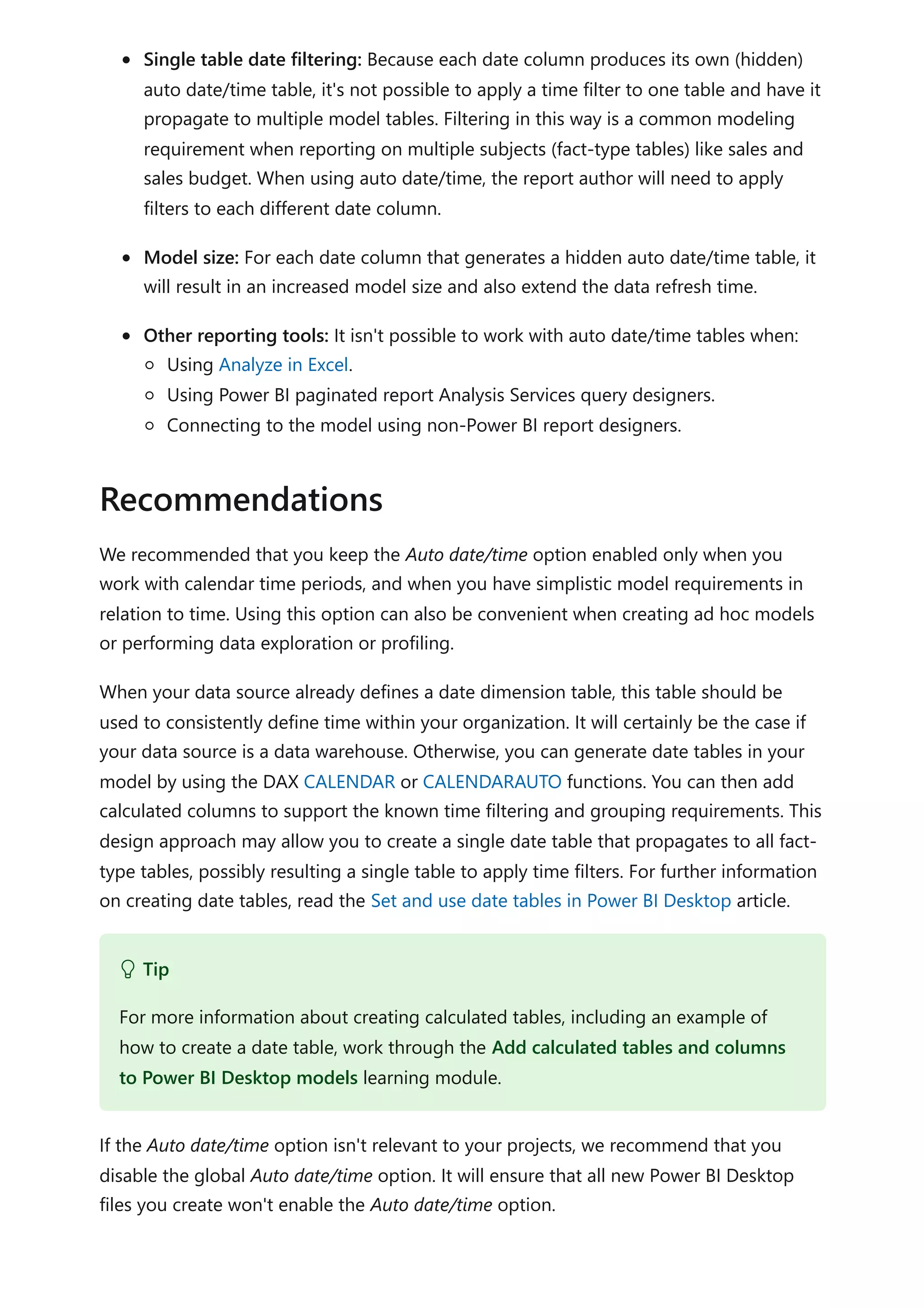 Single table date filtering: Because each date column produces its own (hidden)
auto date/time table, it's not possible to apply a time filter to one table and have it
propagate to multiple model tables. Filtering in this way is a common modeling
requirement when reporting on multiple subjects (fact-type tables) like sales and
sales budget. When using auto date/time, the report author will need to apply
filters to each different date column.
Model size: For each date column that generates a hidden auto date/time table, it
will result in an increased model size and also extend the data refresh time.
Other reporting tools: It isn't possible to work with auto date/time tables when:
Using Analyze in Excel.
Using Power BI paginated report Analysis Services query designers.
Connecting to the model using non-Power BI report designers.
We recommended that you keep the Auto date/time option enabled only when you
work with calendar time periods, and when you have simplistic model requirements in
relation to time. Using this option can also be convenient when creating ad hoc models
or performing data exploration or profiling.
When your data source already defines a date dimension table, this table should be
used to consistently define time within your organization. It will certainly be the case if
your data source is a data warehouse. Otherwise, you can generate date tables in your
model by using the DAX CALENDAR or CALENDARAUTO functions. You can then add
calculated columns to support the known time filtering and grouping requirements. This
design approach may allow you to create a single date table that propagates to all fact-
type tables, possibly resulting a single table to apply time filters. For further information
on creating date tables, read the Set and use date tables in Power BI Desktop article.
If the Auto date/time option isn't relevant to your projects, we recommend that you
disable the global Auto date/time option. It will ensure that all new Power BI Desktop
files you create won't enable the Auto date/time option.
Recommendations
 Tip
For more information about creating calculated tables, including an example of
how to create a date table, work through the Add calculated tables and columns
to Power BI Desktop models learning module.
 