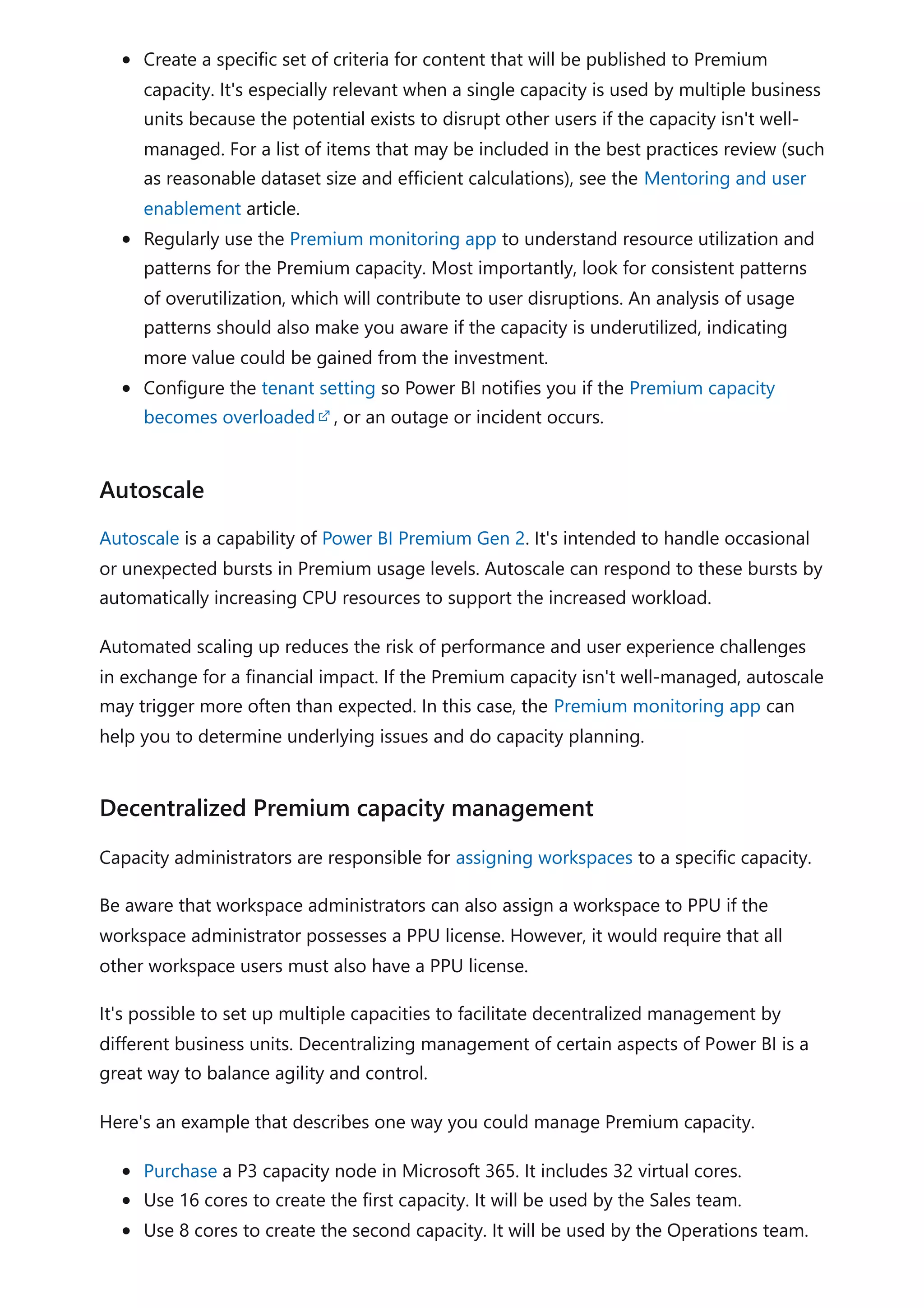 Create a specific set of criteria for content that will be published to Premium
capacity. It's especially relevant when a single capacity is used by multiple business
units because the potential exists to disrupt other users if the capacity isn't well-
managed. For a list of items that may be included in the best practices review (such
as reasonable dataset size and efficient calculations), see the Mentoring and user
enablement article.
Regularly use the Premium monitoring app to understand resource utilization and
patterns for the Premium capacity. Most importantly, look for consistent patterns
of overutilization, which will contribute to user disruptions. An analysis of usage
patterns should also make you aware if the capacity is underutilized, indicating
more value could be gained from the investment.
Configure the tenant setting so Power BI notifies you if the Premium capacity
becomes overloaded , or an outage or incident occurs.
Autoscale is a capability of Power BI Premium Gen 2. It's intended to handle occasional
or unexpected bursts in Premium usage levels. Autoscale can respond to these bursts by
automatically increasing CPU resources to support the increased workload.
Automated scaling up reduces the risk of performance and user experience challenges
in exchange for a financial impact. If the Premium capacity isn't well-managed, autoscale
may trigger more often than expected. In this case, the Premium monitoring app can
help you to determine underlying issues and do capacity planning.
Capacity administrators are responsible for assigning workspaces to a specific capacity.
Be aware that workspace administrators can also assign a workspace to PPU if the
workspace administrator possesses a PPU license. However, it would require that all
other workspace users must also have a PPU license.
It's possible to set up multiple capacities to facilitate decentralized management by
different business units. Decentralizing management of certain aspects of Power BI is a
great way to balance agility and control.
Here's an example that describes one way you could manage Premium capacity.
Purchase a P3 capacity node in Microsoft 365. It includes 32 virtual cores.
Use 16 cores to create the first capacity. It will be used by the Sales team.
Use 8 cores to create the second capacity. It will be used by the Operations team.
Autoscale
Decentralized Premium capacity management
 