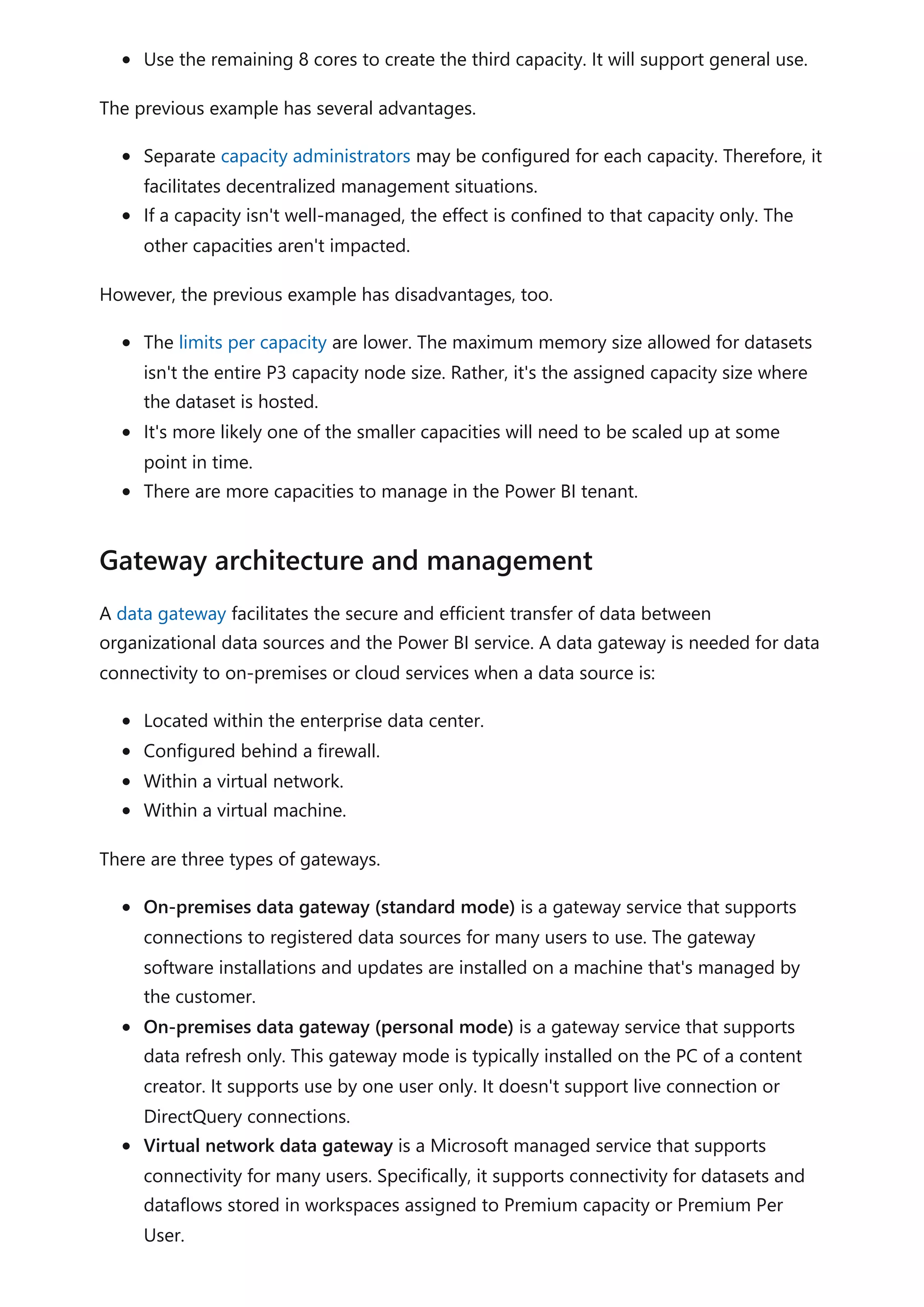 Use the remaining 8 cores to create the third capacity. It will support general use.
The previous example has several advantages.
Separate capacity administrators may be configured for each capacity. Therefore, it
facilitates decentralized management situations.
If a capacity isn't well-managed, the effect is confined to that capacity only. The
other capacities aren't impacted.
However, the previous example has disadvantages, too.
The limits per capacity are lower. The maximum memory size allowed for datasets
isn't the entire P3 capacity node size. Rather, it's the assigned capacity size where
the dataset is hosted.
It's more likely one of the smaller capacities will need to be scaled up at some
point in time.
There are more capacities to manage in the Power BI tenant.
A data gateway facilitates the secure and efficient transfer of data between
organizational data sources and the Power BI service. A data gateway is needed for data
connectivity to on-premises or cloud services when a data source is:
Located within the enterprise data center.
Configured behind a firewall.
Within a virtual network.
Within a virtual machine.
There are three types of gateways.
On-premises data gateway (standard mode) is a gateway service that supports
connections to registered data sources for many users to use. The gateway
software installations and updates are installed on a machine that's managed by
the customer.
On-premises data gateway (personal mode) is a gateway service that supports
data refresh only. This gateway mode is typically installed on the PC of a content
creator. It supports use by one user only. It doesn't support live connection or
DirectQuery connections.
Virtual network data gateway is a Microsoft managed service that supports
connectivity for many users. Specifically, it supports connectivity for datasets and
dataflows stored in workspaces assigned to Premium capacity or Premium Per
User.
Gateway architecture and management
 