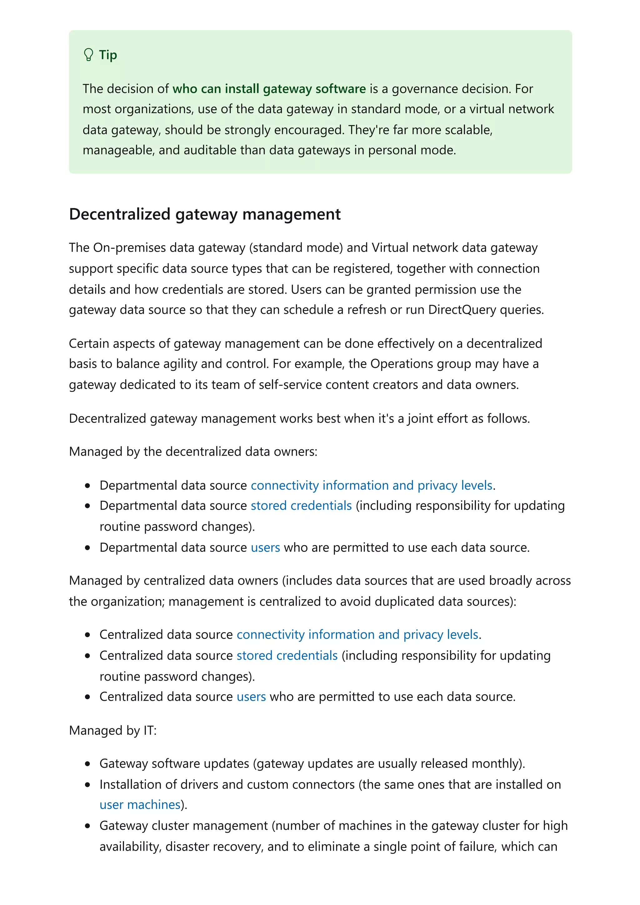 The On-premises data gateway (standard mode) and Virtual network data gateway
support specific data source types that can be registered, together with connection
details and how credentials are stored. Users can be granted permission use the
gateway data source so that they can schedule a refresh or run DirectQuery queries.
Certain aspects of gateway management can be done effectively on a decentralized
basis to balance agility and control. For example, the Operations group may have a
gateway dedicated to its team of self-service content creators and data owners.
Decentralized gateway management works best when it's a joint effort as follows.
Managed by the decentralized data owners:
Departmental data source connectivity information and privacy levels.
Departmental data source stored credentials (including responsibility for updating
routine password changes).
Departmental data source users who are permitted to use each data source.
Managed by centralized data owners (includes data sources that are used broadly across
the organization; management is centralized to avoid duplicated data sources):
Centralized data source connectivity information and privacy levels.
Centralized data source stored credentials (including responsibility for updating
routine password changes).
Centralized data source users who are permitted to use each data source.
Managed by IT:
Gateway software updates (gateway updates are usually released monthly).
Installation of drivers and custom connectors (the same ones that are installed on
user machines).
Gateway cluster management (number of machines in the gateway cluster for high
availability, disaster recovery, and to eliminate a single point of failure, which can
 Tip
The decision of who can install gateway software is a governance decision. For
most organizations, use of the data gateway in standard mode, or a virtual network
data gateway, should be strongly encouraged. They're far more scalable,
manageable, and auditable than data gateways in personal mode.
Decentralized gateway management
 