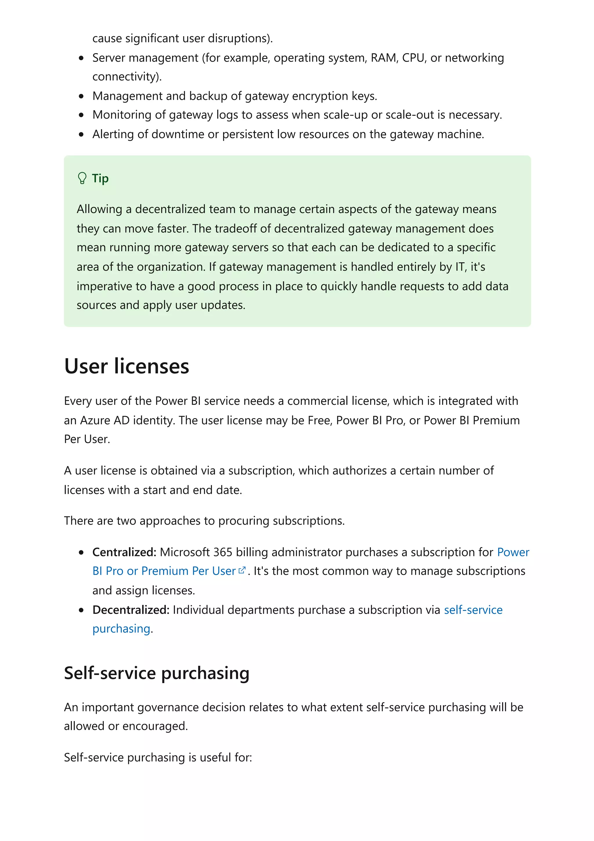 cause significant user disruptions).
Server management (for example, operating system, RAM, CPU, or networking
connectivity).
Management and backup of gateway encryption keys.
Monitoring of gateway logs to assess when scale-up or scale-out is necessary.
Alerting of downtime or persistent low resources on the gateway machine.
Every user of the Power BI service needs a commercial license, which is integrated with
an Azure AD identity. The user license may be Free, Power BI Pro, or Power BI Premium
Per User.
A user license is obtained via a subscription, which authorizes a certain number of
licenses with a start and end date.
There are two approaches to procuring subscriptions.
Centralized: Microsoft 365 billing administrator purchases a subscription for Power
BI Pro or Premium Per User . It's the most common way to manage subscriptions
and assign licenses.
Decentralized: Individual departments purchase a subscription via self-service
purchasing.
An important governance decision relates to what extent self-service purchasing will be
allowed or encouraged.
Self-service purchasing is useful for:
 Tip
Allowing a decentralized team to manage certain aspects of the gateway means
they can move faster. The tradeoff of decentralized gateway management does
mean running more gateway servers so that each can be dedicated to a specific
area of the organization. If gateway management is handled entirely by IT, it's
imperative to have a good process in place to quickly handle requests to add data
sources and apply user updates.
User licenses
Self-service purchasing
 