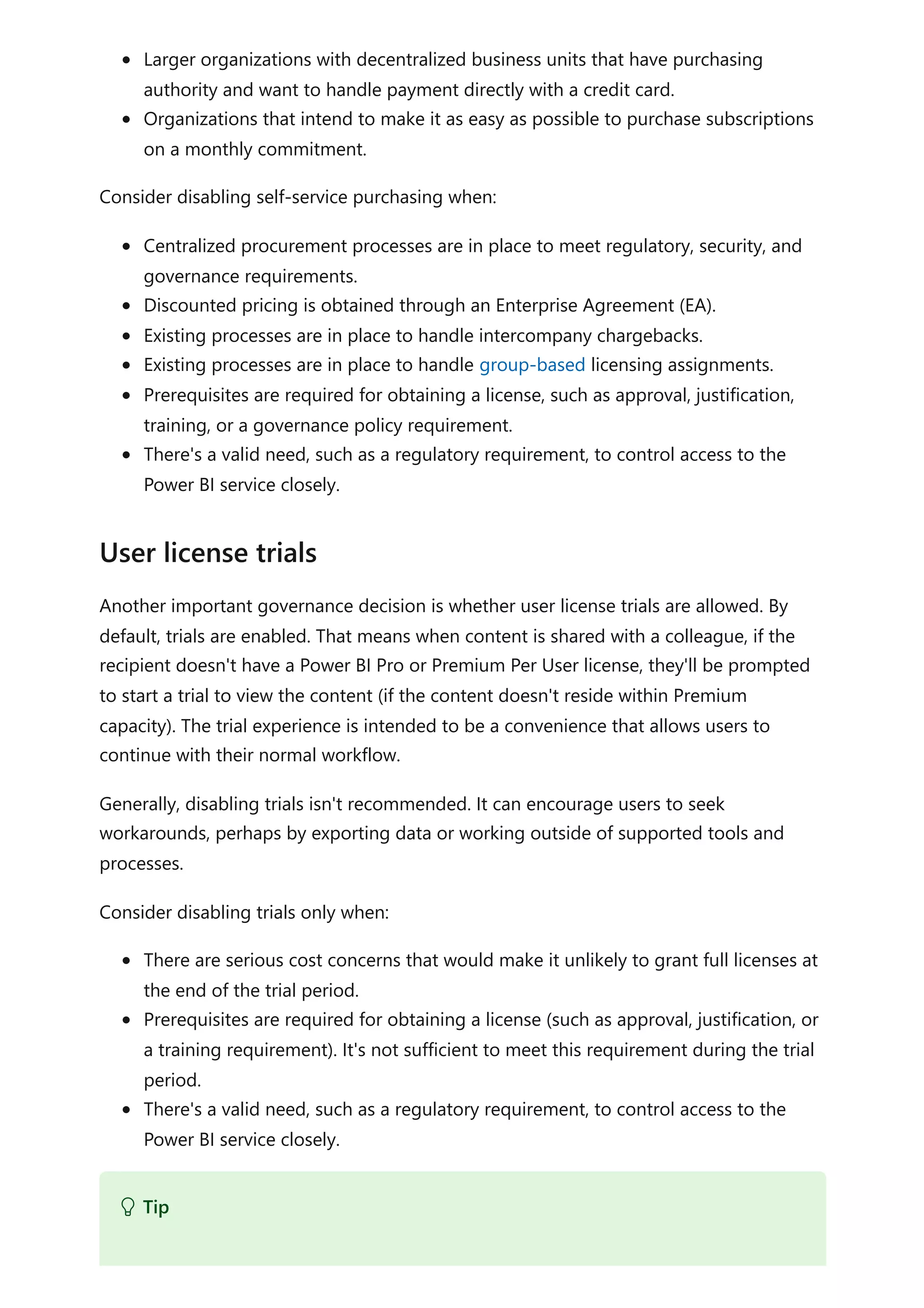 Larger organizations with decentralized business units that have purchasing
authority and want to handle payment directly with a credit card.
Organizations that intend to make it as easy as possible to purchase subscriptions
on a monthly commitment.
Consider disabling self-service purchasing when:
Centralized procurement processes are in place to meet regulatory, security, and
governance requirements.
Discounted pricing is obtained through an Enterprise Agreement (EA).
Existing processes are in place to handle intercompany chargebacks.
Existing processes are in place to handle group-based licensing assignments.
Prerequisites are required for obtaining a license, such as approval, justification,
training, or a governance policy requirement.
There's a valid need, such as a regulatory requirement, to control access to the
Power BI service closely.
Another important governance decision is whether user license trials are allowed. By
default, trials are enabled. That means when content is shared with a colleague, if the
recipient doesn't have a Power BI Pro or Premium Per User license, they'll be prompted
to start a trial to view the content (if the content doesn't reside within Premium
capacity). The trial experience is intended to be a convenience that allows users to
continue with their normal workflow.
Generally, disabling trials isn't recommended. It can encourage users to seek
workarounds, perhaps by exporting data or working outside of supported tools and
processes.
Consider disabling trials only when:
There are serious cost concerns that would make it unlikely to grant full licenses at
the end of the trial period.
Prerequisites are required for obtaining a license (such as approval, justification, or
a training requirement). It's not sufficient to meet this requirement during the trial
period.
There's a valid need, such as a regulatory requirement, to control access to the
Power BI service closely.
User license trials
 Tip
 