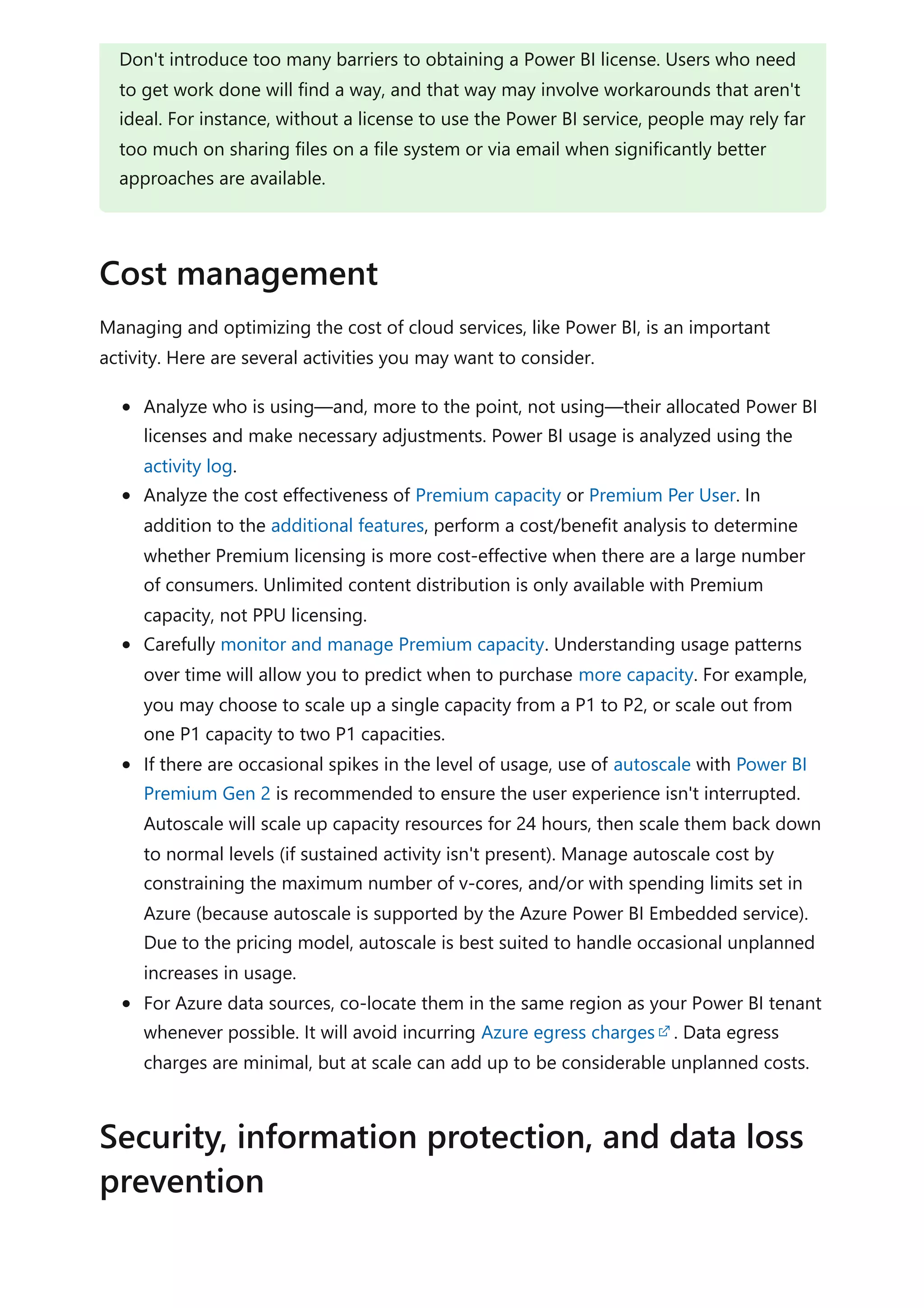 Managing and optimizing the cost of cloud services, like Power BI, is an important
activity. Here are several activities you may want to consider.
Analyze who is using—and, more to the point, not using—their allocated Power BI
licenses and make necessary adjustments. Power BI usage is analyzed using the
activity log.
Analyze the cost effectiveness of Premium capacity or Premium Per User. In
addition to the additional features, perform a cost/benefit analysis to determine
whether Premium licensing is more cost-effective when there are a large number
of consumers. Unlimited content distribution is only available with Premium
capacity, not PPU licensing.
Carefully monitor and manage Premium capacity. Understanding usage patterns
over time will allow you to predict when to purchase more capacity. For example,
you may choose to scale up a single capacity from a P1 to P2, or scale out from
one P1 capacity to two P1 capacities.
If there are occasional spikes in the level of usage, use of autoscale with Power BI
Premium Gen 2 is recommended to ensure the user experience isn't interrupted.
Autoscale will scale up capacity resources for 24 hours, then scale them back down
to normal levels (if sustained activity isn't present). Manage autoscale cost by
constraining the maximum number of v-cores, and/or with spending limits set in
Azure (because autoscale is supported by the Azure Power BI Embedded service).
Due to the pricing model, autoscale is best suited to handle occasional unplanned
increases in usage.
For Azure data sources, co-locate them in the same region as your Power BI tenant
whenever possible. It will avoid incurring Azure egress charges . Data egress
charges are minimal, but at scale can add up to be considerable unplanned costs.
Don't introduce too many barriers to obtaining a Power BI license. Users who need
to get work done will find a way, and that way may involve workarounds that aren't
ideal. For instance, without a license to use the Power BI service, people may rely far
too much on sharing files on a file system or via email when significantly better
approaches are available.
Cost management
Security, information protection, and data loss
prevention
 
