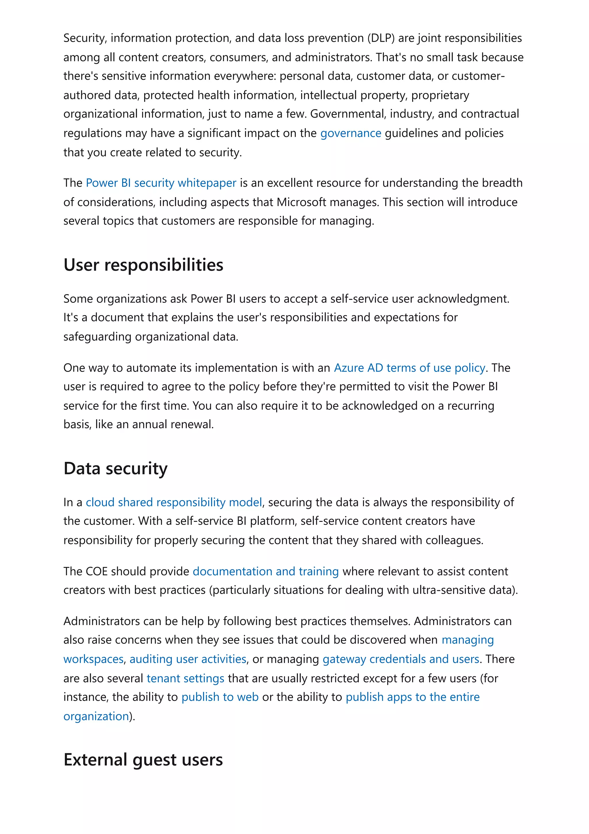 Security, information protection, and data loss prevention (DLP) are joint responsibilities
among all content creators, consumers, and administrators. That's no small task because
there's sensitive information everywhere: personal data, customer data, or customer-
authored data, protected health information, intellectual property, proprietary
organizational information, just to name a few. Governmental, industry, and contractual
regulations may have a significant impact on the governance guidelines and policies
that you create related to security.
The Power BI security whitepaper is an excellent resource for understanding the breadth
of considerations, including aspects that Microsoft manages. This section will introduce
several topics that customers are responsible for managing.
Some organizations ask Power BI users to accept a self-service user acknowledgment.
It's a document that explains the user's responsibilities and expectations for
safeguarding organizational data.
One way to automate its implementation is with an Azure AD terms of use policy. The
user is required to agree to the policy before they're permitted to visit the Power BI
service for the first time. You can also require it to be acknowledged on a recurring
basis, like an annual renewal.
In a cloud shared responsibility model, securing the data is always the responsibility of
the customer. With a self-service BI platform, self-service content creators have
responsibility for properly securing the content that they shared with colleagues.
The COE should provide documentation and training where relevant to assist content
creators with best practices (particularly situations for dealing with ultra-sensitive data).
Administrators can be help by following best practices themselves. Administrators can
also raise concerns when they see issues that could be discovered when managing
workspaces, auditing user activities, or managing gateway credentials and users. There
are also several tenant settings that are usually restricted except for a few users (for
instance, the ability to publish to web or the ability to publish apps to the entire
organization).
User responsibilities
Data security
External guest users
 