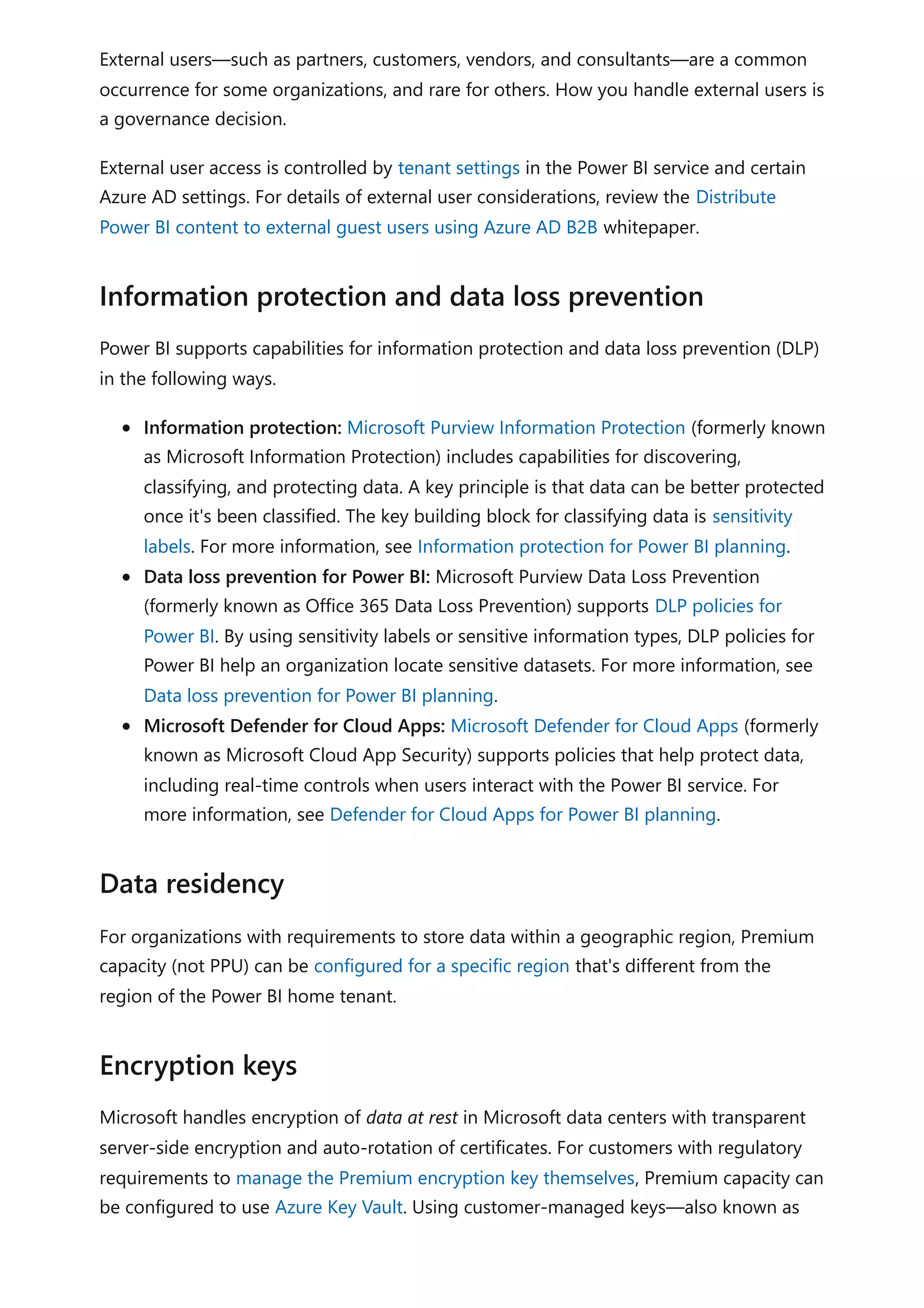 External users—such as partners, customers, vendors, and consultants—are a common
occurrence for some organizations, and rare for others. How you handle external users is
a governance decision.
External user access is controlled by tenant settings in the Power BI service and certain
Azure AD settings. For details of external user considerations, review the Distribute
Power BI content to external guest users using Azure AD B2B whitepaper.
Power BI supports capabilities for information protection and data loss prevention (DLP)
in the following ways.
Information protection: Microsoft Purview Information Protection (formerly known
as Microsoft Information Protection) includes capabilities for discovering,
classifying, and protecting data. A key principle is that data can be better protected
once it's been classified. The key building block for classifying data is sensitivity
labels. For more information, see Information protection for Power BI planning.
Data loss prevention for Power BI: Microsoft Purview Data Loss Prevention
(formerly known as Office 365 Data Loss Prevention) supports DLP policies for
Power BI. By using sensitivity labels or sensitive information types, DLP policies for
Power BI help an organization locate sensitive datasets. For more information, see
Data loss prevention for Power BI planning.
Microsoft Defender for Cloud Apps: Microsoft Defender for Cloud Apps (formerly
known as Microsoft Cloud App Security) supports policies that help protect data,
including real-time controls when users interact with the Power BI service. For
more information, see Defender for Cloud Apps for Power BI planning.
For organizations with requirements to store data within a geographic region, Premium
capacity (not PPU) can be configured for a specific region that's different from the
region of the Power BI home tenant.
Microsoft handles encryption of data at rest in Microsoft data centers with transparent
server-side encryption and auto-rotation of certificates. For customers with regulatory
requirements to manage the Premium encryption key themselves, Premium capacity can
be configured to use Azure Key Vault. Using customer-managed keys—also known as
Information protection and data loss prevention
Data residency
Encryption keys
 