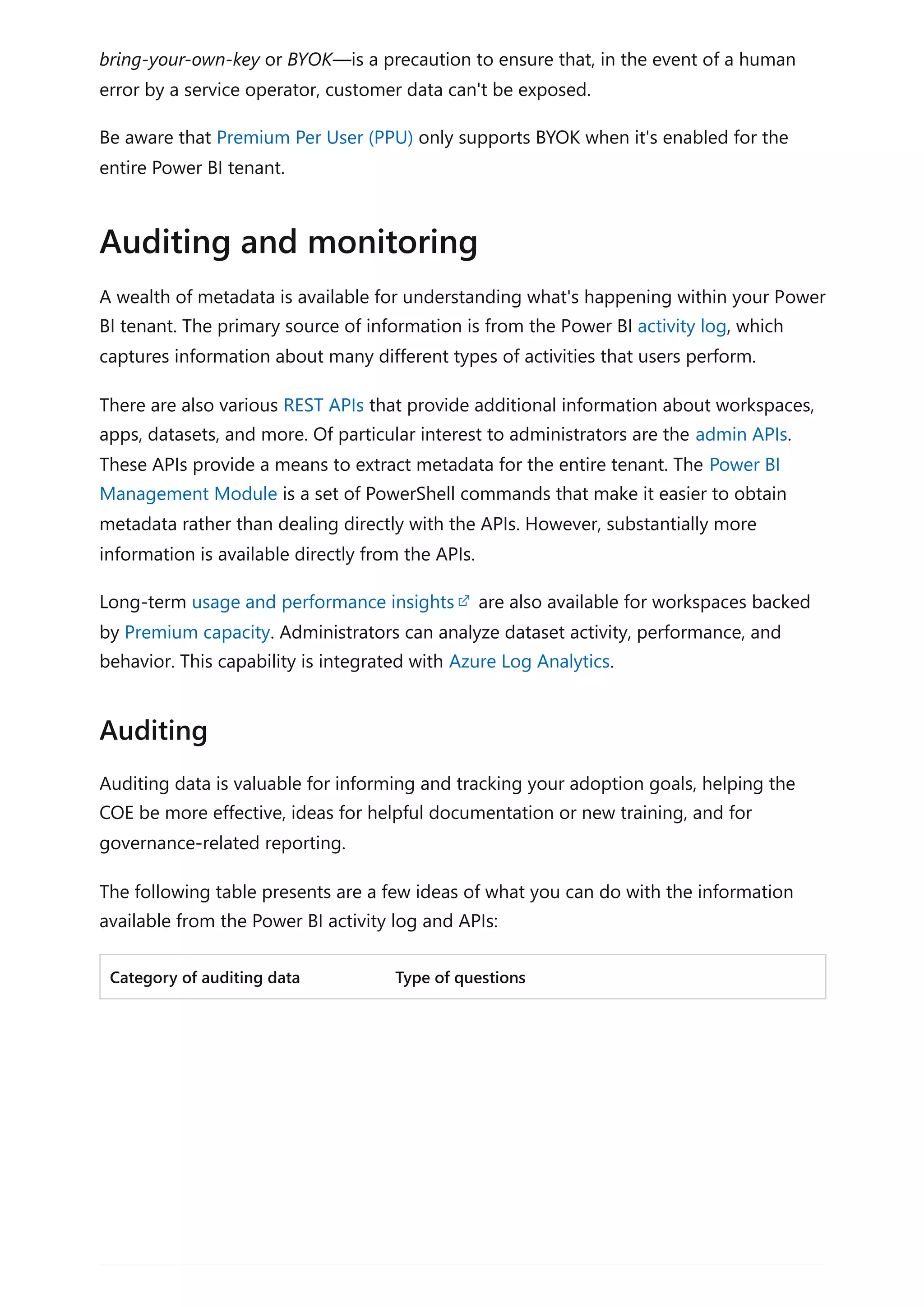 bring-your-own-key or BYOK—is a precaution to ensure that, in the event of a human
error by a service operator, customer data can't be exposed.
Be aware that Premium Per User (PPU) only supports BYOK when it's enabled for the
entire Power BI tenant.
A wealth of metadata is available for understanding what's happening within your Power
BI tenant. The primary source of information is from the Power BI activity log, which
captures information about many different types of activities that users perform.
There are also various REST APIs that provide additional information about workspaces,
apps, datasets, and more. Of particular interest to administrators are the admin APIs.
These APIs provide a means to extract metadata for the entire tenant. The Power BI
Management Module is a set of PowerShell commands that make it easier to obtain
metadata rather than dealing directly with the APIs. However, substantially more
information is available directly from the APIs.
Long-term usage and performance insights are also available for workspaces backed
by Premium capacity. Administrators can analyze dataset activity, performance, and
behavior. This capability is integrated with Azure Log Analytics.
Auditing data is valuable for informing and tracking your adoption goals, helping the
COE be more effective, ideas for helpful documentation or new training, and for
governance-related reporting.
The following table presents are a few ideas of what you can do with the information
available from the Power BI activity log and APIs:
Category of auditing data Type of questions
Auditing and monitoring
Auditing
 
