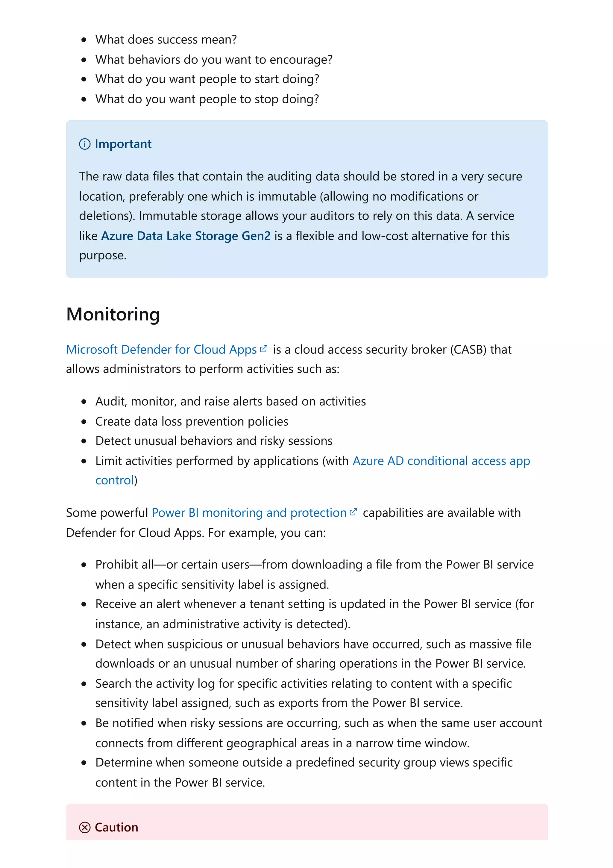 What does success mean?
What behaviors do you want to encourage?
What do you want people to start doing?
What do you want people to stop doing?
Microsoft Defender for Cloud Apps is a cloud access security broker (CASB) that
allows administrators to perform activities such as:
Audit, monitor, and raise alerts based on activities
Create data loss prevention policies
Detect unusual behaviors and risky sessions
Limit activities performed by applications (with Azure AD conditional access app
control)
Some powerful Power BI monitoring and protection capabilities are available with
Defender for Cloud Apps. For example, you can:
Prohibit all—or certain users—from downloading a file from the Power BI service
when a specific sensitivity label is assigned.
Receive an alert whenever a tenant setting is updated in the Power BI service (for
instance, an administrative activity is detected).
Detect when suspicious or unusual behaviors have occurred, such as massive file
downloads or an unusual number of sharing operations in the Power BI service.
Search the activity log for specific activities relating to content with a specific
sensitivity label assigned, such as exports from the Power BI service.
Be notified when risky sessions are occurring, such as when the same user account
connects from different geographical areas in a narrow time window.
Determine when someone outside a predefined security group views specific
content in the Power BI service.
） Important
The raw data files that contain the auditing data should be stored in a very secure
location, preferably one which is immutable (allowing no modifications or
deletions). Immutable storage allows your auditors to rely on this data. A service
like Azure Data Lake Storage Gen2 is a flexible and low-cost alternative for this
purpose.
Monitoring
Ｕ Caution
 
