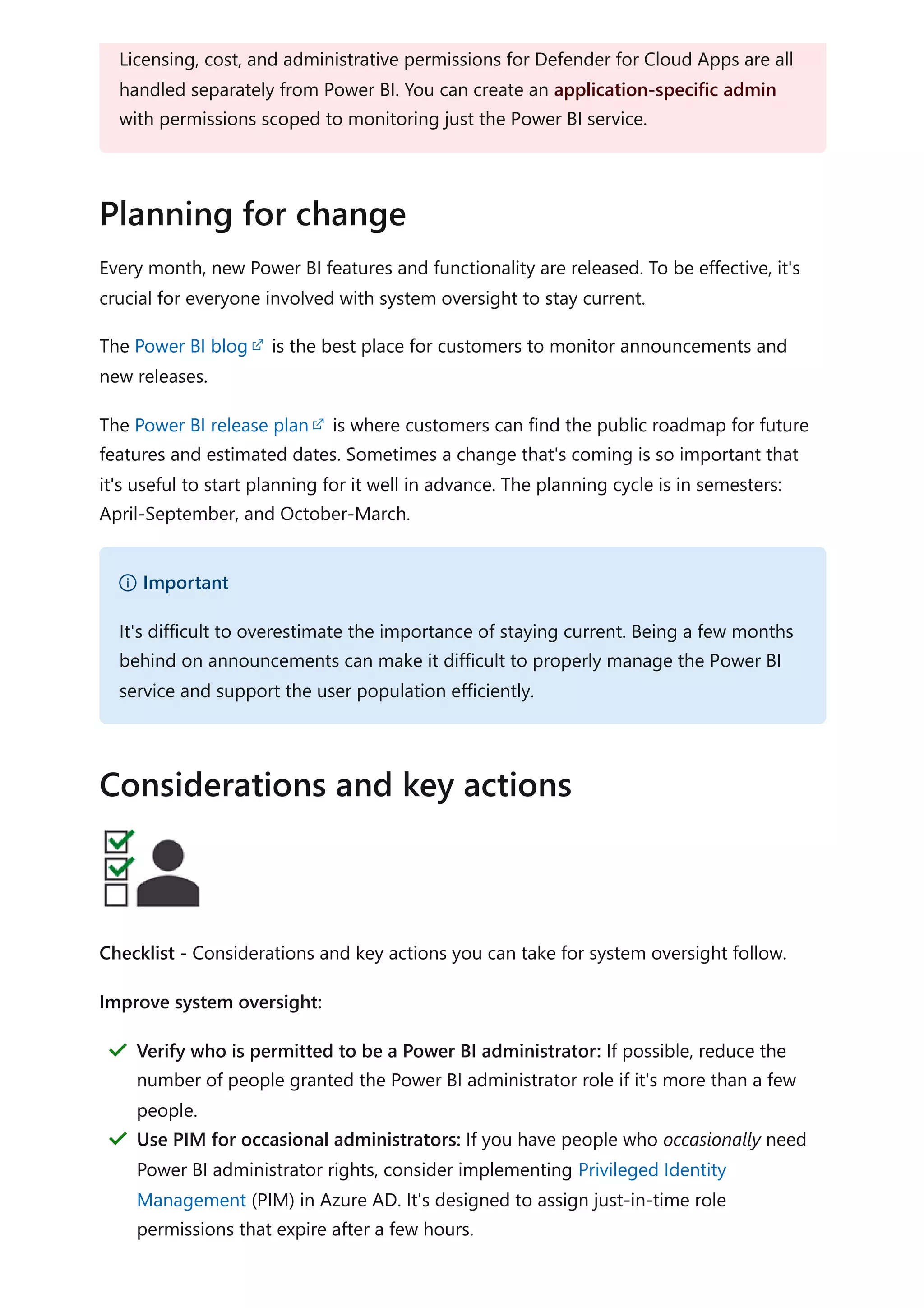Every month, new Power BI features and functionality are released. To be effective, it's
crucial for everyone involved with system oversight to stay current.
The Power BI blog is the best place for customers to monitor announcements and
new releases.
The Power BI release plan is where customers can find the public roadmap for future
features and estimated dates. Sometimes a change that's coming is so important that
it's useful to start planning for it well in advance. The planning cycle is in semesters:
April-September, and October-March.
Checklist - Considerations and key actions you can take for system oversight follow.
Improve system oversight:
Licensing, cost, and administrative permissions for Defender for Cloud Apps are all
handled separately from Power BI. You can create an application-specific admin
with permissions scoped to monitoring just the Power BI service.
Planning for change
） Important
It's difficult to overestimate the importance of staying current. Being a few months
behind on announcements can make it difficult to properly manage the Power BI
service and support the user population efficiently.
Considerations and key actions
Verify who is permitted to be a Power BI administrator: If possible, reduce the
number of people granted the Power BI administrator role if it's more than a few
people.
＂
Use PIM for occasional administrators: If you have people who occasionally need
Power BI administrator rights, consider implementing Privileged Identity
Management (PIM) in Azure AD. It's designed to assign just-in-time role
permissions that expire after a few hours.
＂
 