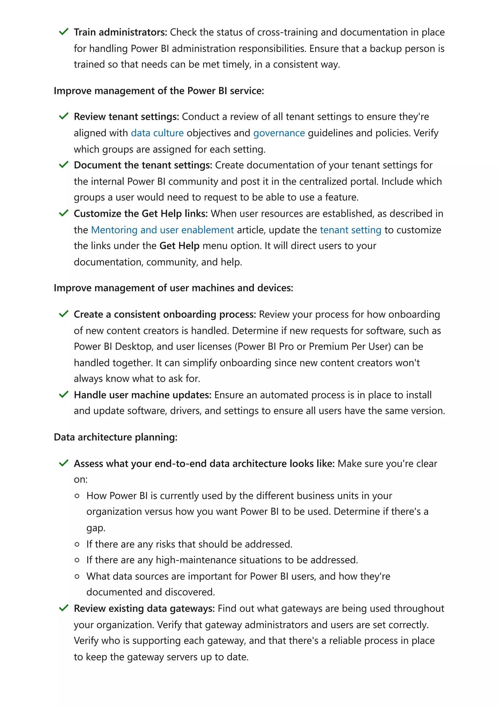 Improve management of the Power BI service:
Improve management of user machines and devices:
Data architecture planning:
Train administrators: Check the status of cross-training and documentation in place
for handling Power BI administration responsibilities. Ensure that a backup person is
trained so that needs can be met timely, in a consistent way.
＂
Review tenant settings: Conduct a review of all tenant settings to ensure they're
aligned with data culture objectives and governance guidelines and policies. Verify
which groups are assigned for each setting.
＂
Document the tenant settings: Create documentation of your tenant settings for
the internal Power BI community and post it in the centralized portal. Include which
groups a user would need to request to be able to use a feature.
＂
Customize the Get Help links: When user resources are established, as described in
the Mentoring and user enablement article, update the tenant setting to customize
the links under the Get Help menu option. It will direct users to your
documentation, community, and help.
＂
Create a consistent onboarding process: Review your process for how onboarding
of new content creators is handled. Determine if new requests for software, such as
Power BI Desktop, and user licenses (Power BI Pro or Premium Per User) can be
handled together. It can simplify onboarding since new content creators won't
always know what to ask for.
＂
Handle user machine updates: Ensure an automated process is in place to install
and update software, drivers, and settings to ensure all users have the same version.
＂
Assess what your end-to-end data architecture looks like: Make sure you're clear
on:
How Power BI is currently used by the different business units in your
organization versus how you want Power BI to be used. Determine if there's a
gap.
If there are any risks that should be addressed.
If there are any high-maintenance situations to be addressed.
What data sources are important for Power BI users, and how they're
documented and discovered.
＂
Review existing data gateways: Find out what gateways are being used throughout
your organization. Verify that gateway administrators and users are set correctly.
Verify who is supporting each gateway, and that there's a reliable process in place
to keep the gateway servers up to date.
＂
 