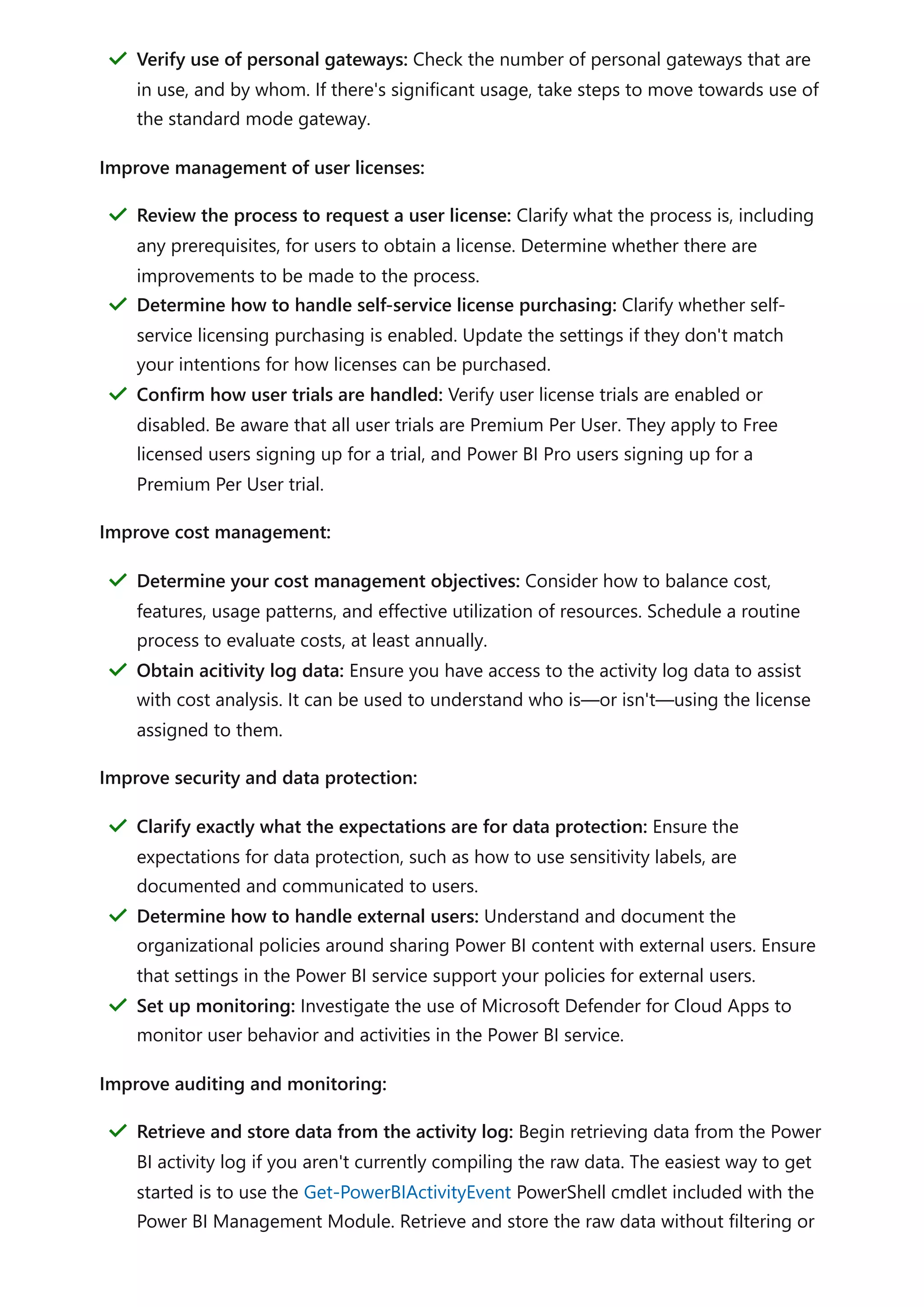 Improve management of user licenses:
Improve cost management:
Improve security and data protection:
Improve auditing and monitoring:
Verify use of personal gateways: Check the number of personal gateways that are
in use, and by whom. If there's significant usage, take steps to move towards use of
the standard mode gateway.
＂
Review the process to request a user license: Clarify what the process is, including
any prerequisites, for users to obtain a license. Determine whether there are
improvements to be made to the process.
＂
Determine how to handle self-service license purchasing: Clarify whether self-
service licensing purchasing is enabled. Update the settings if they don't match
your intentions for how licenses can be purchased.
＂
Confirm how user trials are handled: Verify user license trials are enabled or
disabled. Be aware that all user trials are Premium Per User. They apply to Free
licensed users signing up for a trial, and Power BI Pro users signing up for a
Premium Per User trial.
＂
Determine your cost management objectives: Consider how to balance cost,
features, usage patterns, and effective utilization of resources. Schedule a routine
process to evaluate costs, at least annually.
＂
Obtain acitivity log data: Ensure you have access to the activity log data to assist
with cost analysis. It can be used to understand who is—or isn't—using the license
assigned to them.
＂
Clarify exactly what the expectations are for data protection: Ensure the
expectations for data protection, such as how to use sensitivity labels, are
documented and communicated to users.
＂
Determine how to handle external users: Understand and document the
organizational policies around sharing Power BI content with external users. Ensure
that settings in the Power BI service support your policies for external users.
＂
Set up monitoring: Investigate the use of Microsoft Defender for Cloud Apps to
monitor user behavior and activities in the Power BI service.
＂
Retrieve and store data from the activity log: Begin retrieving data from the Power
BI activity log if you aren't currently compiling the raw data. The easiest way to get
started is to use the Get-PowerBIActivityEvent PowerShell cmdlet included with the
Power BI Management Module. Retrieve and store the raw data without filtering or
＂
 