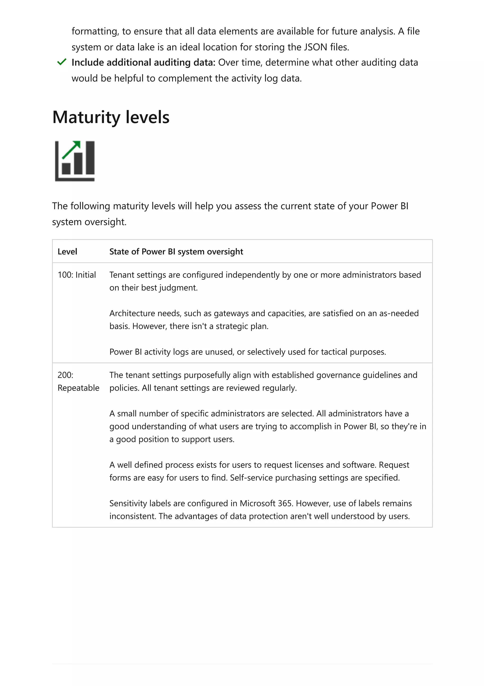 The following maturity levels will help you assess the current state of your Power BI
system oversight.
Level State of Power BI system oversight
100: Initial Tenant settings are configured independently by one or more administrators based
on their best judgment.
Architecture needs, such as gateways and capacities, are satisfied on an as-needed
basis. However, there isn't a strategic plan.
Power BI activity logs are unused, or selectively used for tactical purposes.
200:
Repeatable
The tenant settings purposefully align with established governance guidelines and
policies. All tenant settings are reviewed regularly.
A small number of specific administrators are selected. All administrators have a
good understanding of what users are trying to accomplish in Power BI, so they're in
a good position to support users.
A well defined process exists for users to request licenses and software. Request
forms are easy for users to find. Self-service purchasing settings are specified.
Sensitivity labels are configured in Microsoft 365. However, use of labels remains
inconsistent. The advantages of data protection aren't well understood by users.
formatting, to ensure that all data elements are available for future analysis. A file
system or data lake is an ideal location for storing the JSON files.
Include additional auditing data: Over time, determine what other auditing data
would be helpful to complement the activity log data.
＂
Maturity levels
 
