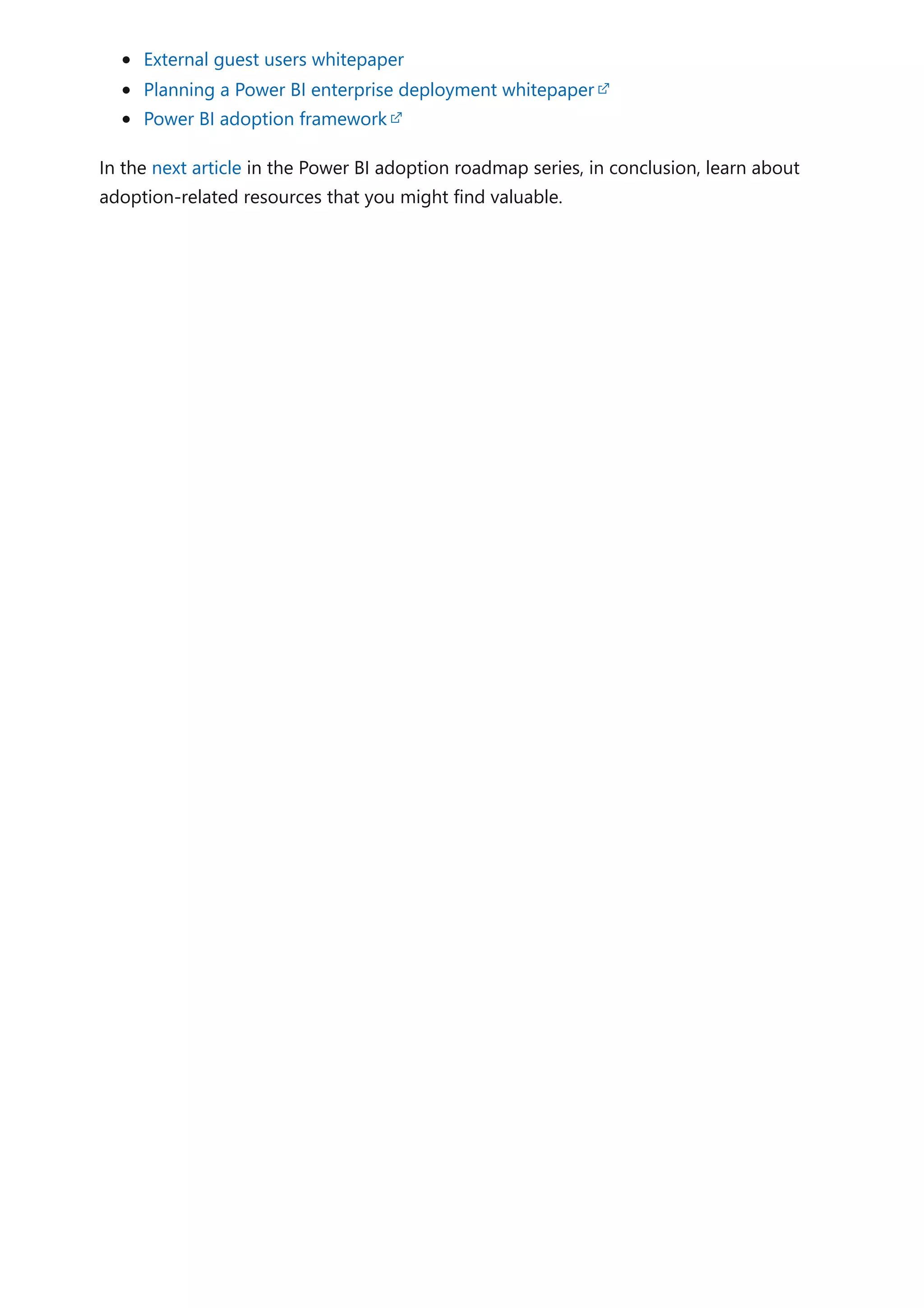 External guest users whitepaper
Planning a Power BI enterprise deployment whitepaper
Power BI adoption framework
In the next article in the Power BI adoption roadmap series, in conclusion, learn about
adoption-related resources that you might find valuable.
 