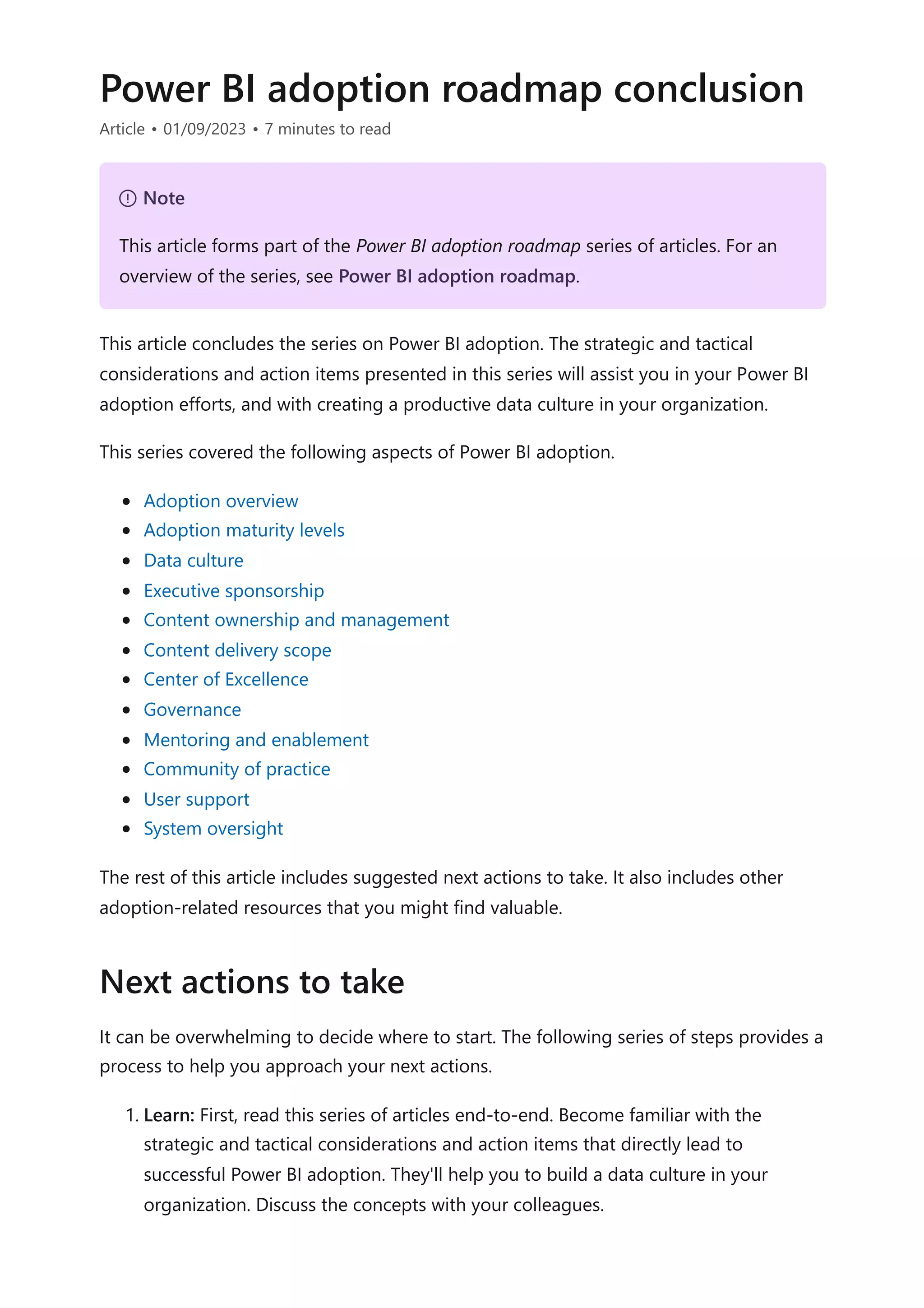 Power BI adoption roadmap conclusion
Article • 01/09/2023 • 7 minutes to read
This article concludes the series on Power BI adoption. The strategic and tactical
considerations and action items presented in this series will assist you in your Power BI
adoption efforts, and with creating a productive data culture in your organization.
This series covered the following aspects of Power BI adoption.
Adoption overview
Adoption maturity levels
Data culture
Executive sponsorship
Content ownership and management
Content delivery scope
Center of Excellence
Governance
Mentoring and enablement
Community of practice
User support
System oversight
The rest of this article includes suggested next actions to take. It also includes other
adoption-related resources that you might find valuable.
It can be overwhelming to decide where to start. The following series of steps provides a
process to help you approach your next actions.
1. Learn: First, read this series of articles end-to-end. Become familiar with the
strategic and tactical considerations and action items that directly lead to
successful Power BI adoption. They'll help you to build a data culture in your
organization. Discuss the concepts with your colleagues.
７ Note
This article forms part of the Power BI adoption roadmap series of articles. For an
overview of the series, see Power BI adoption roadmap.
Next actions to take
 
