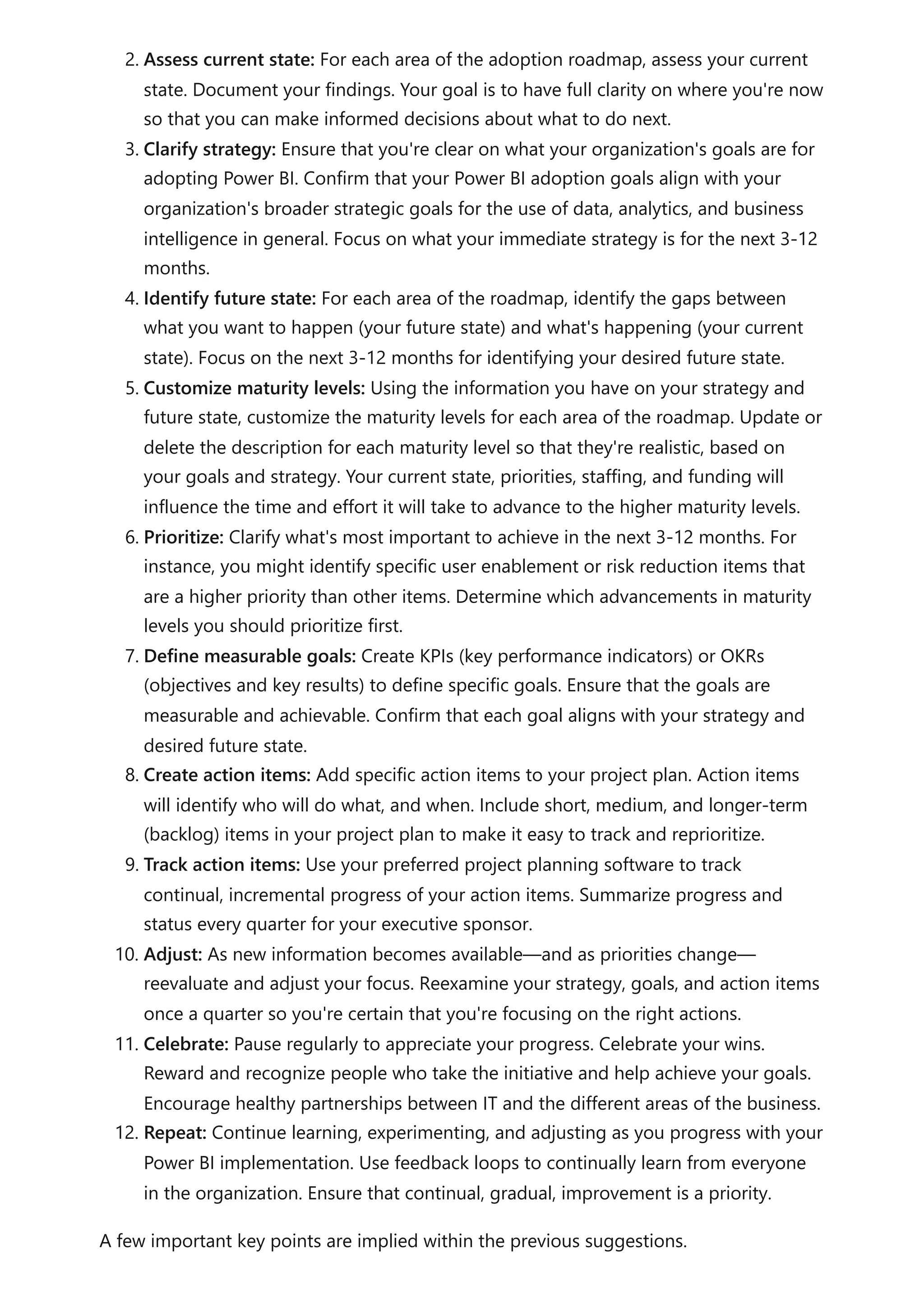 2. Assess current state: For each area of the adoption roadmap, assess your current
state. Document your findings. Your goal is to have full clarity on where you're now
so that you can make informed decisions about what to do next.
3. Clarify strategy: Ensure that you're clear on what your organization's goals are for
adopting Power BI. Confirm that your Power BI adoption goals align with your
organization's broader strategic goals for the use of data, analytics, and business
intelligence in general. Focus on what your immediate strategy is for the next 3-12
months.
4. Identify future state: For each area of the roadmap, identify the gaps between
what you want to happen (your future state) and what's happening (your current
state). Focus on the next 3-12 months for identifying your desired future state.
5. Customize maturity levels: Using the information you have on your strategy and
future state, customize the maturity levels for each area of the roadmap. Update or
delete the description for each maturity level so that they're realistic, based on
your goals and strategy. Your current state, priorities, staffing, and funding will
influence the time and effort it will take to advance to the higher maturity levels.
6. Prioritize: Clarify what's most important to achieve in the next 3-12 months. For
instance, you might identify specific user enablement or risk reduction items that
are a higher priority than other items. Determine which advancements in maturity
levels you should prioritize first.
7. Define measurable goals: Create KPIs (key performance indicators) or OKRs
(objectives and key results) to define specific goals. Ensure that the goals are
measurable and achievable. Confirm that each goal aligns with your strategy and
desired future state.
8. Create action items: Add specific action items to your project plan. Action items
will identify who will do what, and when. Include short, medium, and longer-term
(backlog) items in your project plan to make it easy to track and reprioritize.
9. Track action items: Use your preferred project planning software to track
continual, incremental progress of your action items. Summarize progress and
status every quarter for your executive sponsor.
10. Adjust: As new information becomes available—and as priorities change—
reevaluate and adjust your focus. Reexamine your strategy, goals, and action items
once a quarter so you're certain that you're focusing on the right actions.
11. Celebrate: Pause regularly to appreciate your progress. Celebrate your wins.
Reward and recognize people who take the initiative and help achieve your goals.
Encourage healthy partnerships between IT and the different areas of the business.
12. Repeat: Continue learning, experimenting, and adjusting as you progress with your
Power BI implementation. Use feedback loops to continually learn from everyone
in the organization. Ensure that continual, gradual, improvement is a priority.
A few important key points are implied within the previous suggestions.
 
