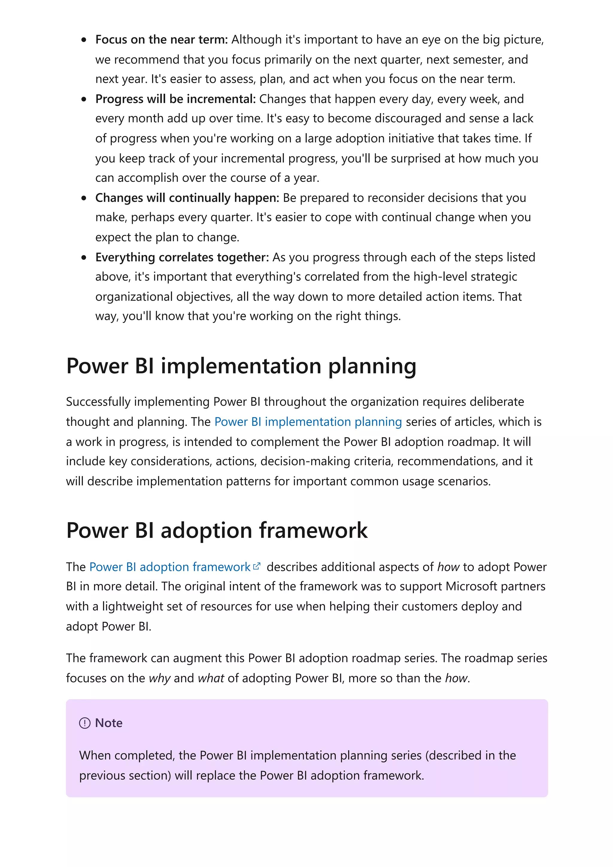 Focus on the near term: Although it's important to have an eye on the big picture,
we recommend that you focus primarily on the next quarter, next semester, and
next year. It's easier to assess, plan, and act when you focus on the near term.
Progress will be incremental: Changes that happen every day, every week, and
every month add up over time. It's easy to become discouraged and sense a lack
of progress when you're working on a large adoption initiative that takes time. If
you keep track of your incremental progress, you'll be surprised at how much you
can accomplish over the course of a year.
Changes will continually happen: Be prepared to reconsider decisions that you
make, perhaps every quarter. It's easier to cope with continual change when you
expect the plan to change.
Everything correlates together: As you progress through each of the steps listed
above, it's important that everything's correlated from the high-level strategic
organizational objectives, all the way down to more detailed action items. That
way, you'll know that you're working on the right things.
Successfully implementing Power BI throughout the organization requires deliberate
thought and planning. The Power BI implementation planning series of articles, which is
a work in progress, is intended to complement the Power BI adoption roadmap. It will
include key considerations, actions, decision-making criteria, recommendations, and it
will describe implementation patterns for important common usage scenarios.
The Power BI adoption framework describes additional aspects of how to adopt Power
BI in more detail. The original intent of the framework was to support Microsoft partners
with a lightweight set of resources for use when helping their customers deploy and
adopt Power BI.
The framework can augment this Power BI adoption roadmap series. The roadmap series
focuses on the why and what of adopting Power BI, more so than the how.
Power BI implementation planning
Power BI adoption framework
７ Note
When completed, the Power BI implementation planning series (described in the
previous section) will replace the Power BI adoption framework.
 