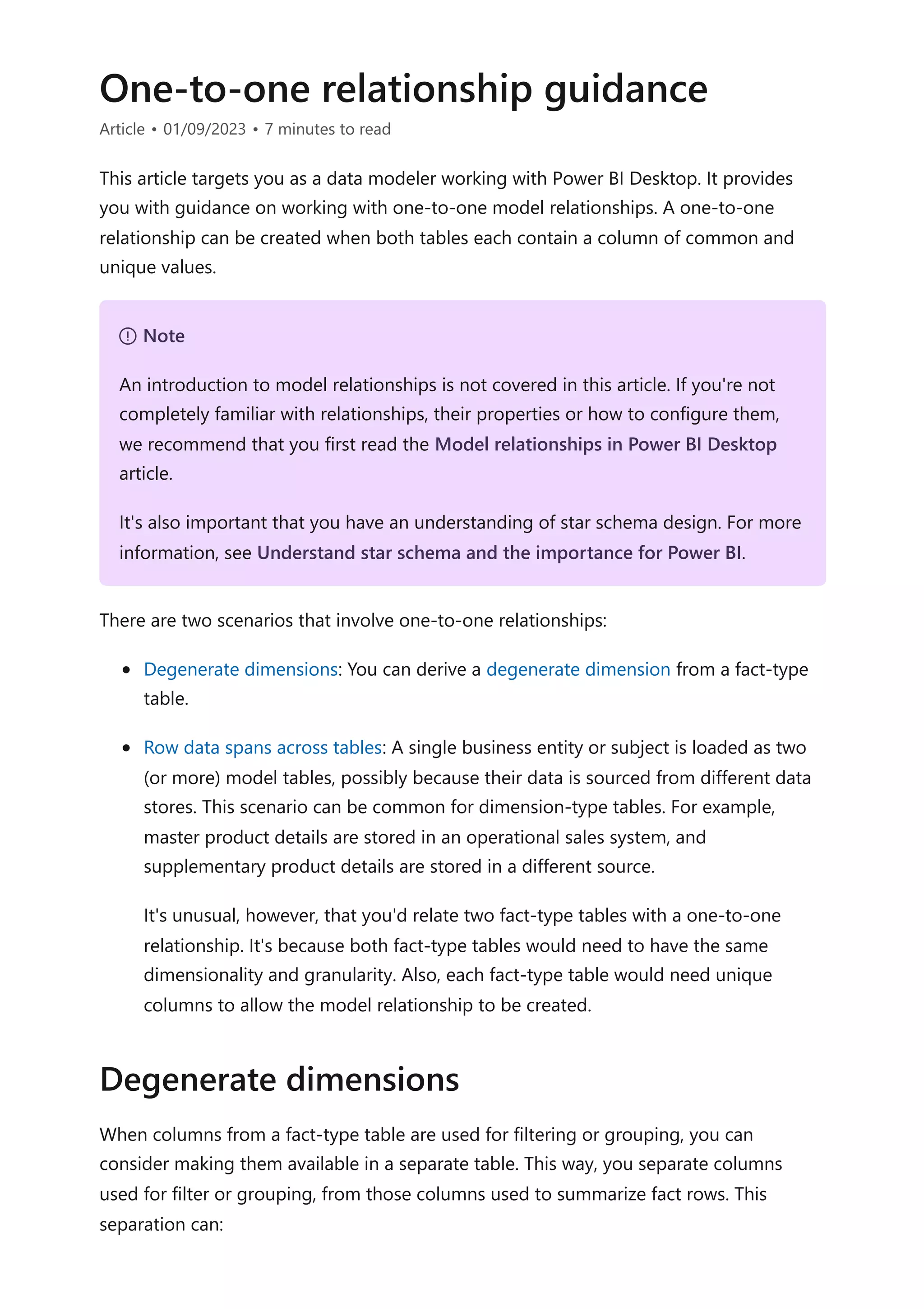 One-to-one relationship guidance
Article • 01/09/2023 • 7 minutes to read
This article targets you as a data modeler working with Power BI Desktop. It provides
you with guidance on working with one-to-one model relationships. A one-to-one
relationship can be created when both tables each contain a column of common and
unique values.
There are two scenarios that involve one-to-one relationships:
Degenerate dimensions: You can derive a degenerate dimension from a fact-type
table.
Row data spans across tables: A single business entity or subject is loaded as two
(or more) model tables, possibly because their data is sourced from different data
stores. This scenario can be common for dimension-type tables. For example,
master product details are stored in an operational sales system, and
supplementary product details are stored in a different source.
It's unusual, however, that you'd relate two fact-type tables with a one-to-one
relationship. It's because both fact-type tables would need to have the same
dimensionality and granularity. Also, each fact-type table would need unique
columns to allow the model relationship to be created.
When columns from a fact-type table are used for filtering or grouping, you can
consider making them available in a separate table. This way, you separate columns
used for filter or grouping, from those columns used to summarize fact rows. This
separation can:
７ Note
An introduction to model relationships is not covered in this article. If you're not
completely familiar with relationships, their properties or how to configure them,
we recommend that you first read the Model relationships in Power BI Desktop
article.
It's also important that you have an understanding of star schema design. For more
information, see Understand star schema and the importance for Power BI.
Degenerate dimensions
 