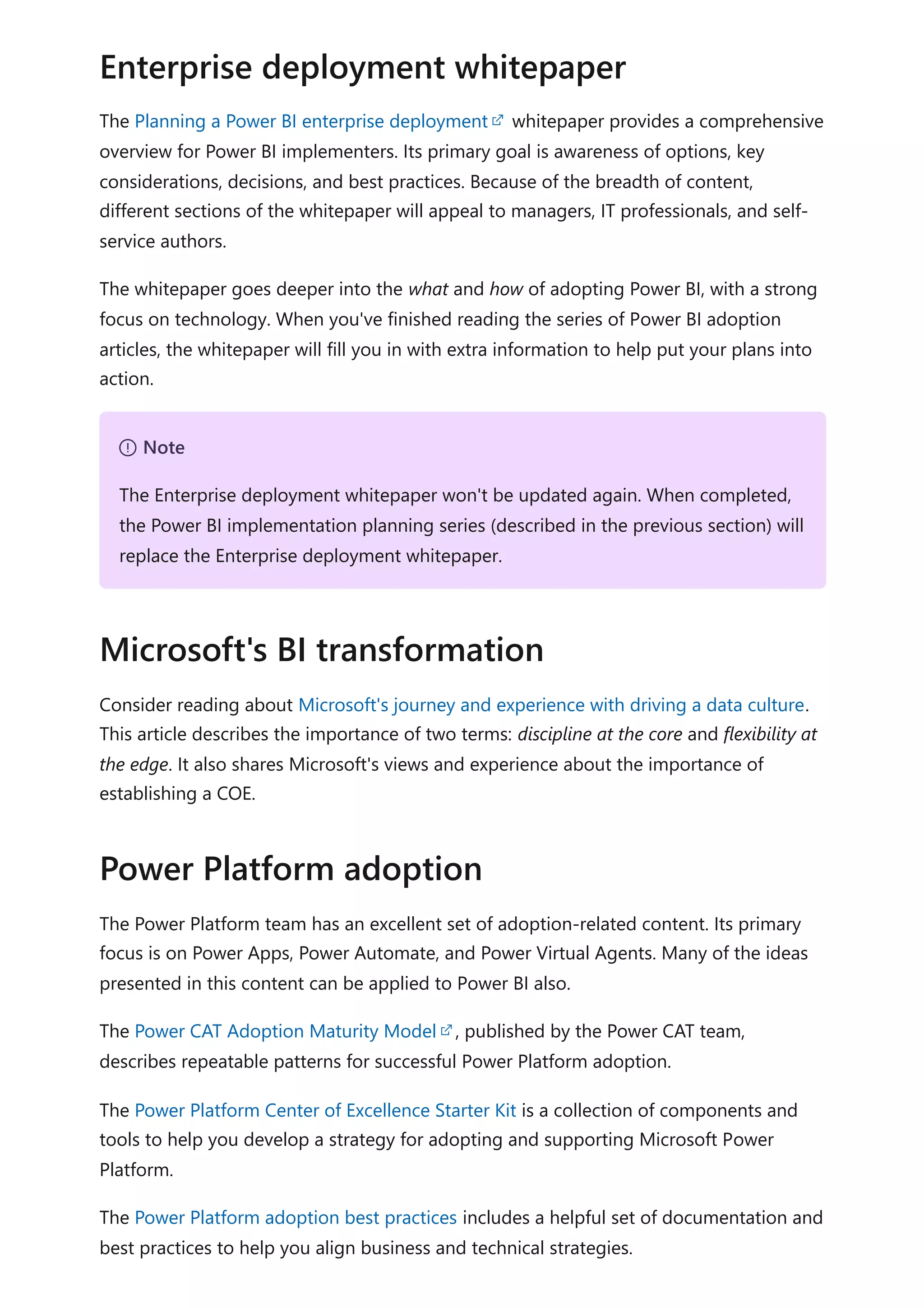 The Planning a Power BI enterprise deployment whitepaper provides a comprehensive
overview for Power BI implementers. Its primary goal is awareness of options, key
considerations, decisions, and best practices. Because of the breadth of content,
different sections of the whitepaper will appeal to managers, IT professionals, and self-
service authors.
The whitepaper goes deeper into the what and how of adopting Power BI, with a strong
focus on technology. When you've finished reading the series of Power BI adoption
articles, the whitepaper will fill you in with extra information to help put your plans into
action.
Consider reading about Microsoft's journey and experience with driving a data culture.
This article describes the importance of two terms: discipline at the core and flexibility at
the edge. It also shares Microsoft's views and experience about the importance of
establishing a COE.
The Power Platform team has an excellent set of adoption-related content. Its primary
focus is on Power Apps, Power Automate, and Power Virtual Agents. Many of the ideas
presented in this content can be applied to Power BI also.
The Power CAT Adoption Maturity Model , published by the Power CAT team,
describes repeatable patterns for successful Power Platform adoption.
The Power Platform Center of Excellence Starter Kit is a collection of components and
tools to help you develop a strategy for adopting and supporting Microsoft Power
Platform.
The Power Platform adoption best practices includes a helpful set of documentation and
best practices to help you align business and technical strategies.
Enterprise deployment whitepaper
７ Note
The Enterprise deployment whitepaper won't be updated again. When completed,
the Power BI implementation planning series (described in the previous section) will
replace the Enterprise deployment whitepaper.
Microsoft's BI transformation
Power Platform adoption
 