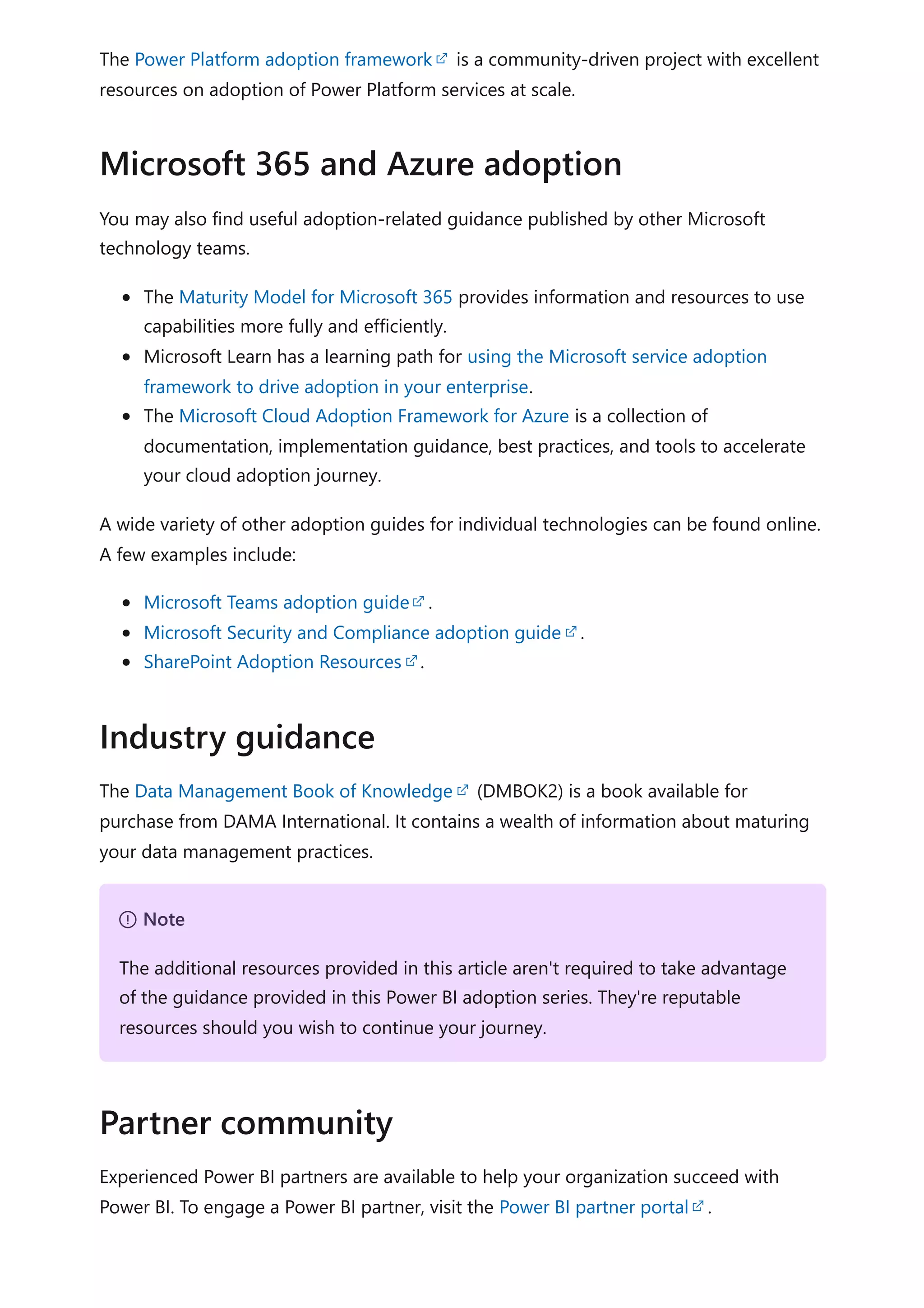 The Power Platform adoption framework is a community-driven project with excellent
resources on adoption of Power Platform services at scale.
You may also find useful adoption-related guidance published by other Microsoft
technology teams.
The Maturity Model for Microsoft 365 provides information and resources to use
capabilities more fully and efficiently.
Microsoft Learn has a learning path for using the Microsoft service adoption
framework to drive adoption in your enterprise.
The Microsoft Cloud Adoption Framework for Azure is a collection of
documentation, implementation guidance, best practices, and tools to accelerate
your cloud adoption journey.
A wide variety of other adoption guides for individual technologies can be found online.
A few examples include:
Microsoft Teams adoption guide .
Microsoft Security and Compliance adoption guide .
SharePoint Adoption Resources .
The Data Management Book of Knowledge (DMBOK2) is a book available for
purchase from DAMA International. It contains a wealth of information about maturing
your data management practices.
Experienced Power BI partners are available to help your organization succeed with
Power BI. To engage a Power BI partner, visit the Power BI partner portal .
Microsoft 365 and Azure adoption
Industry guidance
７ Note
The additional resources provided in this article aren't required to take advantage
of the guidance provided in this Power BI adoption series. They're reputable
resources should you wish to continue your journey.
Partner community
 