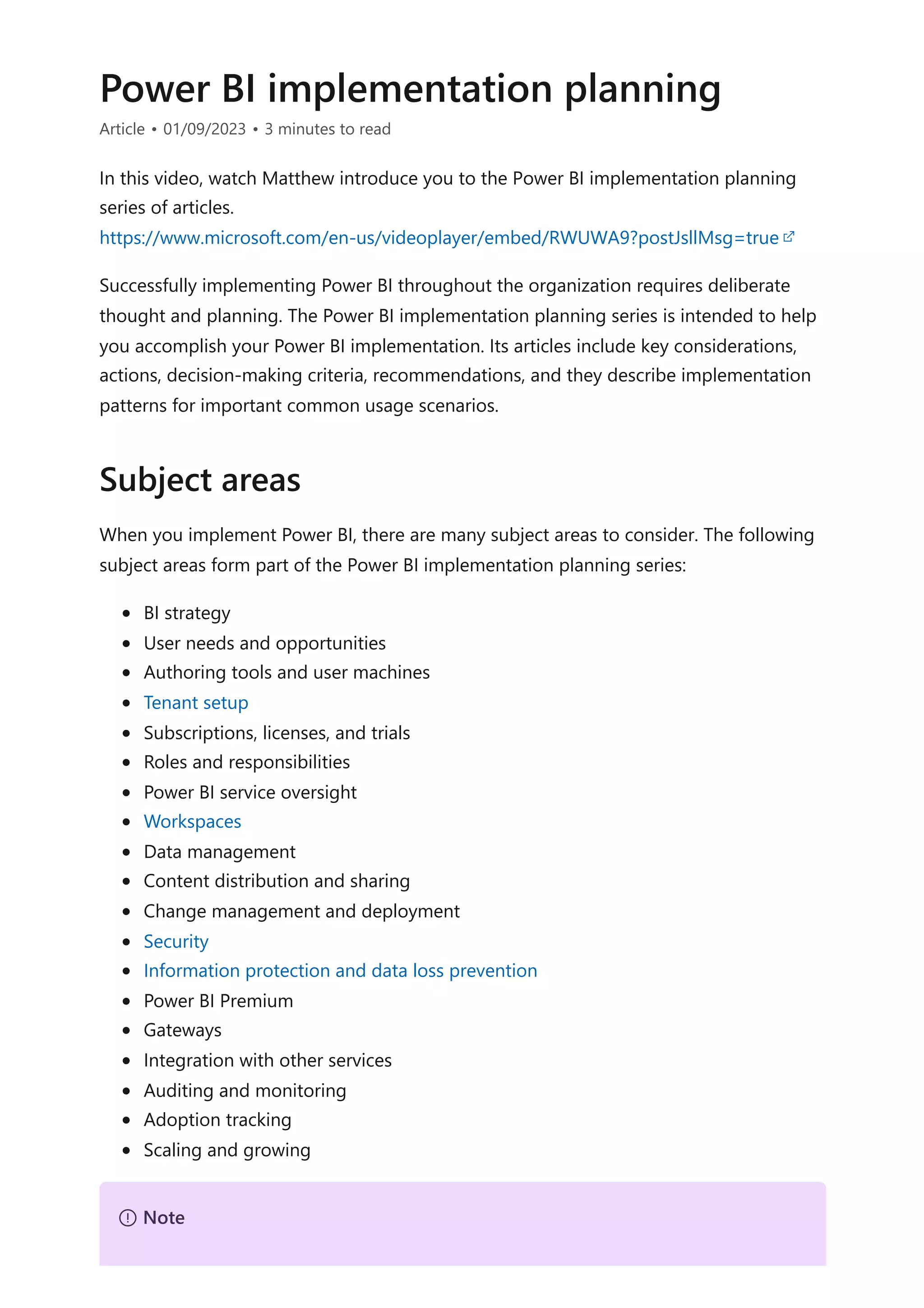 Power BI implementation planning
Article • 01/09/2023 • 3 minutes to read
In this video, watch Matthew introduce you to the Power BI implementation planning
series of articles.
Successfully implementing Power BI throughout the organization requires deliberate
thought and planning. The Power BI implementation planning series is intended to help
you accomplish your Power BI implementation. Its articles include key considerations,
actions, decision-making criteria, recommendations, and they describe implementation
patterns for important common usage scenarios.
When you implement Power BI, there are many subject areas to consider. The following
subject areas form part of the Power BI implementation planning series:
BI strategy
User needs and opportunities
Authoring tools and user machines
Tenant setup
Subscriptions, licenses, and trials
Roles and responsibilities
Power BI service oversight
Workspaces
Data management
Content distribution and sharing
Change management and deployment
Security
Information protection and data loss prevention
Power BI Premium
Gateways
Integration with other services
Auditing and monitoring
Adoption tracking
Scaling and growing
https://www.microsoft.com/en-us/videoplayer/embed/RWUWA9?postJsllMsg=true
Subject areas
７ Note
 