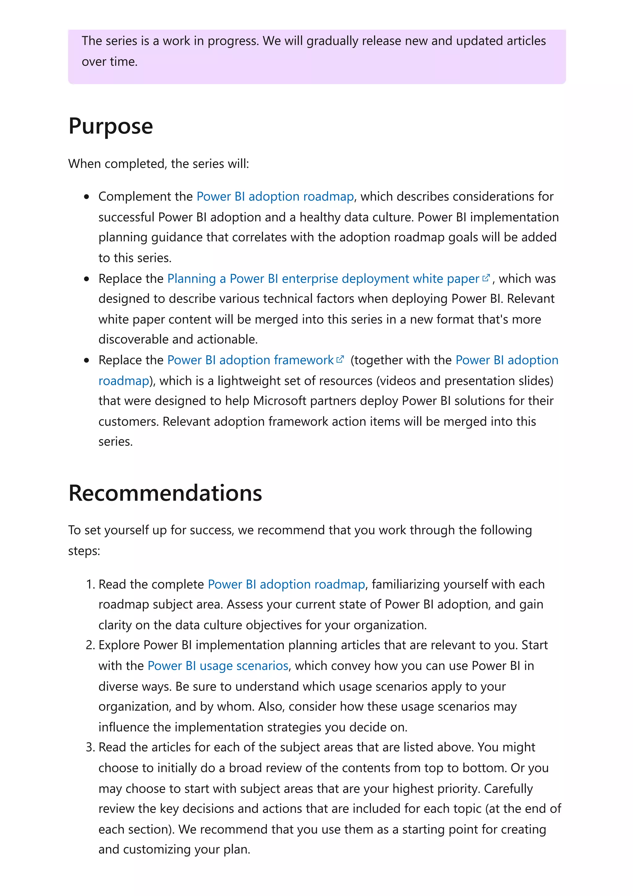 When completed, the series will:
Complement the Power BI adoption roadmap, which describes considerations for
successful Power BI adoption and a healthy data culture. Power BI implementation
planning guidance that correlates with the adoption roadmap goals will be added
to this series.
Replace the Planning a Power BI enterprise deployment white paper , which was
designed to describe various technical factors when deploying Power BI. Relevant
white paper content will be merged into this series in a new format that's more
discoverable and actionable.
Replace the Power BI adoption framework (together with the Power BI adoption
roadmap), which is a lightweight set of resources (videos and presentation slides)
that were designed to help Microsoft partners deploy Power BI solutions for their
customers. Relevant adoption framework action items will be merged into this
series.
To set yourself up for success, we recommend that you work through the following
steps:
1. Read the complete Power BI adoption roadmap, familiarizing yourself with each
roadmap subject area. Assess your current state of Power BI adoption, and gain
clarity on the data culture objectives for your organization.
2. Explore Power BI implementation planning articles that are relevant to you. Start
with the Power BI usage scenarios, which convey how you can use Power BI in
diverse ways. Be sure to understand which usage scenarios apply to your
organization, and by whom. Also, consider how these usage scenarios may
influence the implementation strategies you decide on.
3. Read the articles for each of the subject areas that are listed above. You might
choose to initially do a broad review of the contents from top to bottom. Or you
may choose to start with subject areas that are your highest priority. Carefully
review the key decisions and actions that are included for each topic (at the end of
each section). We recommend that you use them as a starting point for creating
and customizing your plan.
The series is a work in progress. We will gradually release new and updated articles
over time.
Purpose
Recommendations
 