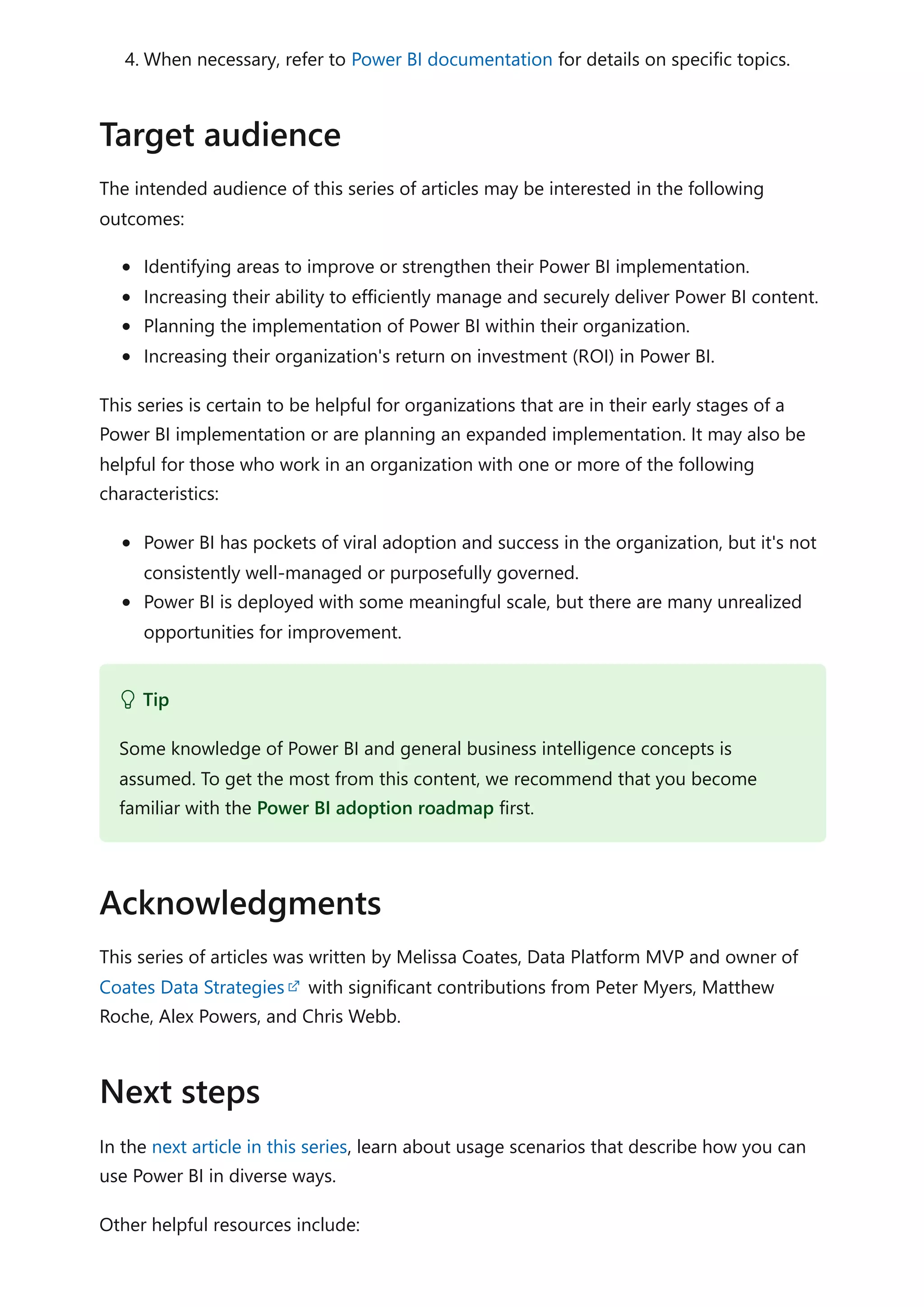 4. When necessary, refer to Power BI documentation for details on specific topics.
The intended audience of this series of articles may be interested in the following
outcomes:
Identifying areas to improve or strengthen their Power BI implementation.
Increasing their ability to efficiently manage and securely deliver Power BI content.
Planning the implementation of Power BI within their organization.
Increasing their organization's return on investment (ROI) in Power BI.
This series is certain to be helpful for organizations that are in their early stages of a
Power BI implementation or are planning an expanded implementation. It may also be
helpful for those who work in an organization with one or more of the following
characteristics:
Power BI has pockets of viral adoption and success in the organization, but it's not
consistently well-managed or purposefully governed.
Power BI is deployed with some meaningful scale, but there are many unrealized
opportunities for improvement.
This series of articles was written by Melissa Coates, Data Platform MVP and owner of
Coates Data Strategies with significant contributions from Peter Myers, Matthew
Roche, Alex Powers, and Chris Webb.
In the next article in this series, learn about usage scenarios that describe how you can
use Power BI in diverse ways.
Other helpful resources include:
Target audience
 Tip
Some knowledge of Power BI and general business intelligence concepts is
assumed. To get the most from this content, we recommend that you become
familiar with the Power BI adoption roadmap first.
Acknowledgments
Next steps
 