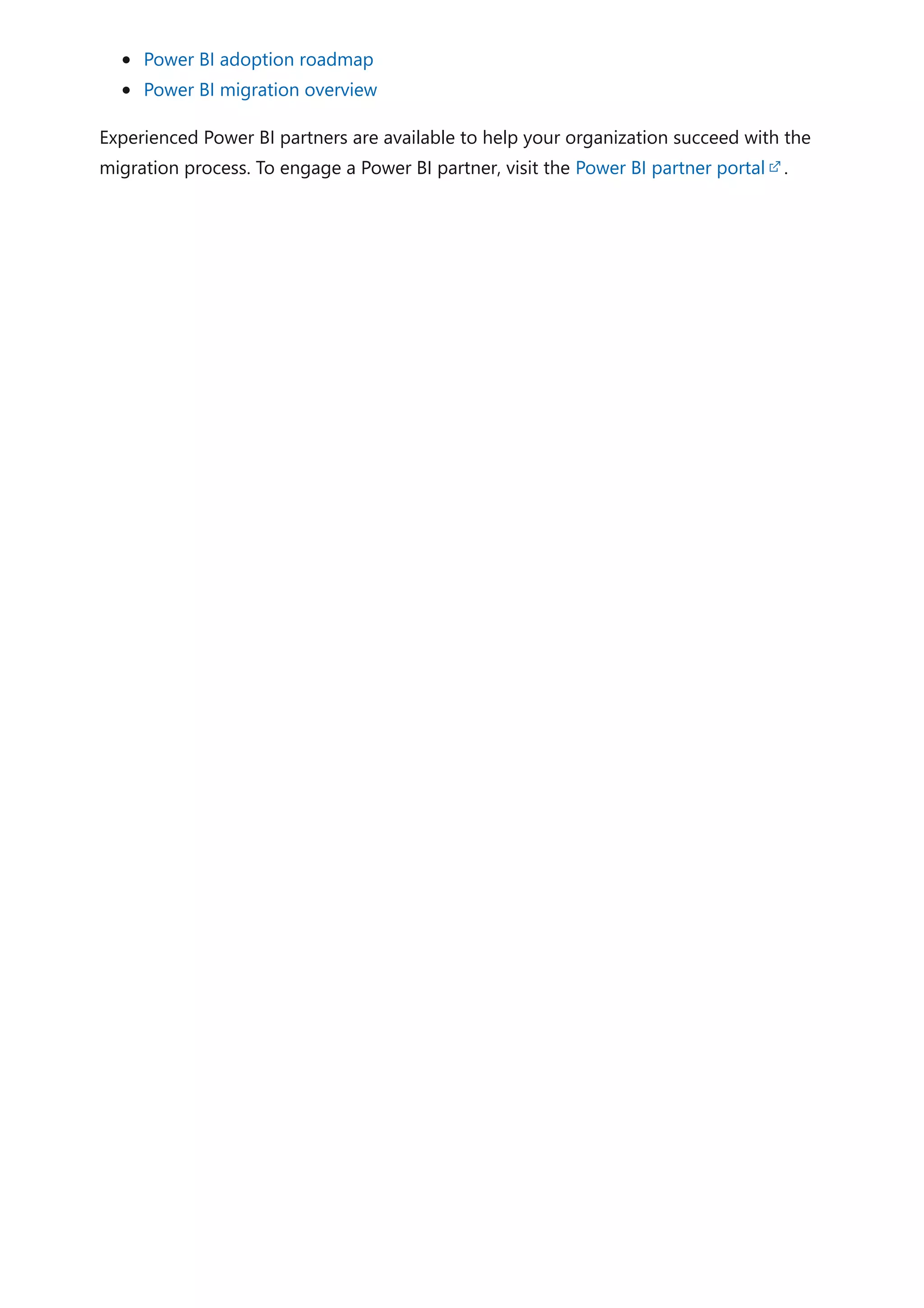 Power BI adoption roadmap
Power BI migration overview
Experienced Power BI partners are available to help your organization succeed with the
migration process. To engage a Power BI partner, visit the Power BI partner portal .
 