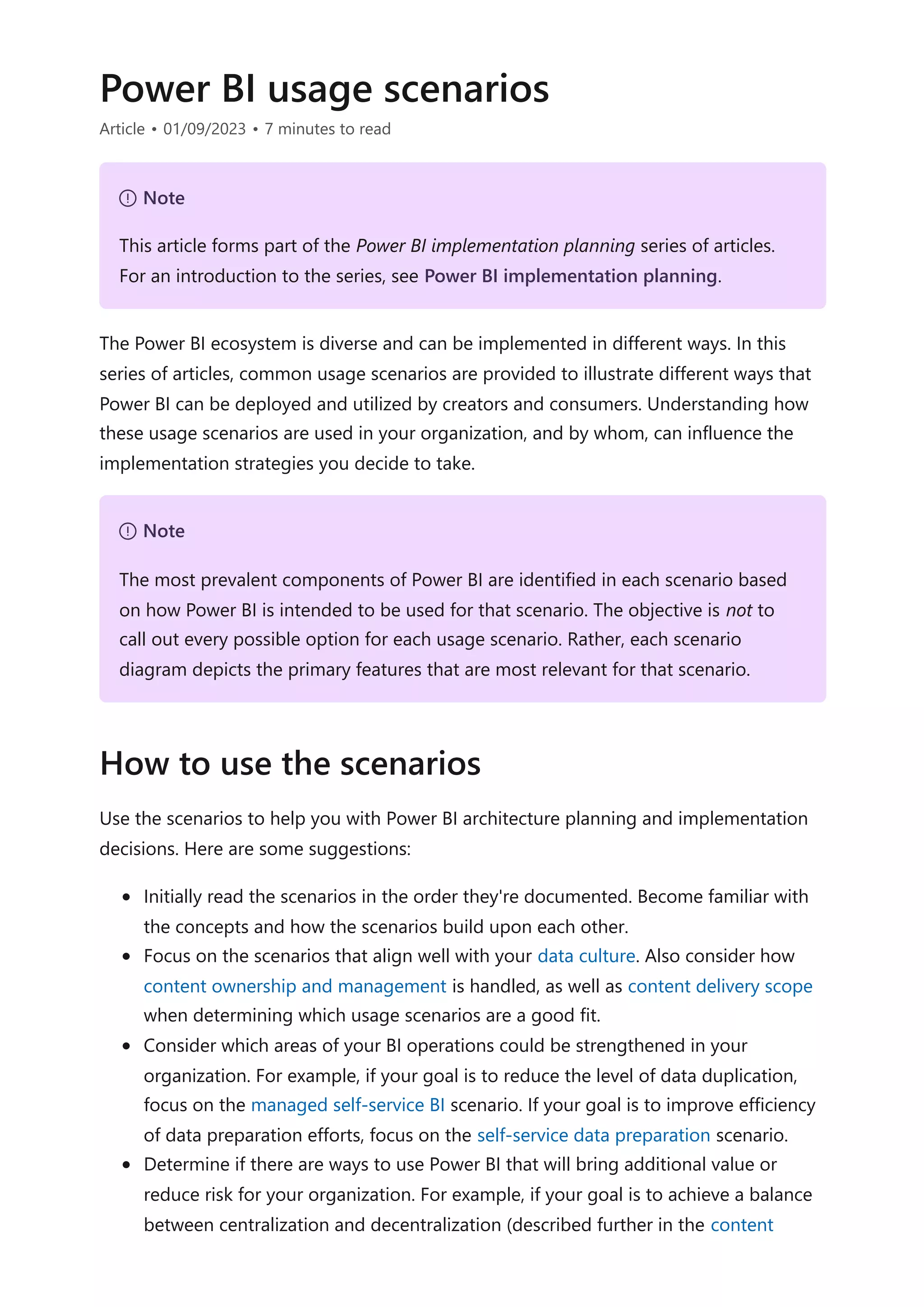 Power BI usage scenarios
Article • 01/09/2023 • 7 minutes to read
The Power BI ecosystem is diverse and can be implemented in different ways. In this
series of articles, common usage scenarios are provided to illustrate different ways that
Power BI can be deployed and utilized by creators and consumers. Understanding how
these usage scenarios are used in your organization, and by whom, can influence the
implementation strategies you decide to take.
Use the scenarios to help you with Power BI architecture planning and implementation
decisions. Here are some suggestions:
Initially read the scenarios in the order they're documented. Become familiar with
the concepts and how the scenarios build upon each other.
Focus on the scenarios that align well with your data culture. Also consider how
content ownership and management is handled, as well as content delivery scope
when determining which usage scenarios are a good fit.
Consider which areas of your BI operations could be strengthened in your
organization. For example, if your goal is to reduce the level of data duplication,
focus on the managed self-service BI scenario. If your goal is to improve efficiency
of data preparation efforts, focus on the self-service data preparation scenario.
Determine if there are ways to use Power BI that will bring additional value or
reduce risk for your organization. For example, if your goal is to achieve a balance
between centralization and decentralization (described further in the content
７ Note
This article forms part of the Power BI implementation planning series of articles.
For an introduction to the series, see Power BI implementation planning.
７ Note
The most prevalent components of Power BI are identified in each scenario based
on how Power BI is intended to be used for that scenario. The objective is not to
call out every possible option for each usage scenario. Rather, each scenario
diagram depicts the primary features that are most relevant for that scenario.
How to use the scenarios
 