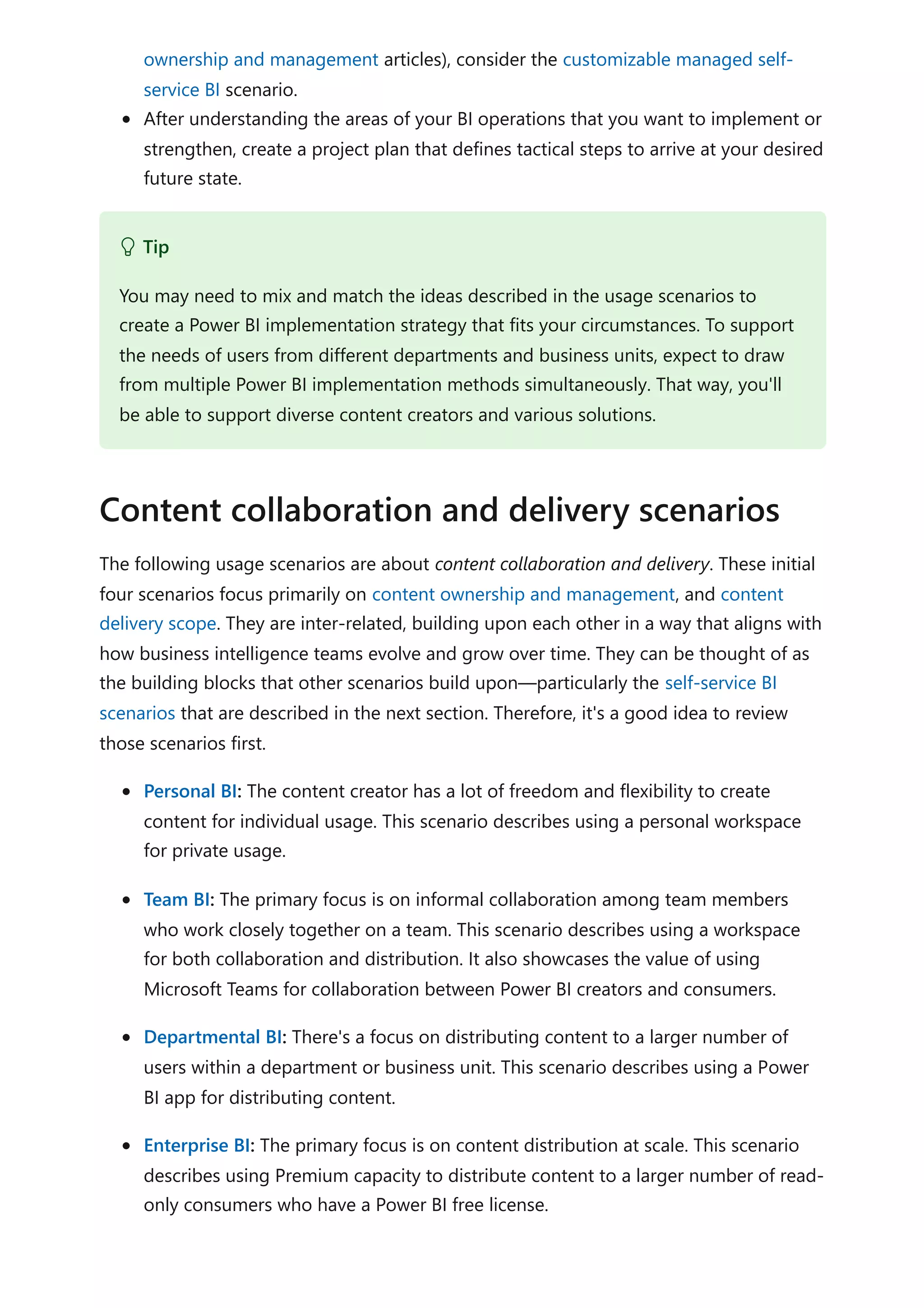 ownership and management articles), consider the customizable managed self-
service BI scenario.
After understanding the areas of your BI operations that you want to implement or
strengthen, create a project plan that defines tactical steps to arrive at your desired
future state.
The following usage scenarios are about content collaboration and delivery. These initial
four scenarios focus primarily on content ownership and management, and content
delivery scope. They are inter-related, building upon each other in a way that aligns with
how business intelligence teams evolve and grow over time. They can be thought of as
the building blocks that other scenarios build upon—particularly the self-service BI
scenarios that are described in the next section. Therefore, it's a good idea to review
those scenarios first.
Personal BI: The content creator has a lot of freedom and flexibility to create
content for individual usage. This scenario describes using a personal workspace
for private usage.
Team BI: The primary focus is on informal collaboration among team members
who work closely together on a team. This scenario describes using a workspace
for both collaboration and distribution. It also showcases the value of using
Microsoft Teams for collaboration between Power BI creators and consumers.
Departmental BI: There's a focus on distributing content to a larger number of
users within a department or business unit. This scenario describes using a Power
BI app for distributing content.
Enterprise BI: The primary focus is on content distribution at scale. This scenario
describes using Premium capacity to distribute content to a larger number of read-
only consumers who have a Power BI free license.
 Tip
You may need to mix and match the ideas described in the usage scenarios to
create a Power BI implementation strategy that fits your circumstances. To support
the needs of users from different departments and business units, expect to draw
from multiple Power BI implementation methods simultaneously. That way, you'll
be able to support diverse content creators and various solutions.
Content collaboration and delivery scenarios
 