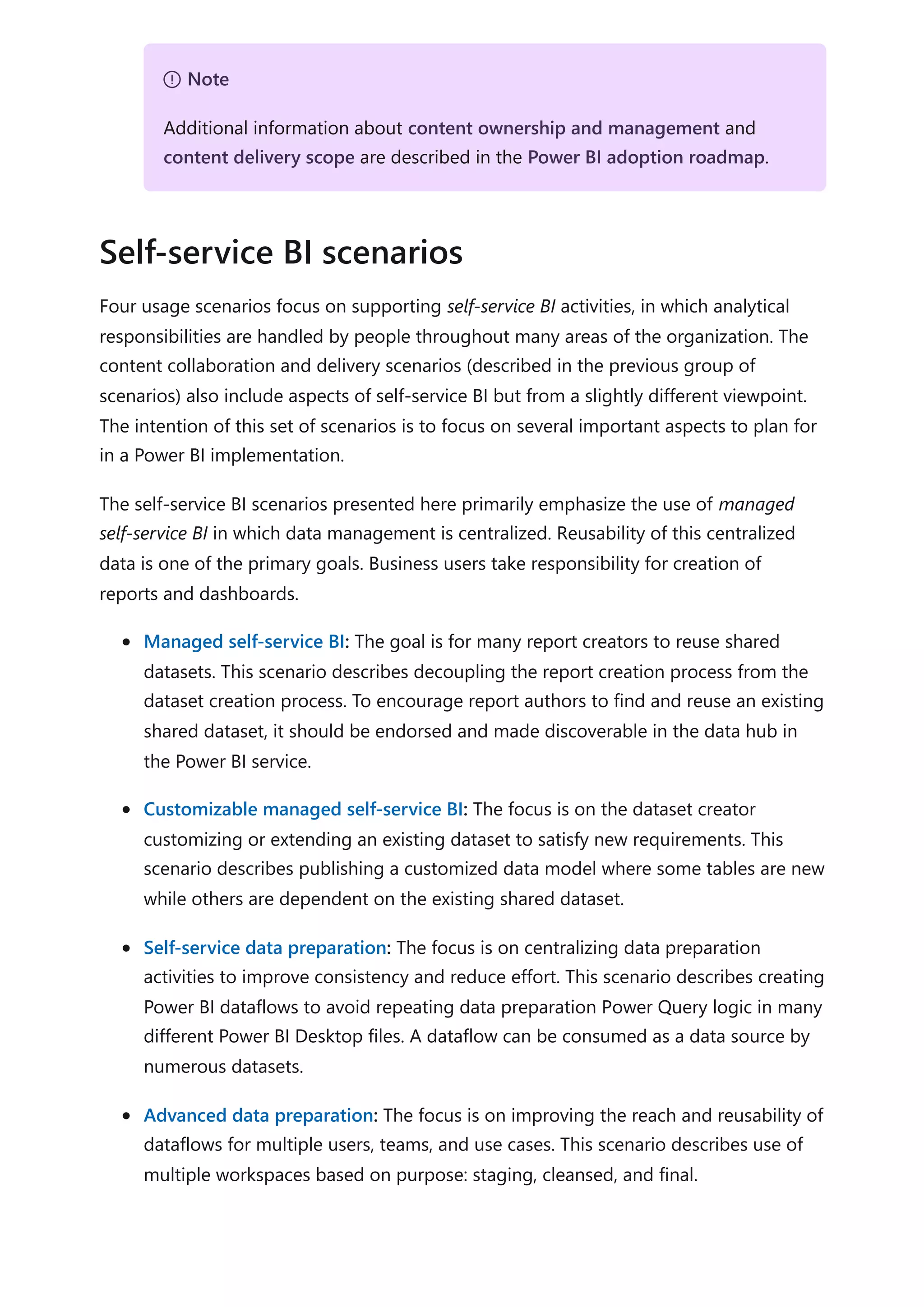 Four usage scenarios focus on supporting self-service BI activities, in which analytical
responsibilities are handled by people throughout many areas of the organization. The
content collaboration and delivery scenarios (described in the previous group of
scenarios) also include aspects of self-service BI but from a slightly different viewpoint.
The intention of this set of scenarios is to focus on several important aspects to plan for
in a Power BI implementation.
The self-service BI scenarios presented here primarily emphasize the use of managed
self-service BI in which data management is centralized. Reusability of this centralized
data is one of the primary goals. Business users take responsibility for creation of
reports and dashboards.
Managed self-service BI: The goal is for many report creators to reuse shared
datasets. This scenario describes decoupling the report creation process from the
dataset creation process. To encourage report authors to find and reuse an existing
shared dataset, it should be endorsed and made discoverable in the data hub in
the Power BI service.
Customizable managed self-service BI: The focus is on the dataset creator
customizing or extending an existing dataset to satisfy new requirements. This
scenario describes publishing a customized data model where some tables are new
while others are dependent on the existing shared dataset.
Self-service data preparation: The focus is on centralizing data preparation
activities to improve consistency and reduce effort. This scenario describes creating
Power BI dataflows to avoid repeating data preparation Power Query logic in many
different Power BI Desktop files. A dataflow can be consumed as a data source by
numerous datasets.
Advanced data preparation: The focus is on improving the reach and reusability of
dataflows for multiple users, teams, and use cases. This scenario describes use of
multiple workspaces based on purpose: staging, cleansed, and final.
７ Note
Additional information about content ownership and management and
content delivery scope are described in the Power BI adoption roadmap.
Self-service BI scenarios
 