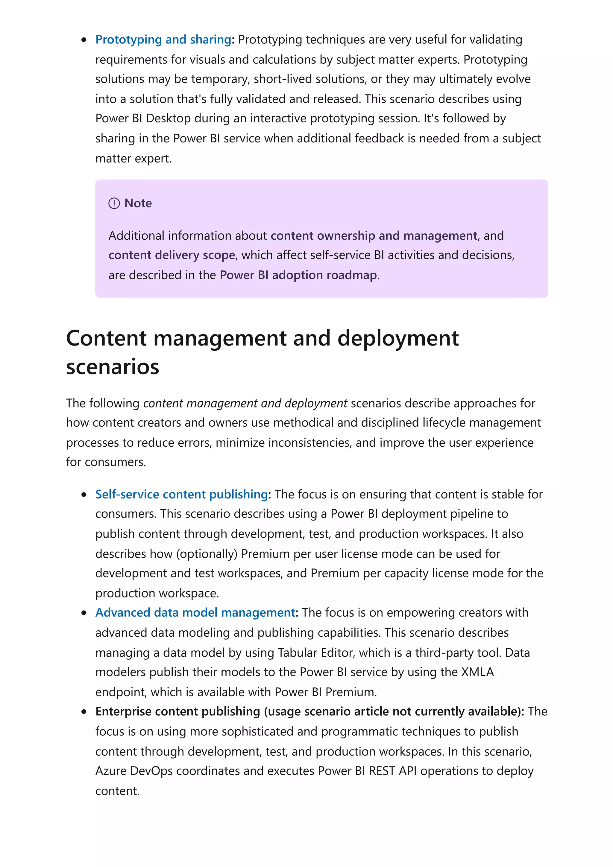Prototyping and sharing: Prototyping techniques are very useful for validating
requirements for visuals and calculations by subject matter experts. Prototyping
solutions may be temporary, short-lived solutions, or they may ultimately evolve
into a solution that's fully validated and released. This scenario describes using
Power BI Desktop during an interactive prototyping session. It's followed by
sharing in the Power BI service when additional feedback is needed from a subject
matter expert.
The following content management and deployment scenarios describe approaches for
how content creators and owners use methodical and disciplined lifecycle management
processes to reduce errors, minimize inconsistencies, and improve the user experience
for consumers.
Self-service content publishing: The focus is on ensuring that content is stable for
consumers. This scenario describes using a Power BI deployment pipeline to
publish content through development, test, and production workspaces. It also
describes how (optionally) Premium per user license mode can be used for
development and test workspaces, and Premium per capacity license mode for the
production workspace.
Advanced data model management: The focus is on empowering creators with
advanced data modeling and publishing capabilities. This scenario describes
managing a data model by using Tabular Editor, which is a third-party tool. Data
modelers publish their models to the Power BI service by using the XMLA
endpoint, which is available with Power BI Premium.
Enterprise content publishing (usage scenario article not currently available): The
focus is on using more sophisticated and programmatic techniques to publish
content through development, test, and production workspaces. In this scenario,
Azure DevOps coordinates and executes Power BI REST API operations to deploy
content.
７ Note
Additional information about content ownership and management, and
content delivery scope, which affect self-service BI activities and decisions,
are described in the Power BI adoption roadmap.
Content management and deployment
scenarios
 
