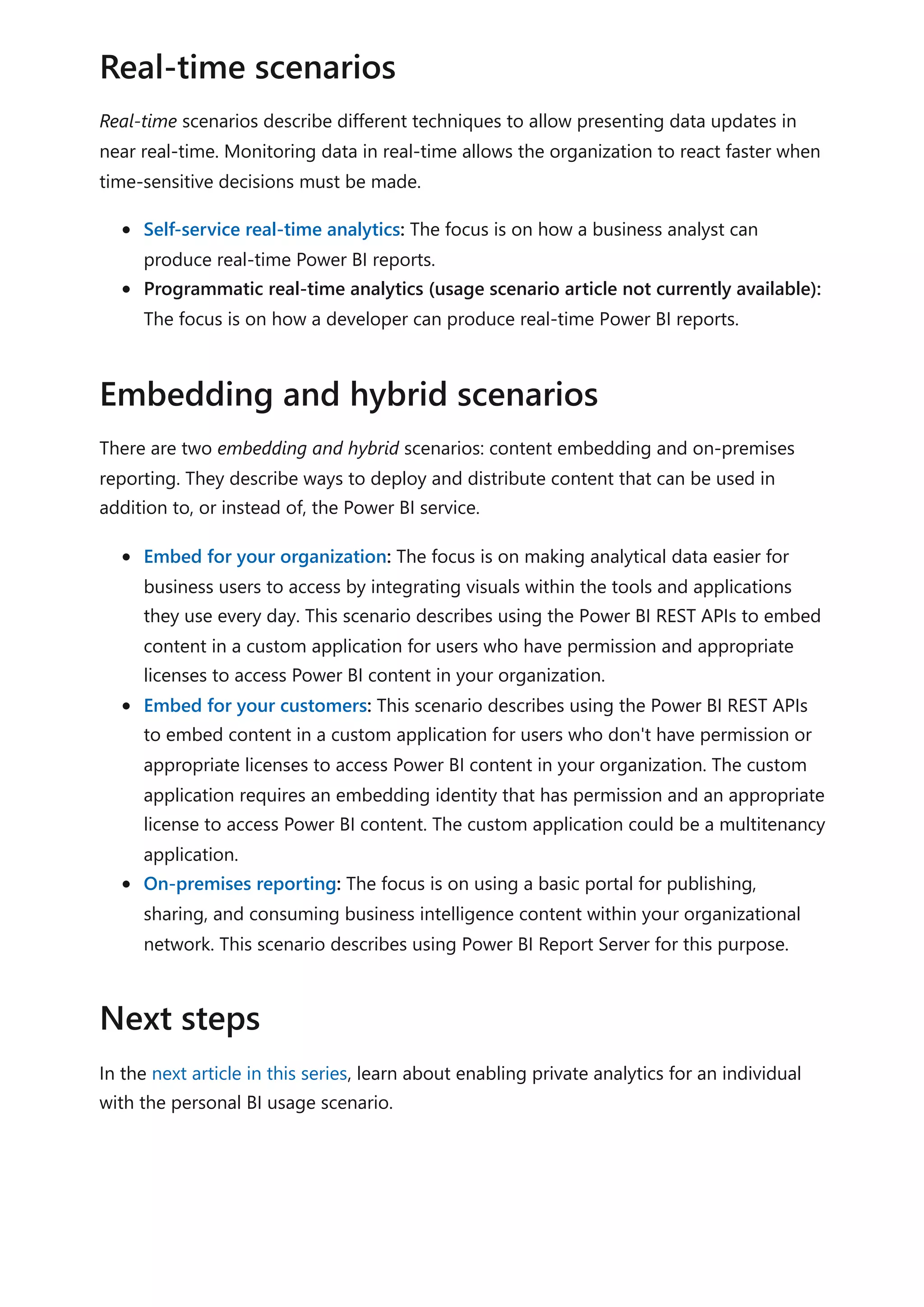 Real-time scenarios describe different techniques to allow presenting data updates in
near real-time. Monitoring data in real-time allows the organization to react faster when
time-sensitive decisions must be made.
Self-service real-time analytics: The focus is on how a business analyst can
produce real-time Power BI reports.
Programmatic real-time analytics (usage scenario article not currently available):
The focus is on how a developer can produce real-time Power BI reports.
There are two embedding and hybrid scenarios: content embedding and on-premises
reporting. They describe ways to deploy and distribute content that can be used in
addition to, or instead of, the Power BI service.
Embed for your organization: The focus is on making analytical data easier for
business users to access by integrating visuals within the tools and applications
they use every day. This scenario describes using the Power BI REST APIs to embed
content in a custom application for users who have permission and appropriate
licenses to access Power BI content in your organization.
Embed for your customers: This scenario describes using the Power BI REST APIs
to embed content in a custom application for users who don't have permission or
appropriate licenses to access Power BI content in your organization. The custom
application requires an embedding identity that has permission and an appropriate
license to access Power BI content. The custom application could be a multitenancy
application.
On-premises reporting: The focus is on using a basic portal for publishing,
sharing, and consuming business intelligence content within your organizational
network. This scenario describes using Power BI Report Server for this purpose.
In the next article in this series, learn about enabling private analytics for an individual
with the personal BI usage scenario.
Real-time scenarios
Embedding and hybrid scenarios
Next steps
 