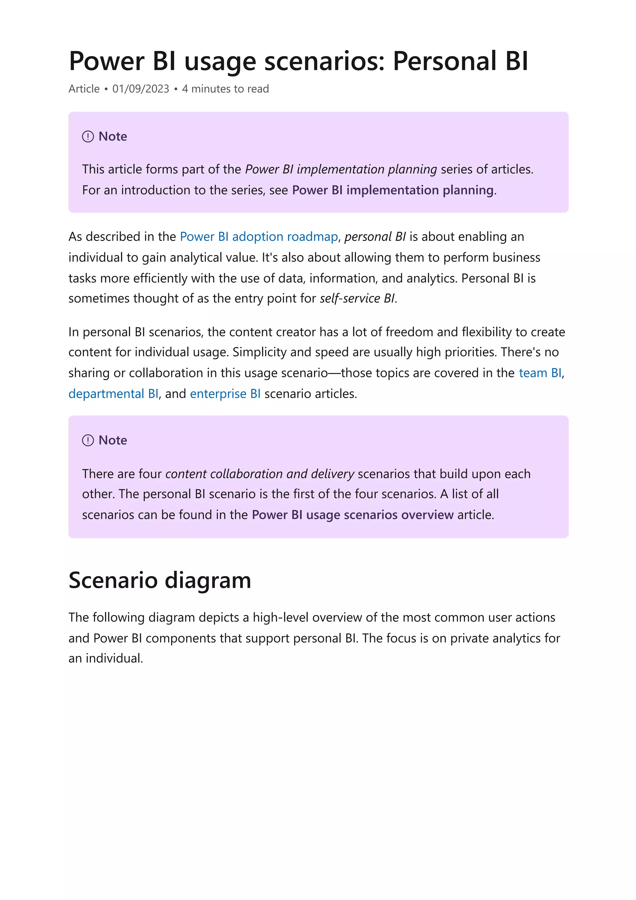 Power BI usage scenarios: Personal BI
Article • 01/09/2023 • 4 minutes to read
As described in the Power BI adoption roadmap, personal BI is about enabling an
individual to gain analytical value. It's also about allowing them to perform business
tasks more efficiently with the use of data, information, and analytics. Personal BI is
sometimes thought of as the entry point for self-service BI.
In personal BI scenarios, the content creator has a lot of freedom and flexibility to create
content for individual usage. Simplicity and speed are usually high priorities. There's no
sharing or collaboration in this usage scenario—those topics are covered in the team BI,
departmental BI, and enterprise BI scenario articles.
The following diagram depicts a high-level overview of the most common user actions
and Power BI components that support personal BI. The focus is on private analytics for
an individual.
７ Note
This article forms part of the Power BI implementation planning series of articles.
For an introduction to the series, see Power BI implementation planning.
７ Note
There are four content collaboration and delivery scenarios that build upon each
other. The personal BI scenario is the first of the four scenarios. A list of all
scenarios can be found in the Power BI usage scenarios overview article.
Scenario diagram
 