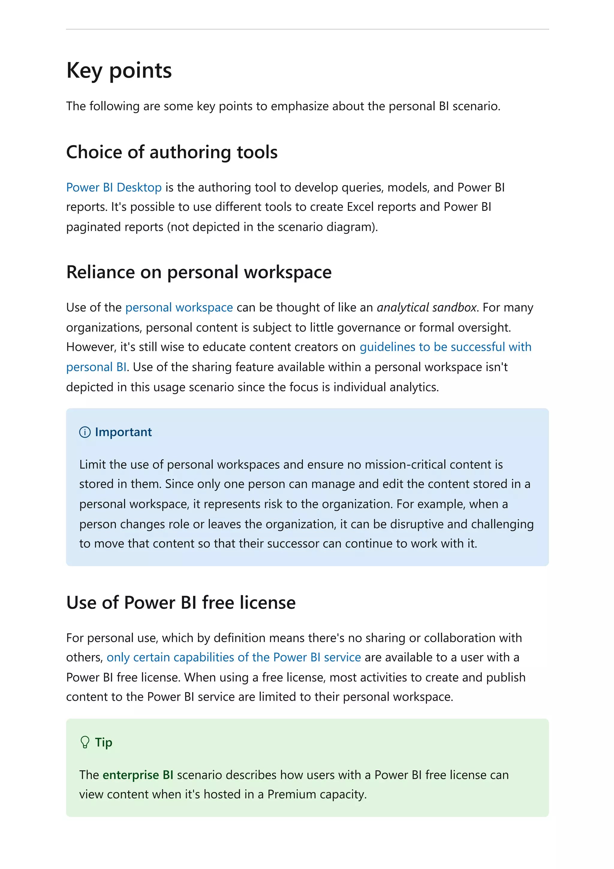 The following are some key points to emphasize about the personal BI scenario.
Power BI Desktop is the authoring tool to develop queries, models, and Power BI
reports. It's possible to use different tools to create Excel reports and Power BI
paginated reports (not depicted in the scenario diagram).
Use of the personal workspace can be thought of like an analytical sandbox. For many
organizations, personal content is subject to little governance or formal oversight.
However, it's still wise to educate content creators on guidelines to be successful with
personal BI. Use of the sharing feature available within a personal workspace isn't
depicted in this usage scenario since the focus is individual analytics.
For personal use, which by definition means there's no sharing or collaboration with
others, only certain capabilities of the Power BI service are available to a user with a
Power BI free license. When using a free license, most activities to create and publish
content to the Power BI service are limited to their personal workspace.
Key points
Choice of authoring tools
Reliance on personal workspace
） Important
Limit the use of personal workspaces and ensure no mission-critical content is
stored in them. Since only one person can manage and edit the content stored in a
personal workspace, it represents risk to the organization. For example, when a
person changes role or leaves the organization, it can be disruptive and challenging
to move that content so that their successor can continue to work with it.
Use of Power BI free license
 Tip
The enterprise BI scenario describes how users with a Power BI free license can
view content when it's hosted in a Premium capacity.
 