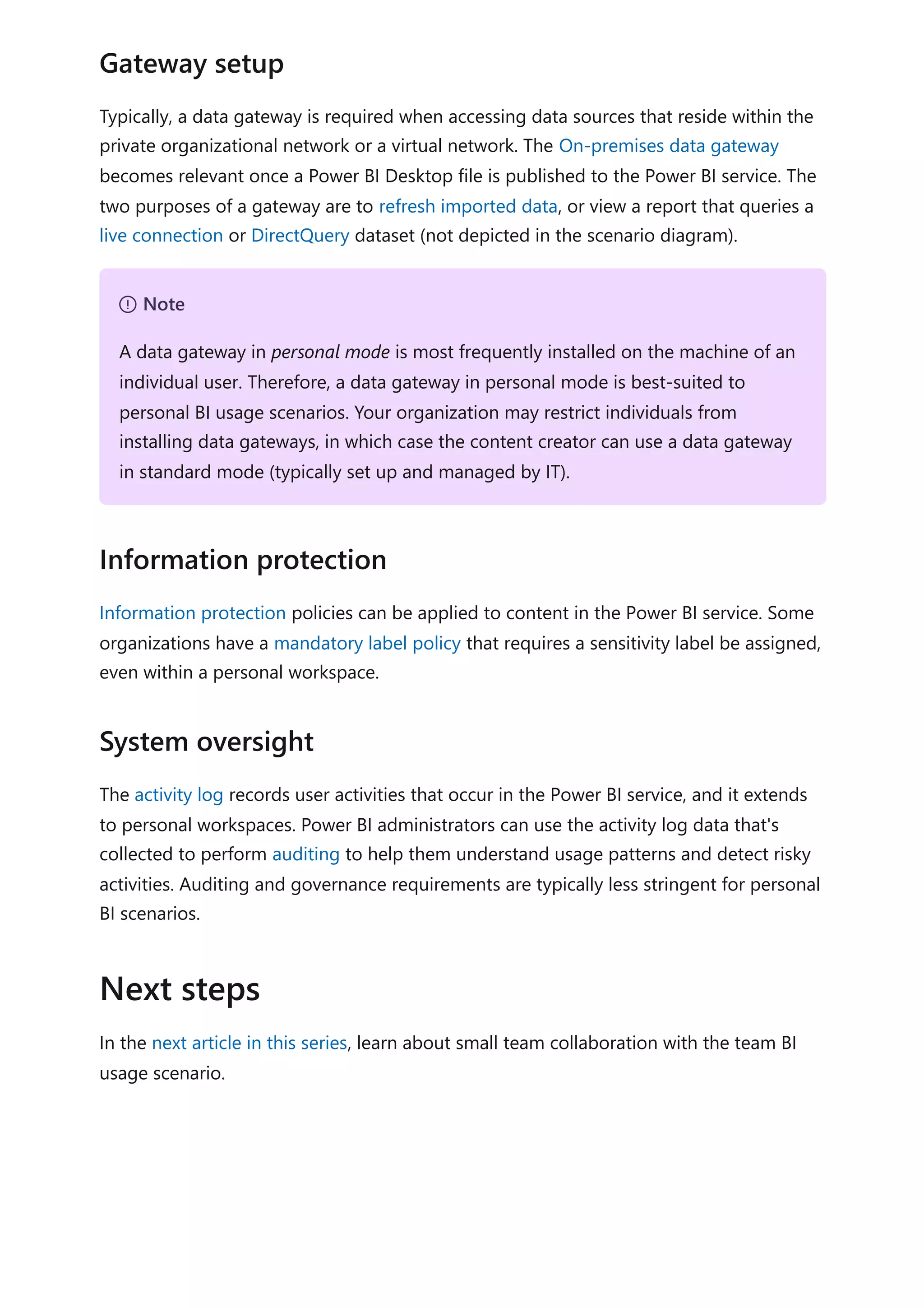 Typically, a data gateway is required when accessing data sources that reside within the
private organizational network or a virtual network. The On-premises data gateway
becomes relevant once a Power BI Desktop file is published to the Power BI service. The
two purposes of a gateway are to refresh imported data, or view a report that queries a
live connection or DirectQuery dataset (not depicted in the scenario diagram).
Information protection policies can be applied to content in the Power BI service. Some
organizations have a mandatory label policy that requires a sensitivity label be assigned,
even within a personal workspace.
The activity log records user activities that occur in the Power BI service, and it extends
to personal workspaces. Power BI administrators can use the activity log data that's
collected to perform auditing to help them understand usage patterns and detect risky
activities. Auditing and governance requirements are typically less stringent for personal
BI scenarios.
In the next article in this series, learn about small team collaboration with the team BI
usage scenario.
Gateway setup
７ Note
A data gateway in personal mode is most frequently installed on the machine of an
individual user. Therefore, a data gateway in personal mode is best-suited to
personal BI usage scenarios. Your organization may restrict individuals from
installing data gateways, in which case the content creator can use a data gateway
in standard mode (typically set up and managed by IT).
Information protection
System oversight
Next steps
 