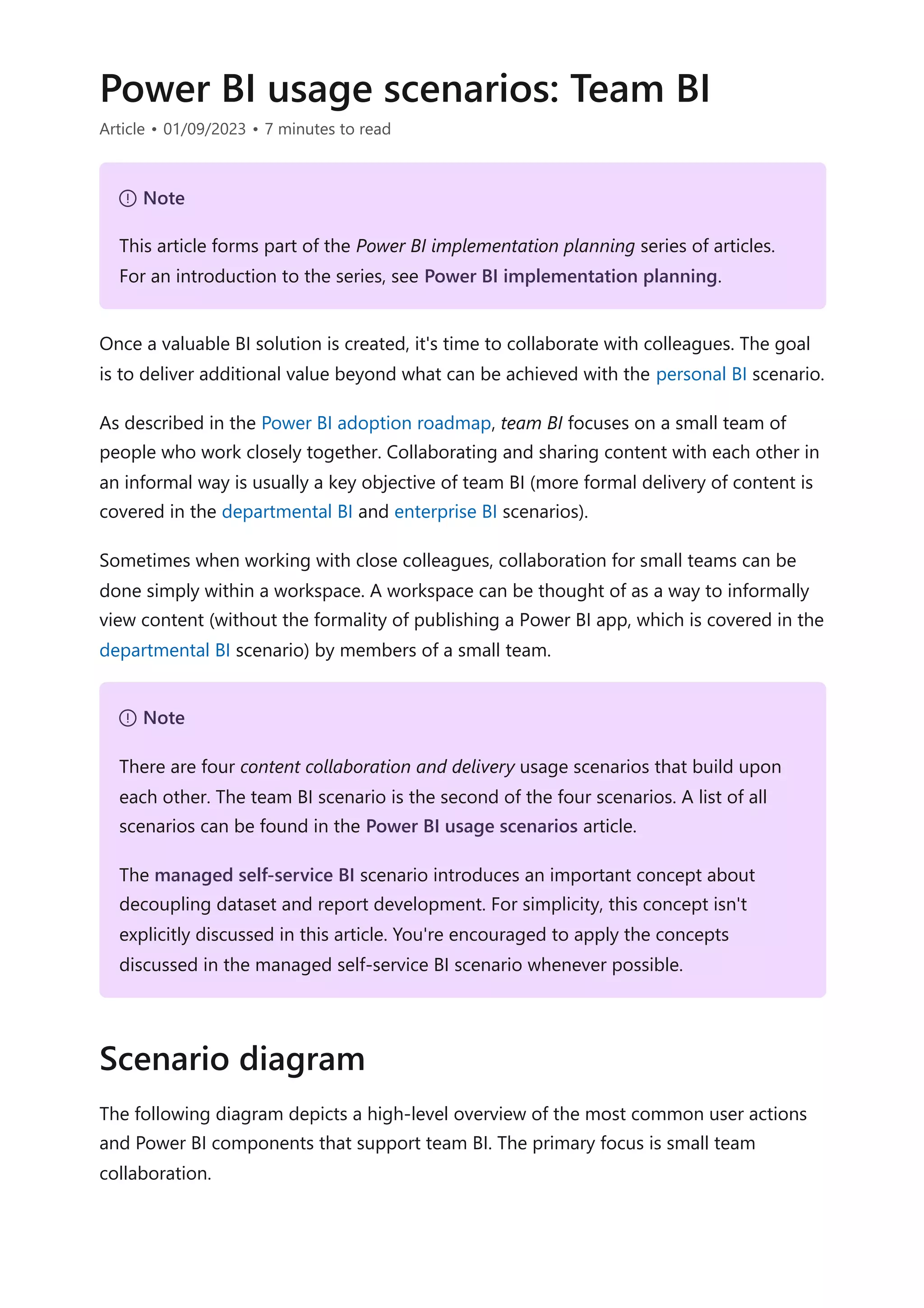 Power BI usage scenarios: Team BI
Article • 01/09/2023 • 7 minutes to read
Once a valuable BI solution is created, it's time to collaborate with colleagues. The goal
is to deliver additional value beyond what can be achieved with the personal BI scenario.
As described in the Power BI adoption roadmap, team BI focuses on a small team of
people who work closely together. Collaborating and sharing content with each other in
an informal way is usually a key objective of team BI (more formal delivery of content is
covered in the departmental BI and enterprise BI scenarios).
Sometimes when working with close colleagues, collaboration for small teams can be
done simply within a workspace. A workspace can be thought of as a way to informally
view content (without the formality of publishing a Power BI app, which is covered in the
departmental BI scenario) by members of a small team.
The following diagram depicts a high-level overview of the most common user actions
and Power BI components that support team BI. The primary focus is small team
collaboration.
７ Note
This article forms part of the Power BI implementation planning series of articles.
For an introduction to the series, see Power BI implementation planning.
７ Note
There are four content collaboration and delivery usage scenarios that build upon
each other. The team BI scenario is the second of the four scenarios. A list of all
scenarios can be found in the Power BI usage scenarios article.
The managed self-service BI scenario introduces an important concept about
decoupling dataset and report development. For simplicity, this concept isn't
explicitly discussed in this article. You're encouraged to apply the concepts
discussed in the managed self-service BI scenario whenever possible.
Scenario diagram
 