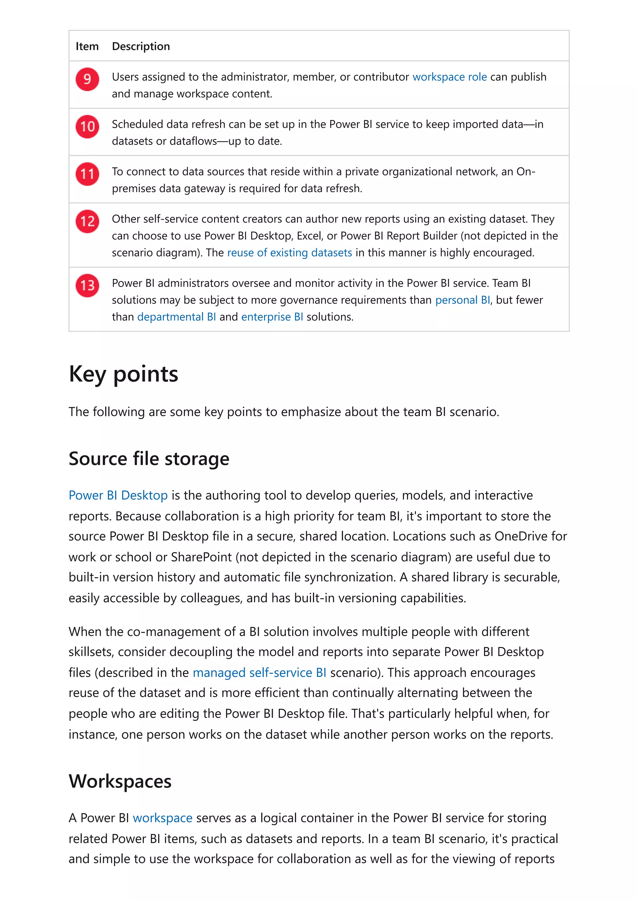 Item Description
Users assigned to the administrator, member, or contributor workspace role can publish
and manage workspace content.
Scheduled data refresh can be set up in the Power BI service to keep imported data—in
datasets or dataflows—up to date.
To connect to data sources that reside within a private organizational network, an On-
premises data gateway is required for data refresh.
Other self-service content creators can author new reports using an existing dataset. They
can choose to use Power BI Desktop, Excel, or Power BI Report Builder (not depicted in the
scenario diagram). The reuse of existing datasets in this manner is highly encouraged.
Power BI administrators oversee and monitor activity in the Power BI service. Team BI
solutions may be subject to more governance requirements than personal BI, but fewer
than departmental BI and enterprise BI solutions.
The following are some key points to emphasize about the team BI scenario.
Power BI Desktop is the authoring tool to develop queries, models, and interactive
reports. Because collaboration is a high priority for team BI, it's important to store the
source Power BI Desktop file in a secure, shared location. Locations such as OneDrive for
work or school or SharePoint (not depicted in the scenario diagram) are useful due to
built-in version history and automatic file synchronization. A shared library is securable,
easily accessible by colleagues, and has built-in versioning capabilities.
When the co-management of a BI solution involves multiple people with different
skillsets, consider decoupling the model and reports into separate Power BI Desktop
files (described in the managed self-service BI scenario). This approach encourages
reuse of the dataset and is more efficient than continually alternating between the
people who are editing the Power BI Desktop file. That's particularly helpful when, for
instance, one person works on the dataset while another person works on the reports.
A Power BI workspace serves as a logical container in the Power BI service for storing
related Power BI items, such as datasets and reports. In a team BI scenario, it's practical
and simple to use the workspace for collaboration as well as for the viewing of reports
Key points
Source file storage
Workspaces
 