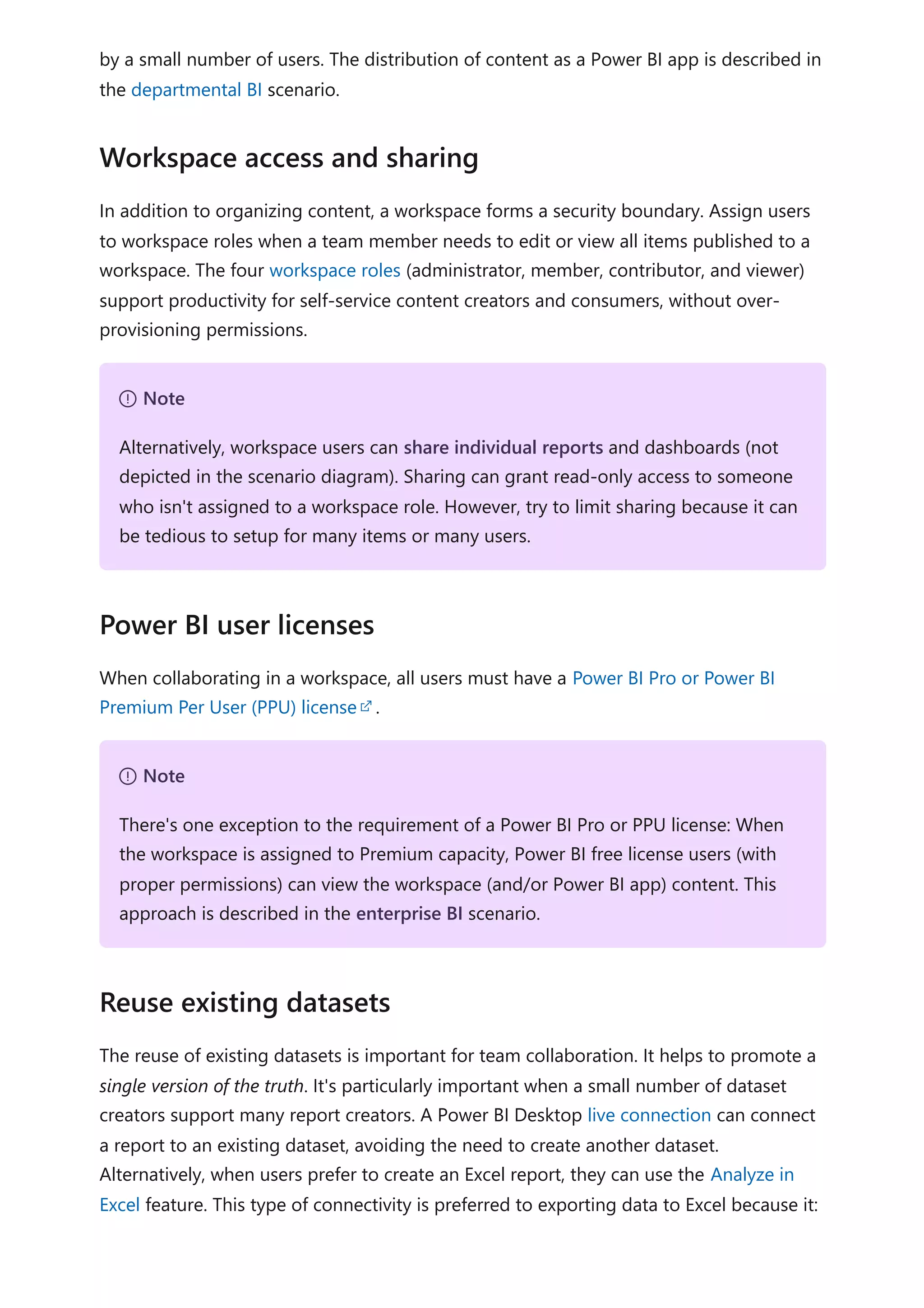 by a small number of users. The distribution of content as a Power BI app is described in
the departmental BI scenario.
In addition to organizing content, a workspace forms a security boundary. Assign users
to workspace roles when a team member needs to edit or view all items published to a
workspace. The four workspace roles (administrator, member, contributor, and viewer)
support productivity for self-service content creators and consumers, without over-
provisioning permissions.
When collaborating in a workspace, all users must have a Power BI Pro or Power BI
Premium Per User (PPU) license .
The reuse of existing datasets is important for team collaboration. It helps to promote a
single version of the truth. It's particularly important when a small number of dataset
creators support many report creators. A Power BI Desktop live connection can connect
a report to an existing dataset, avoiding the need to create another dataset.
Alternatively, when users prefer to create an Excel report, they can use the Analyze in
Excel feature. This type of connectivity is preferred to exporting data to Excel because it:
Workspace access and sharing
７ Note
Alternatively, workspace users can share individual reports and dashboards (not
depicted in the scenario diagram). Sharing can grant read-only access to someone
who isn't assigned to a workspace role. However, try to limit sharing because it can
be tedious to setup for many items or many users.
Power BI user licenses
７ Note
There's one exception to the requirement of a Power BI Pro or PPU license: When
the workspace is assigned to Premium capacity, Power BI free license users (with
proper permissions) can view the workspace (and/or Power BI app) content. This
approach is described in the enterprise BI scenario.
Reuse existing datasets
 