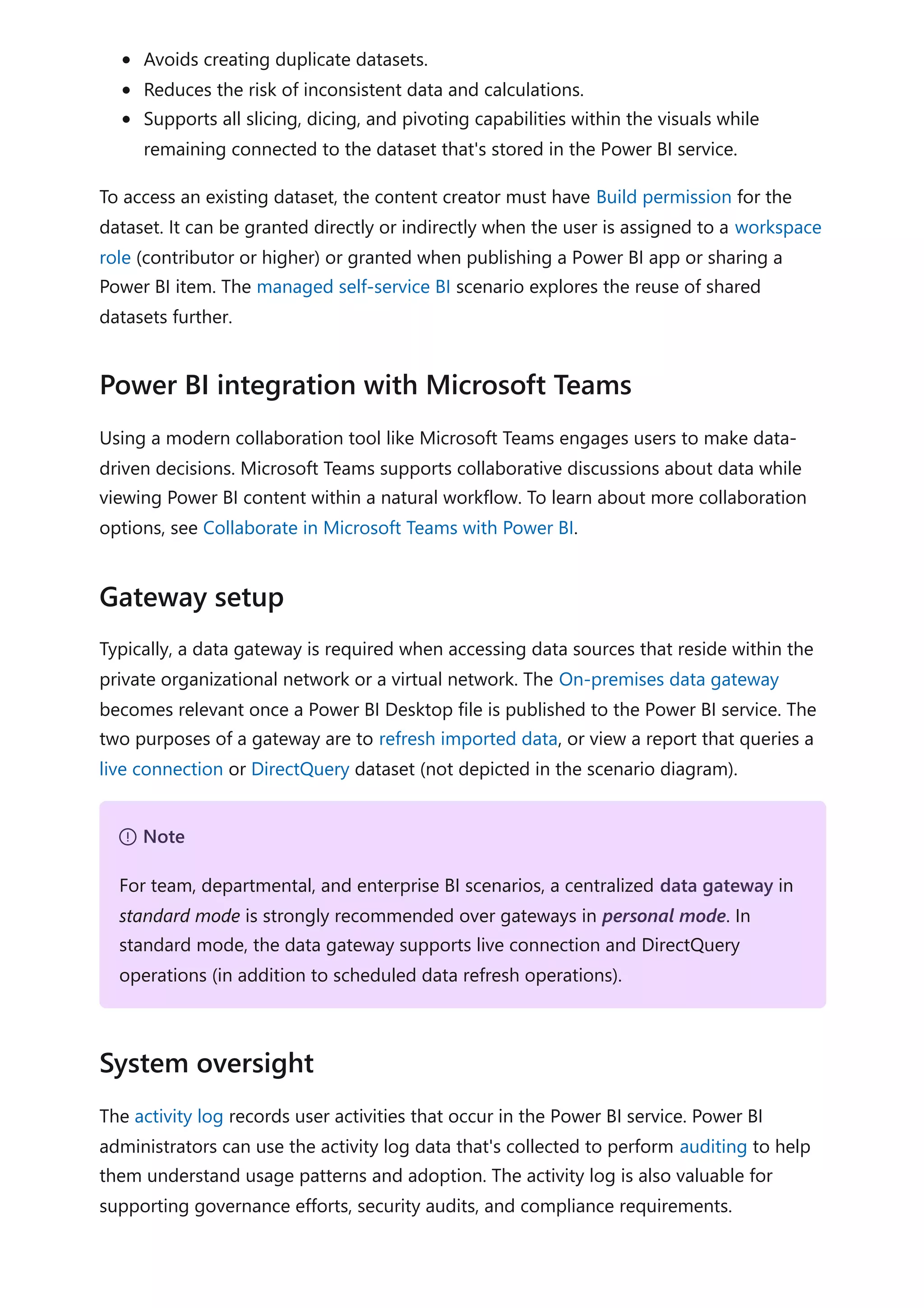 Avoids creating duplicate datasets.
Reduces the risk of inconsistent data and calculations.
Supports all slicing, dicing, and pivoting capabilities within the visuals while
remaining connected to the dataset that's stored in the Power BI service.
To access an existing dataset, the content creator must have Build permission for the
dataset. It can be granted directly or indirectly when the user is assigned to a workspace
role (contributor or higher) or granted when publishing a Power BI app or sharing a
Power BI item. The managed self-service BI scenario explores the reuse of shared
datasets further.
Using a modern collaboration tool like Microsoft Teams engages users to make data-
driven decisions. Microsoft Teams supports collaborative discussions about data while
viewing Power BI content within a natural workflow. To learn about more collaboration
options, see Collaborate in Microsoft Teams with Power BI.
Typically, a data gateway is required when accessing data sources that reside within the
private organizational network or a virtual network. The On-premises data gateway
becomes relevant once a Power BI Desktop file is published to the Power BI service. The
two purposes of a gateway are to refresh imported data, or view a report that queries a
live connection or DirectQuery dataset (not depicted in the scenario diagram).
The activity log records user activities that occur in the Power BI service. Power BI
administrators can use the activity log data that's collected to perform auditing to help
them understand usage patterns and adoption. The activity log is also valuable for
supporting governance efforts, security audits, and compliance requirements.
Power BI integration with Microsoft Teams
Gateway setup
７ Note
For team, departmental, and enterprise BI scenarios, a centralized data gateway in
standard mode is strongly recommended over gateways in personal mode. In
standard mode, the data gateway supports live connection and DirectQuery
operations (in addition to scheduled data refresh operations).
System oversight
 
