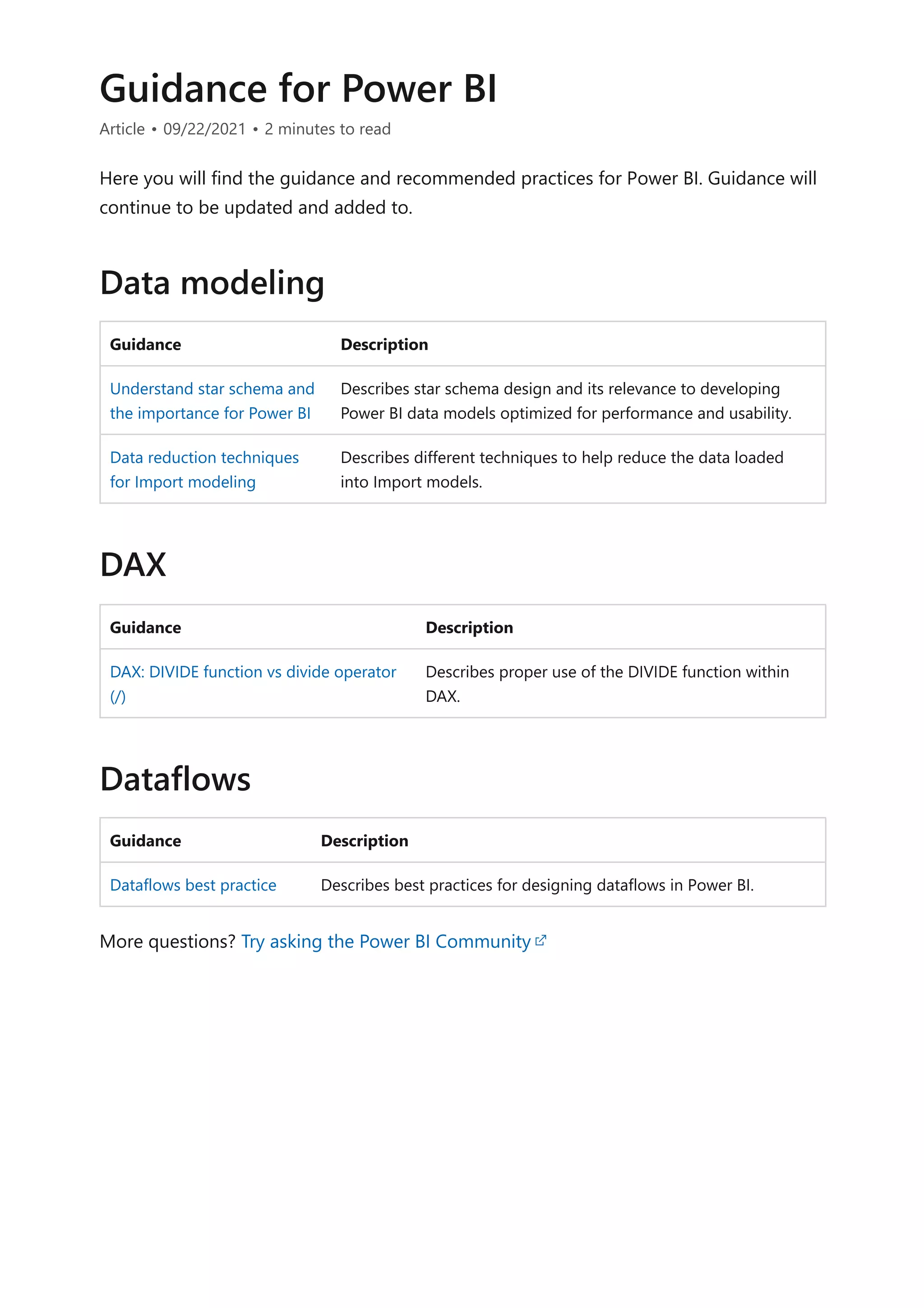 Guidance for Power BI
Article • 09/22/2021 • 2 minutes to read
Here you will find the guidance and recommended practices for Power BI. Guidance will
continue to be updated and added to.
Guidance Description
Understand star schema and
the importance for Power BI
Describes star schema design and its relevance to developing
Power BI data models optimized for performance and usability.
Data reduction techniques
for Import modeling
Describes different techniques to help reduce the data loaded
into Import models.
Guidance Description
DAX: DIVIDE function vs divide operator
(/)
Describes proper use of the DIVIDE function within
DAX.
Guidance Description
Dataflows best practice Describes best practices for designing dataflows in Power BI.
More questions? Try asking the Power BI Community
Data modeling
DAX
Dataflows
 