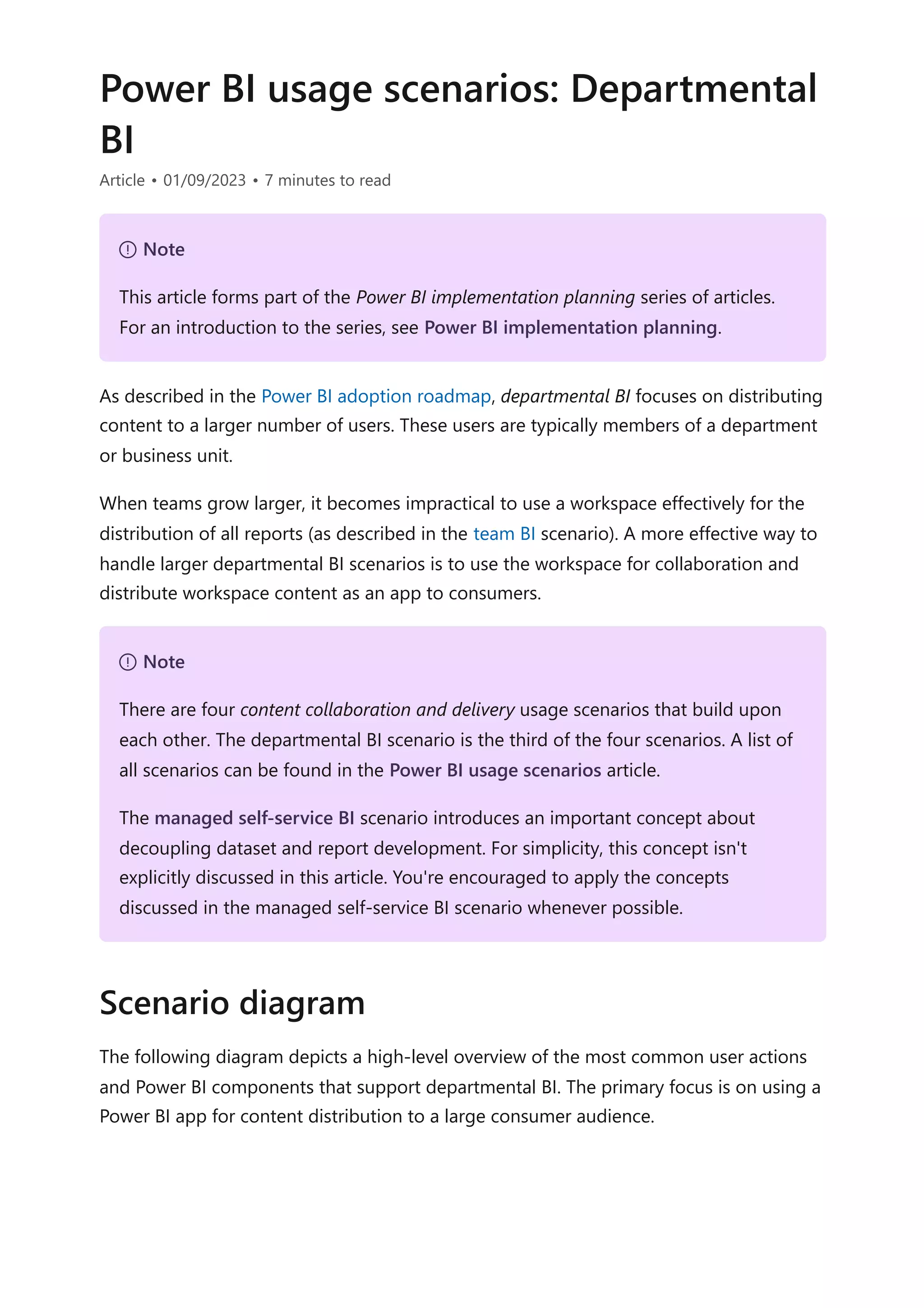 Power BI usage scenarios: Departmental
BI
Article • 01/09/2023 • 7 minutes to read
As described in the Power BI adoption roadmap, departmental BI focuses on distributing
content to a larger number of users. These users are typically members of a department
or business unit.
When teams grow larger, it becomes impractical to use a workspace effectively for the
distribution of all reports (as described in the team BI scenario). A more effective way to
handle larger departmental BI scenarios is to use the workspace for collaboration and
distribute workspace content as an app to consumers.
The following diagram depicts a high-level overview of the most common user actions
and Power BI components that support departmental BI. The primary focus is on using a
Power BI app for content distribution to a large consumer audience.
７ Note
This article forms part of the Power BI implementation planning series of articles.
For an introduction to the series, see Power BI implementation planning.
７ Note
There are four content collaboration and delivery usage scenarios that build upon
each other. The departmental BI scenario is the third of the four scenarios. A list of
all scenarios can be found in the Power BI usage scenarios article.
The managed self-service BI scenario introduces an important concept about
decoupling dataset and report development. For simplicity, this concept isn't
explicitly discussed in this article. You're encouraged to apply the concepts
discussed in the managed self-service BI scenario whenever possible.
Scenario diagram
 