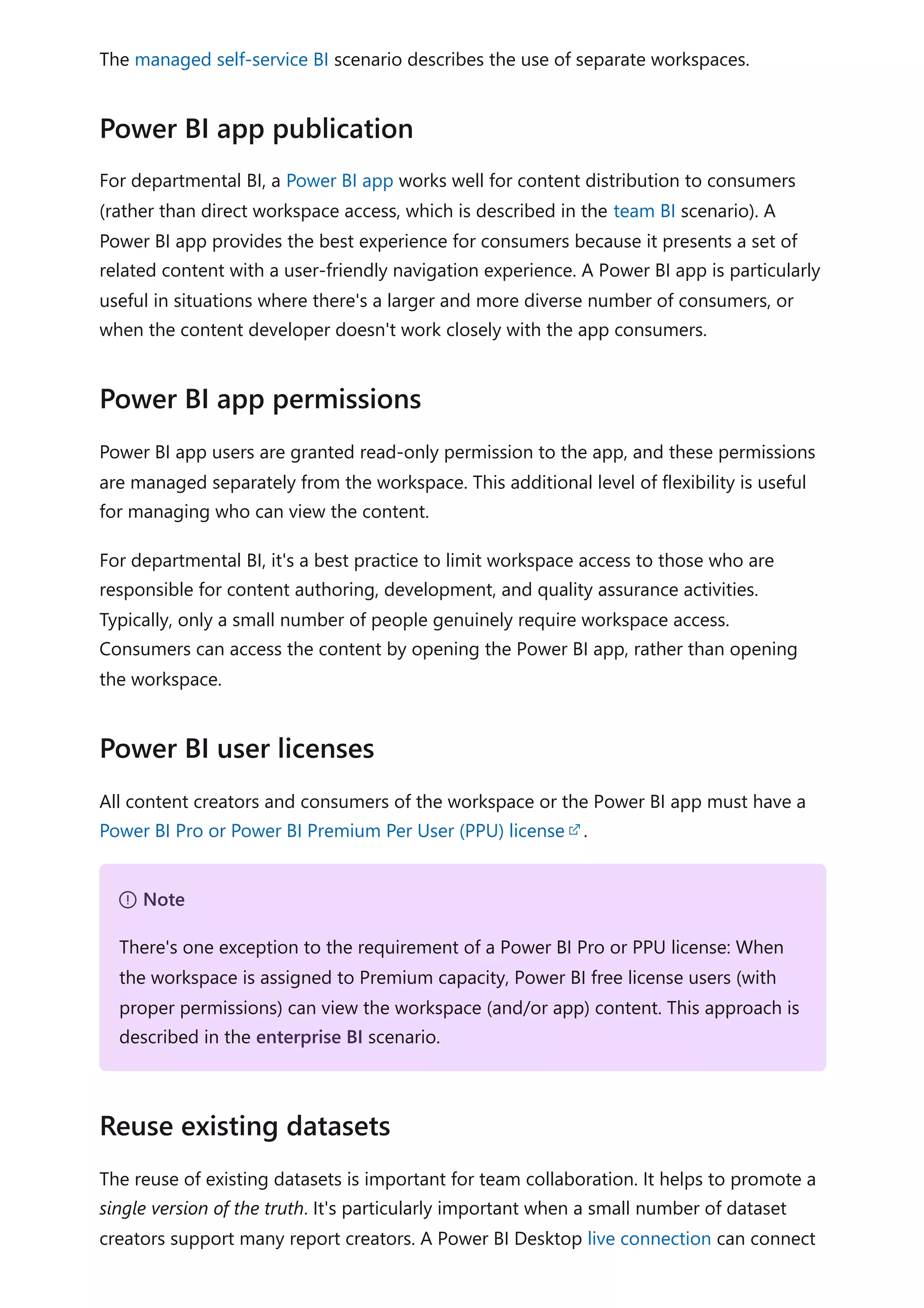 The managed self-service BI scenario describes the use of separate workspaces.
For departmental BI, a Power BI app works well for content distribution to consumers
(rather than direct workspace access, which is described in the team BI scenario). A
Power BI app provides the best experience for consumers because it presents a set of
related content with a user-friendly navigation experience. A Power BI app is particularly
useful in situations where there's a larger and more diverse number of consumers, or
when the content developer doesn't work closely with the app consumers.
Power BI app users are granted read-only permission to the app, and these permissions
are managed separately from the workspace. This additional level of flexibility is useful
for managing who can view the content.
For departmental BI, it's a best practice to limit workspace access to those who are
responsible for content authoring, development, and quality assurance activities.
Typically, only a small number of people genuinely require workspace access.
Consumers can access the content by opening the Power BI app, rather than opening
the workspace.
All content creators and consumers of the workspace or the Power BI app must have a
Power BI Pro or Power BI Premium Per User (PPU) license .
The reuse of existing datasets is important for team collaboration. It helps to promote a
single version of the truth. It's particularly important when a small number of dataset
creators support many report creators. A Power BI Desktop live connection can connect
Power BI app publication
Power BI app permissions
Power BI user licenses
７ Note
There's one exception to the requirement of a Power BI Pro or PPU license: When
the workspace is assigned to Premium capacity, Power BI free license users (with
proper permissions) can view the workspace (and/or app) content. This approach is
described in the enterprise BI scenario.
Reuse existing datasets
 