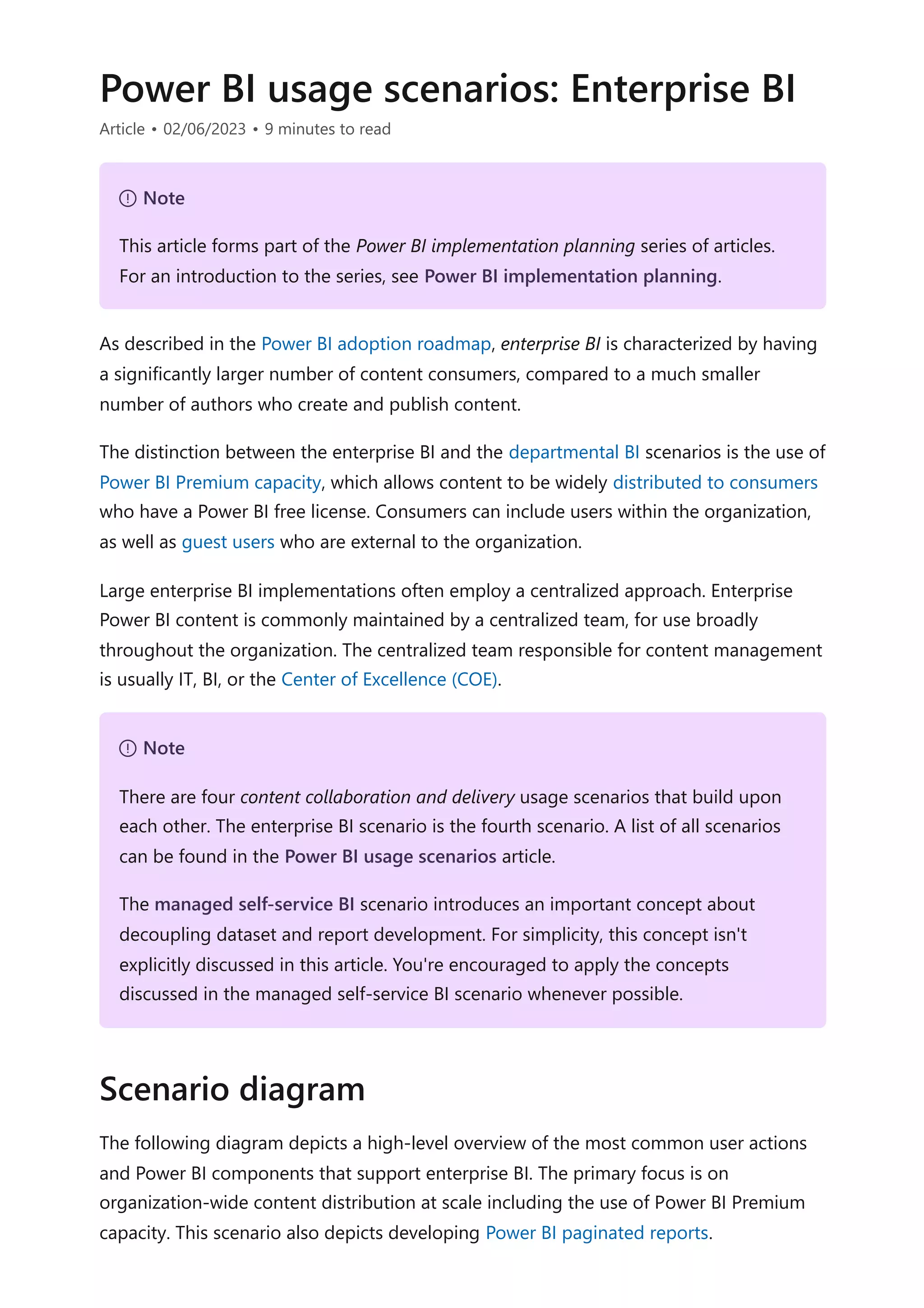Power BI usage scenarios: Enterprise BI
Article • 02/06/2023 • 9 minutes to read
As described in the Power BI adoption roadmap, enterprise BI is characterized by having
a significantly larger number of content consumers, compared to a much smaller
number of authors who create and publish content.
The distinction between the enterprise BI and the departmental BI scenarios is the use of
Power BI Premium capacity, which allows content to be widely distributed to consumers
who have a Power BI free license. Consumers can include users within the organization,
as well as guest users who are external to the organization.
Large enterprise BI implementations often employ a centralized approach. Enterprise
Power BI content is commonly maintained by a centralized team, for use broadly
throughout the organization. The centralized team responsible for content management
is usually IT, BI, or the Center of Excellence (COE).
The following diagram depicts a high-level overview of the most common user actions
and Power BI components that support enterprise BI. The primary focus is on
organization-wide content distribution at scale including the use of Power BI Premium
capacity. This scenario also depicts developing Power BI paginated reports.
７ Note
This article forms part of the Power BI implementation planning series of articles.
For an introduction to the series, see Power BI implementation planning.
７ Note
There are four content collaboration and delivery usage scenarios that build upon
each other. The enterprise BI scenario is the fourth scenario. A list of all scenarios
can be found in the Power BI usage scenarios article.
The managed self-service BI scenario introduces an important concept about
decoupling dataset and report development. For simplicity, this concept isn't
explicitly discussed in this article. You're encouraged to apply the concepts
discussed in the managed self-service BI scenario whenever possible.
Scenario diagram
 
