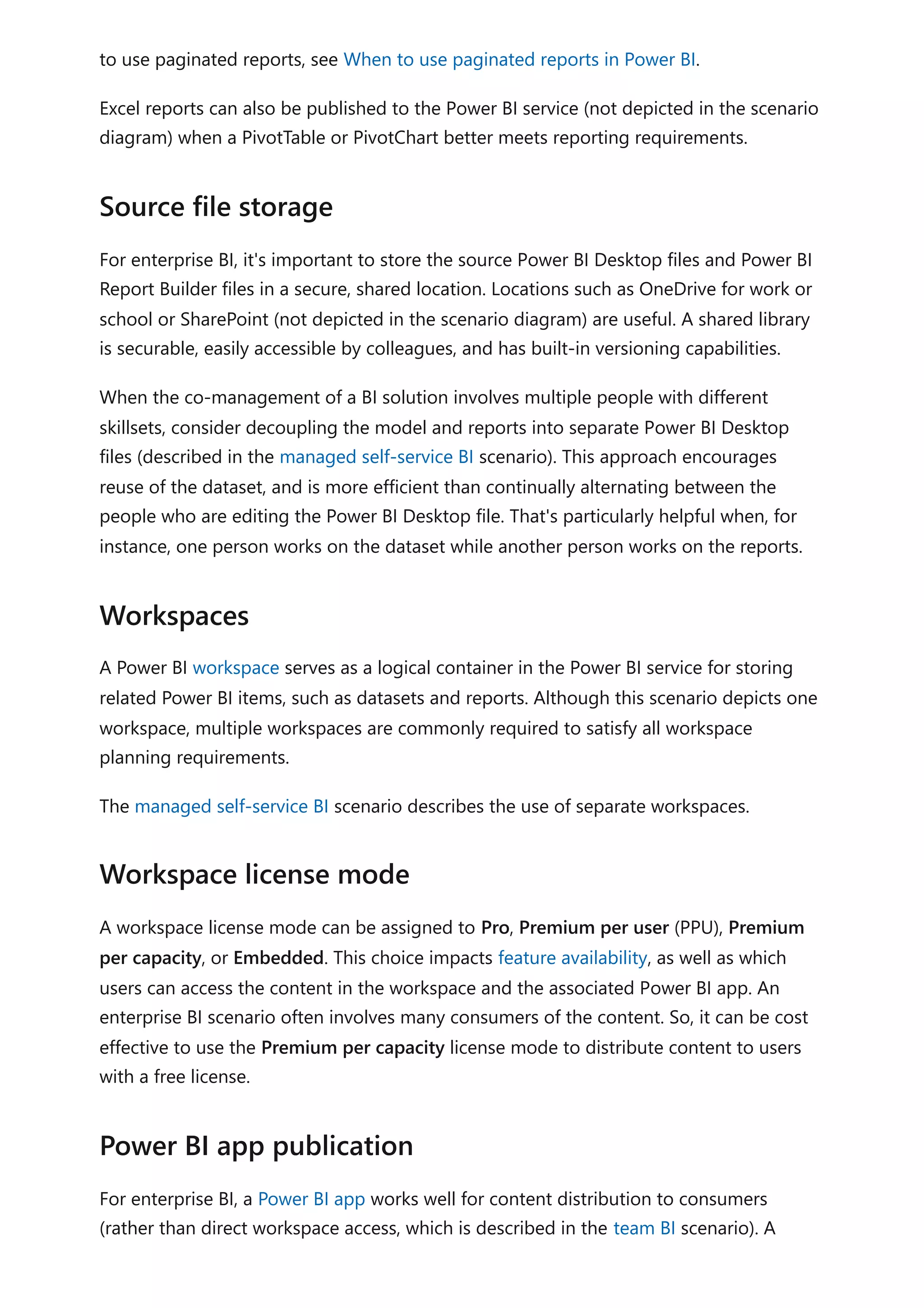 to use paginated reports, see When to use paginated reports in Power BI.
Excel reports can also be published to the Power BI service (not depicted in the scenario
diagram) when a PivotTable or PivotChart better meets reporting requirements.
For enterprise BI, it's important to store the source Power BI Desktop files and Power BI
Report Builder files in a secure, shared location. Locations such as OneDrive for work or
school or SharePoint (not depicted in the scenario diagram) are useful. A shared library
is securable, easily accessible by colleagues, and has built-in versioning capabilities.
When the co-management of a BI solution involves multiple people with different
skillsets, consider decoupling the model and reports into separate Power BI Desktop
files (described in the managed self-service BI scenario). This approach encourages
reuse of the dataset, and is more efficient than continually alternating between the
people who are editing the Power BI Desktop file. That's particularly helpful when, for
instance, one person works on the dataset while another person works on the reports.
A Power BI workspace serves as a logical container in the Power BI service for storing
related Power BI items, such as datasets and reports. Although this scenario depicts one
workspace, multiple workspaces are commonly required to satisfy all workspace
planning requirements.
The managed self-service BI scenario describes the use of separate workspaces.
A workspace license mode can be assigned to Pro, Premium per user (PPU), Premium
per capacity, or Embedded. This choice impacts feature availability, as well as which
users can access the content in the workspace and the associated Power BI app. An
enterprise BI scenario often involves many consumers of the content. So, it can be cost
effective to use the Premium per capacity license mode to distribute content to users
with a free license.
For enterprise BI, a Power BI app works well for content distribution to consumers
(rather than direct workspace access, which is described in the team BI scenario). A
Source file storage
Workspaces
Workspace license mode
Power BI app publication
 