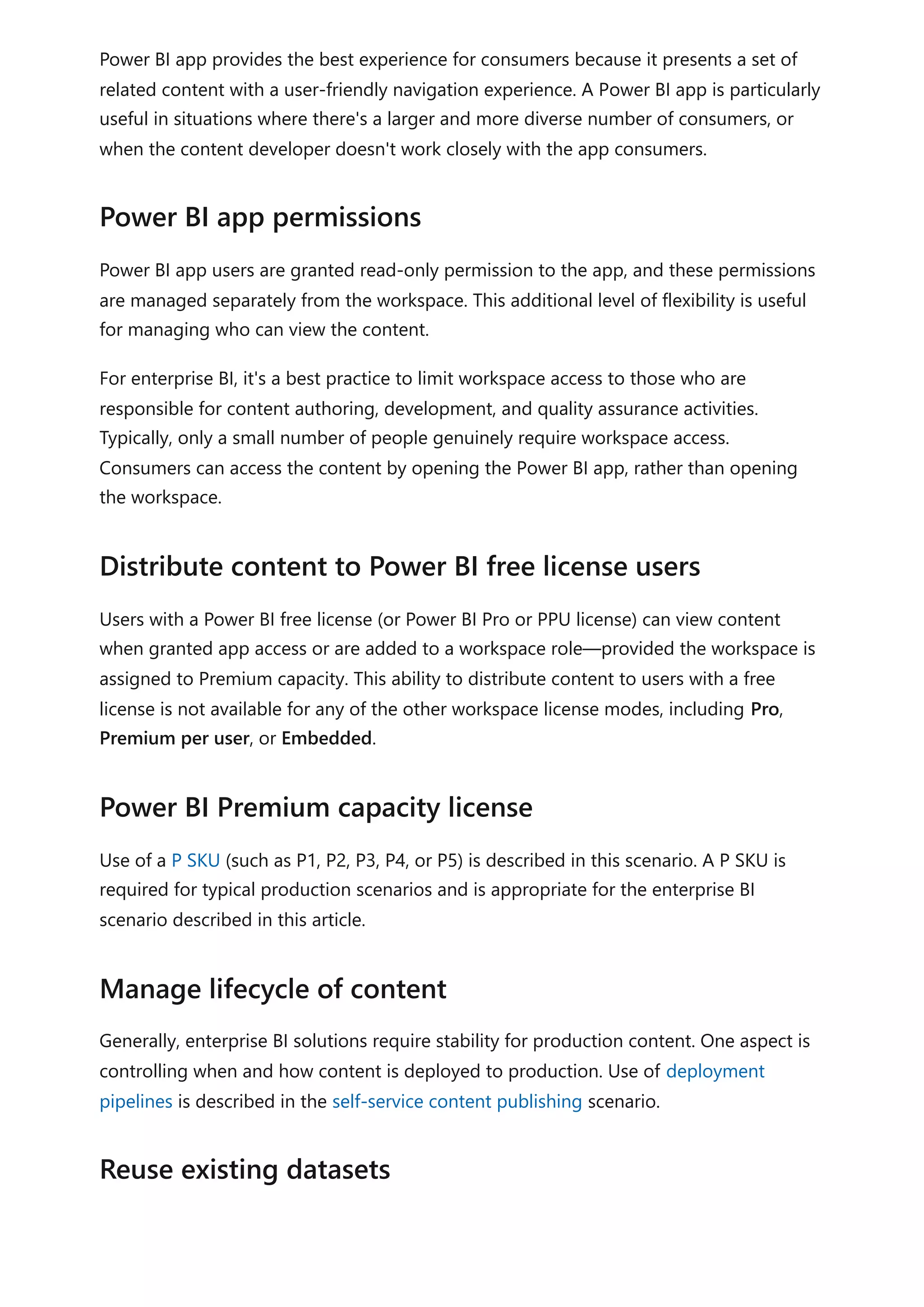 Power BI app provides the best experience for consumers because it presents a set of
related content with a user-friendly navigation experience. A Power BI app is particularly
useful in situations where there's a larger and more diverse number of consumers, or
when the content developer doesn't work closely with the app consumers.
Power BI app users are granted read-only permission to the app, and these permissions
are managed separately from the workspace. This additional level of flexibility is useful
for managing who can view the content.
For enterprise BI, it's a best practice to limit workspace access to those who are
responsible for content authoring, development, and quality assurance activities.
Typically, only a small number of people genuinely require workspace access.
Consumers can access the content by opening the Power BI app, rather than opening
the workspace.
Users with a Power BI free license (or Power BI Pro or PPU license) can view content
when granted app access or are added to a workspace role—provided the workspace is
assigned to Premium capacity. This ability to distribute content to users with a free
license is not available for any of the other workspace license modes, including Pro,
Premium per user, or Embedded.
Use of a P SKU (such as P1, P2, P3, P4, or P5) is described in this scenario. A P SKU is
required for typical production scenarios and is appropriate for the enterprise BI
scenario described in this article.
Generally, enterprise BI solutions require stability for production content. One aspect is
controlling when and how content is deployed to production. Use of deployment
pipelines is described in the self-service content publishing scenario.
Power BI app permissions
Distribute content to Power BI free license users
Power BI Premium capacity license
Manage lifecycle of content
Reuse existing datasets
 