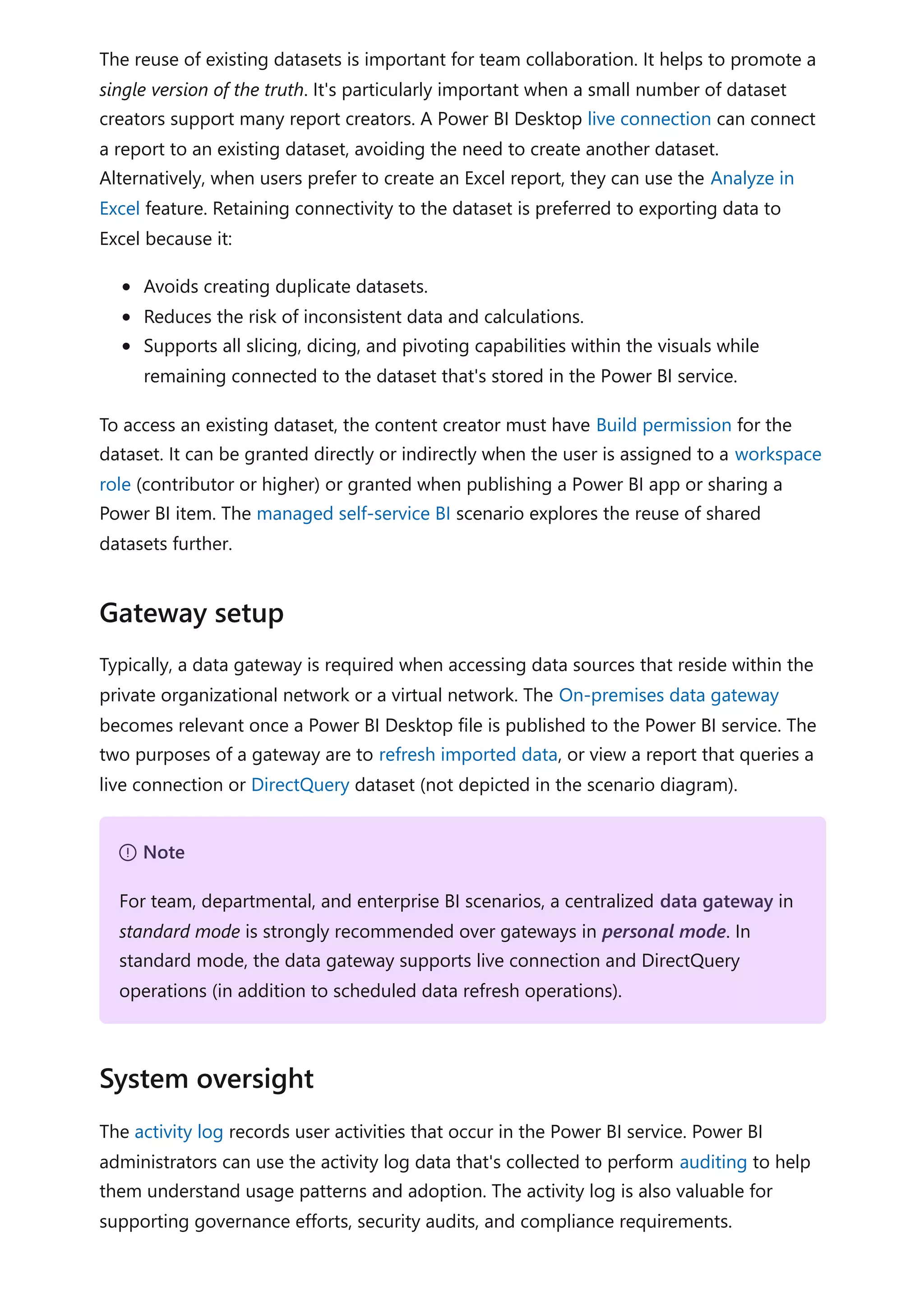 The reuse of existing datasets is important for team collaboration. It helps to promote a
single version of the truth. It's particularly important when a small number of dataset
creators support many report creators. A Power BI Desktop live connection can connect
a report to an existing dataset, avoiding the need to create another dataset.
Alternatively, when users prefer to create an Excel report, they can use the Analyze in
Excel feature. Retaining connectivity to the dataset is preferred to exporting data to
Excel because it:
Avoids creating duplicate datasets.
Reduces the risk of inconsistent data and calculations.
Supports all slicing, dicing, and pivoting capabilities within the visuals while
remaining connected to the dataset that's stored in the Power BI service.
To access an existing dataset, the content creator must have Build permission for the
dataset. It can be granted directly or indirectly when the user is assigned to a workspace
role (contributor or higher) or granted when publishing a Power BI app or sharing a
Power BI item. The managed self-service BI scenario explores the reuse of shared
datasets further.
Typically, a data gateway is required when accessing data sources that reside within the
private organizational network or a virtual network. The On-premises data gateway
becomes relevant once a Power BI Desktop file is published to the Power BI service. The
two purposes of a gateway are to refresh imported data, or view a report that queries a
live connection or DirectQuery dataset (not depicted in the scenario diagram).
The activity log records user activities that occur in the Power BI service. Power BI
administrators can use the activity log data that's collected to perform auditing to help
them understand usage patterns and adoption. The activity log is also valuable for
supporting governance efforts, security audits, and compliance requirements.
Gateway setup
７ Note
For team, departmental, and enterprise BI scenarios, a centralized data gateway in
standard mode is strongly recommended over gateways in personal mode. In
standard mode, the data gateway supports live connection and DirectQuery
operations (in addition to scheduled data refresh operations).
System oversight
 